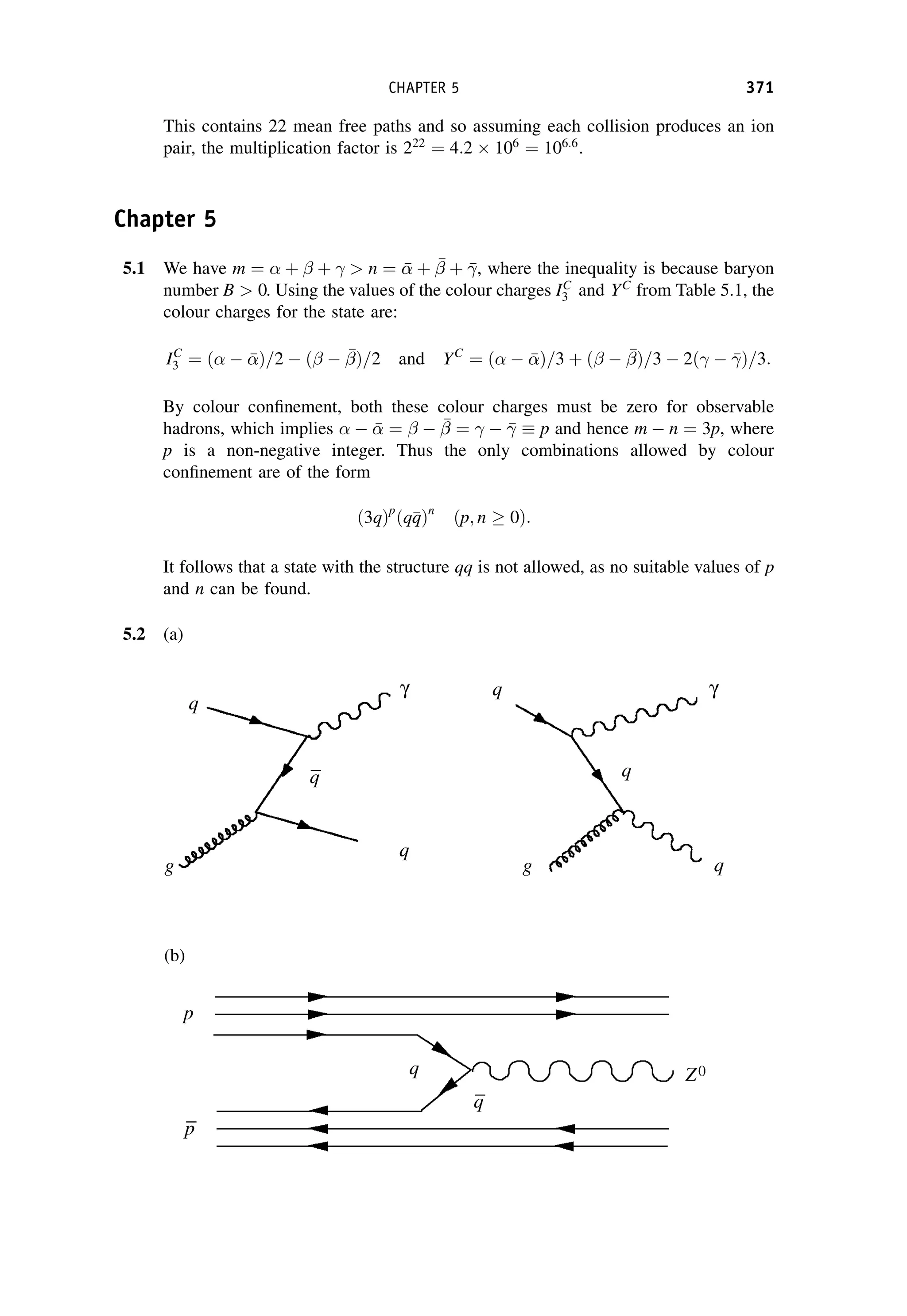 This contains 22 mean free paths and so assuming each collision produces an ion
pair, the multiplication factor is 222
¼ 4:2  106
¼ 106:6
.
Chapter 5
5.1 We have m ¼  þ  þ  n ¼ 

 þ 

 þ , where the inequality is because baryon
number B  0. Using the values of the colour charges IC
3 and YC
from Table 5.1, the
colour charges for the state are:
IC
3 ¼ ð  

Þ=2  ð  

Þ=2 and YC
¼ ð  

Þ=3 þ ð  

Þ=3  2ð  Þ=3:
By colour confinement, both these colour charges must be zero for observable
hadrons, which implies   

 ¼   

 ¼   p and hence m  n ¼ 3p, where
p is a non-negative integer. Thus the only combinations allowed by colour
confinement are of the form
ð3qÞp
ðq
q
qÞn
ðp; n  0Þ:
It follows that a state with the structure qq is not allowed, as no suitable values of p
and n can be found.
5.2 (a)
(b)
CHAPTER 5 371
 