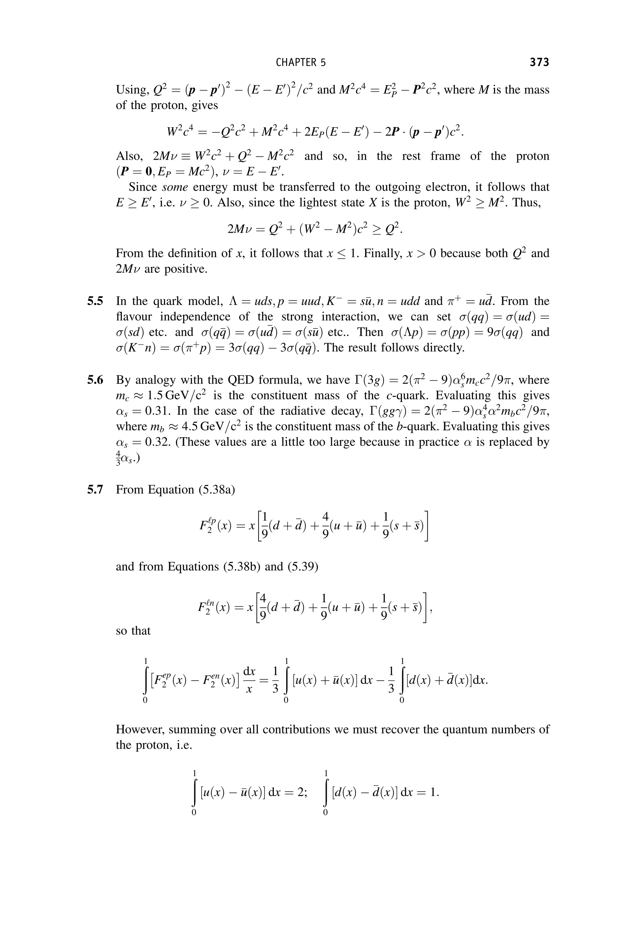 Using, Q2
¼ ðp  p0
Þ2
 ðE  E0
Þ2
=c2
and M2
c4
¼ E2
P  P2
c2
, where M is the mass
of the proton, gives
W2
c4
¼ Q2
c2
þ M2
c4
þ 2EPðE  E0
Þ  2P ðp  p0
Þc2
:
Also, 2M W2
c2
þ Q2
 M2
c2
and so, in the rest frame of the proton
ðP ¼ 0; EP ¼ Mc2
Þ,  ¼ E  E0
.
Since some energy must be transferred to the outgoing electron, it follows that
E  E0
, i.e.   0. Also, since the lightest state X is the proton, W2
 M2
. Thus,
2M ¼ Q2
þ ðW2
 M2
Þc2
 Q2
:
From the definition of x, it follows that x  1. Finally, x  0 because both Q2
and
2M are positive.
5.5 In the quark model,  ¼ uds; p ¼ uud; K
¼ s
u
u; n ¼ udd and þ
¼ u
d
d. From the
flavour independence of the strong interaction, we can set ðqqÞ ¼ ðudÞ ¼
ðsdÞ etc. and ðq
q
qÞ ¼ ðu
d
dÞ ¼ ðs
u
uÞ etc.. Then ðpÞ ¼ ðppÞ ¼ 9 ðqqÞ and
ðK
nÞ ¼ ðþ
pÞ ¼ 3 ðqqÞ  3 ðq
q
qÞ. The result follows directly.
5.6 By analogy with the QED formula, we have ð3gÞ ¼ 2ð2
 9Þ6
s mcc2
=9, where
mc  1:5 GeV=c2
is the constituent mass of the c-quark. Evaluating this gives
s ¼ 0:31. In the case of the radiative decay, ðgg Þ ¼ 2ð2
 9Þ4
s 2
mbc2
=9,
where mb  4:5 GeV=c2
is the constituent mass of the b-quark. Evaluating this gives
s ¼ 0:32. (These values are a little too large because in practice  is replaced by
4
3s.)
5.7 From Equation (5.38a)
F‘p
2 ðxÞ ¼ x
1
9
d þ 
d
d
ð Þ þ
4
9
u þ 
u
u
ð Þ þ
1
9
s þ 
s
s
ð Þ
and from Equations (5.38b) and (5.39)
F‘n
2 ðxÞ ¼ x
4
9
d þ 
d
d
ð Þ þ
1
9
u þ 
u
u
ð Þ þ
1
9
s þ 
s
s
ð Þ ;
so that
ð
1
0
Fep
2 ðxÞ  Fen
2 ðxÞ
  dx
x
¼
1
3
ð
1
0
uðxÞ þ 
u
uðxÞ
½  dx 
1
3
ð
1
0
dðxÞ þ 
d
dðxÞ
½ dx:
However, summing over all contributions we must recover the quantum numbers of
the proton, i.e.
ð
1
0
½uðxÞ  
u
uðxÞ dx ¼ 2;
ð
1
0
½dðxÞ  
d
dðxÞ dx ¼ 1:
CHAPTER 5 373
 