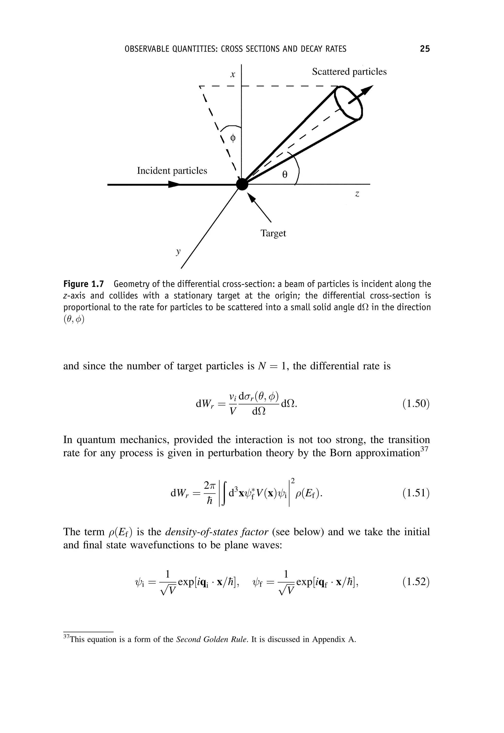 and since the number of target particles is N ¼ 1, the differential rate is
dWr ¼
vi
V
drð ; Þ
d
d: ð1:50Þ
In quantum mechanics, provided the interaction is not too strong, the transition
rate for any process is given in perturbation theory by the Born approximation37
dWr ¼
2

h




ð
d3
x 
f VðxÞ i




2
ðEfÞ: ð1:51Þ
The term ðEfÞ is the density-of-states factor (see below) and we take the initial
and final state wavefunctions to be plane waves:
i ¼
1
ﬃﬃﬃﬃ
V
p exp½iqi x=
h; f ¼
1
ﬃﬃﬃﬃ
V
p exp½iqf x=
h; ð1:52Þ
37
This equation is a form of the Second Golden Rule. It is discussed in Appendix A.
Figure 1.7 Geometry of the differential cross-section: a beam of particles is incident along the
z-axis and collides with a stationary target at the origin; the differential cross-section is
proportional to the rate for particles to be scattered into a small solid angle d in the direction
ð ; Þ
OBSERVABLE QUANTITIES: CROSS SECTIONS AND DECAY RATES 25
 