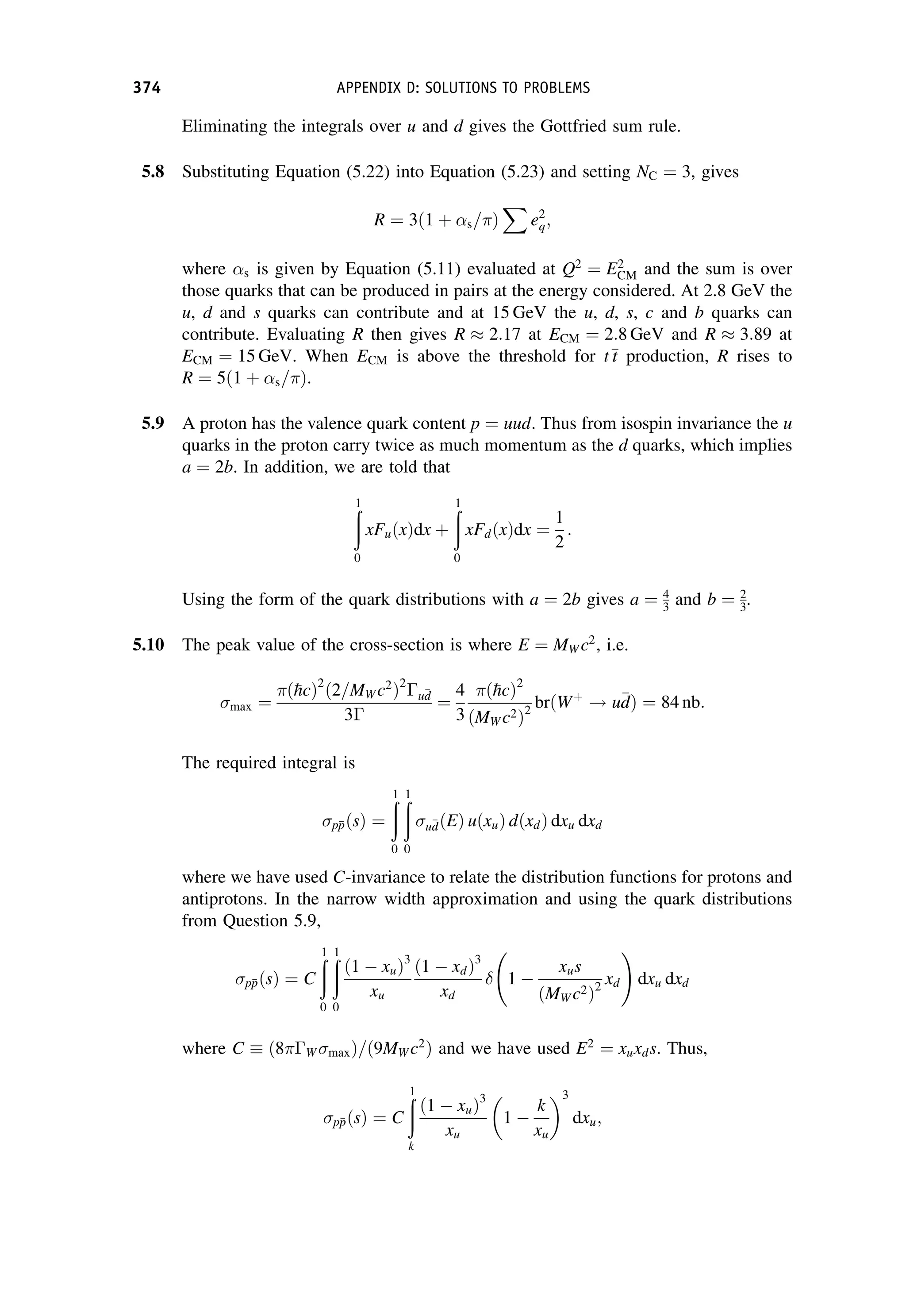 Eliminating the integrals over u and d gives the Gottfried sum rule.
5.8 Substituting Equation (5.22) into Equation (5.23) and setting NC ¼ 3, gives
R ¼ 3ð1 þ s=Þ
X
e2
q;
where s is given by Equation (5.11) evaluated at Q2
¼ E2
CM and the sum is over
those quarks that can be produced in pairs at the energy considered. At 2.8 GeV the
u, d and s quarks can contribute and at 15 GeV the u, d, s, c and b quarks can
contribute. Evaluating R then gives R  2:17 at ECM ¼ 2:8 GeV and R  3:89 at
ECM ¼ 15 GeV. When ECM is above the threshold for t
t
t production, R rises to
R ¼ 5ð1 þ s=Þ.
5.9 A proton has the valence quark content p ¼ uud. Thus from isospin invariance the u
quarks in the proton carry twice as much momentum as the d quarks, which implies
a ¼ 2b. In addition, we are told that
ð
1
0
xFuðxÞdx þ
ð
1
0
xFdðxÞdx ¼
1
2
:
Using the form of the quark distributions with a ¼ 2b gives a ¼ 4
3 and b ¼ 2
3.
5.10 The peak value of the cross-section is where E ¼ MW c2
, i.e.
max ¼
ð
hcÞ2
ð2=MW c2
Þ2
u
d
d
3
¼
4
3
ð
hcÞ2
ðMW c2Þ2
brðWþ
! u
d
dÞ ¼ 84 nb:
The required integral is
p
p
pðsÞ ¼
ð
1
0
ð
1
0
u
d
dðEÞ uðxuÞ dðxdÞ dxu dxd
where we have used C-invariance to relate the distribution functions for protons and
antiprotons. In the narrow width approximation and using the quark distributions
from Question 5.9,
p
p
pðsÞ ¼ C
ð
1
0
ð
1
0
ð1  xuÞ3
xu
ð1  xdÞ3
xd
 1 
xus
ðMW c2Þ2
xd
!
dxu dxd
where C ð8W maxÞ=ð9MW c2
Þ and we have used E2
¼ xuxds. Thus,
p
p
pðsÞ ¼ C
ð
1
k
ð1  xuÞ3
xu
1 
k
xu
3
dxu;
374 APPENDIX D: SOLUTIONS TO PROBLEMS
 