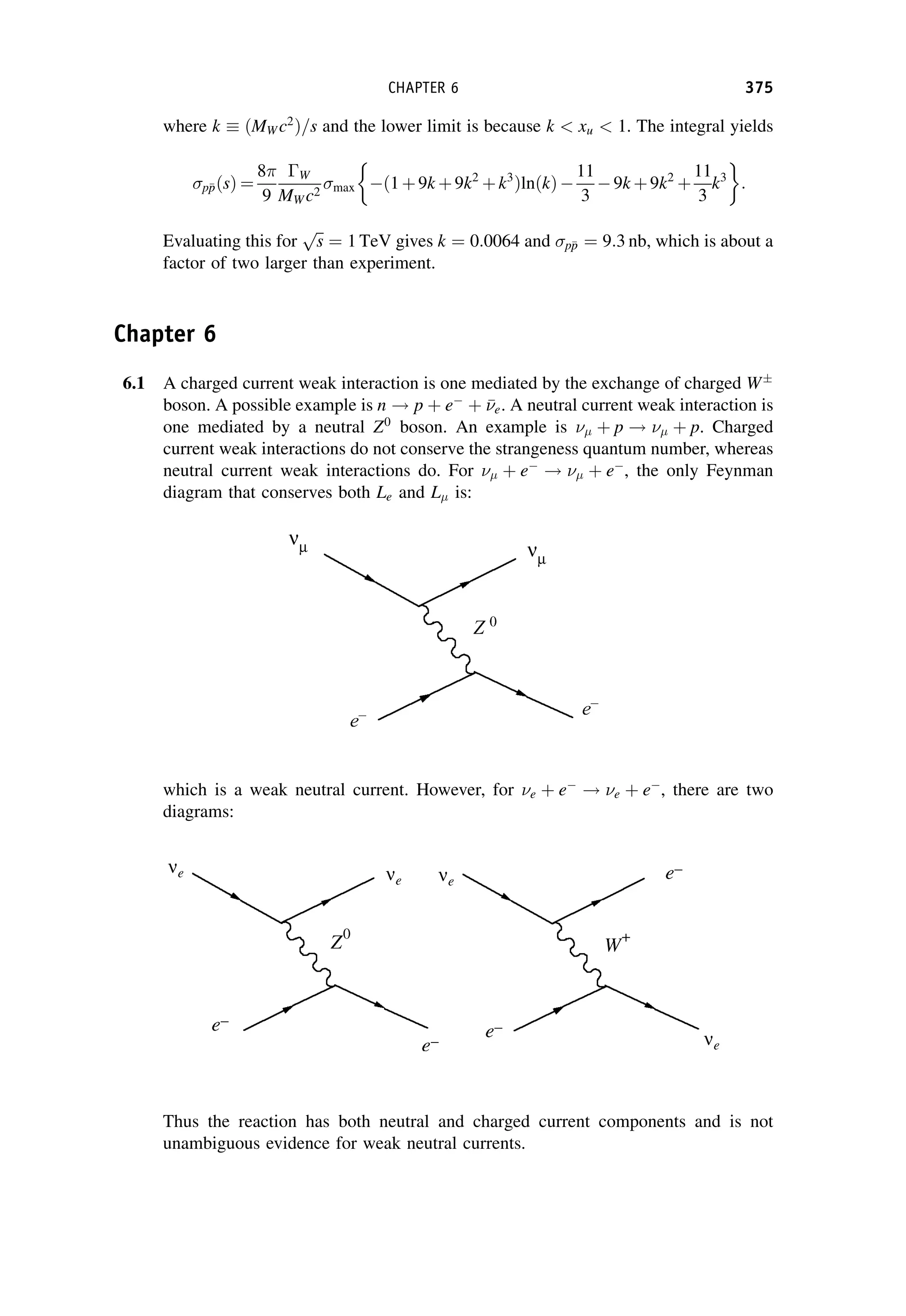 where k ðMW c2
Þ=s and the lower limit is because k  xu  1. The integral yields
p
p
pðsÞ ¼
8
9
W
MW c2 max ð1þ9k þ9k2
þk3
ÞlnðkÞ
11
3
9k þ9k2
þ
11
3
k3
 
:
Evaluating this for
ﬃﬃ
s
p
¼ 1 TeV gives k ¼ 0:0064 and p
p
p ¼ 9:3 nb, which is about a
factor of two larger than experiment.
Chapter 6
6.1 A charged current weak interaction is one mediated by the exchange of charged W
boson. A possible example is n ! p þ e
þ 

e. A neutral current weak interaction is
one mediated by a neutral Z0
boson. An example is  þ p !  þ p. Charged
current weak interactions do not conserve the strangeness quantum number, whereas
neutral current weak interactions do. For  þ e
!  þ e
, the only Feynman
diagram that conserves both Le and L is:
which is a weak neutral current. However, for e þ e
! e þ e
, there are two
diagrams:
Thus the reaction has both neutral and charged current components and is not
unambiguous evidence for weak neutral currents.
CHAPTER 6 375
 