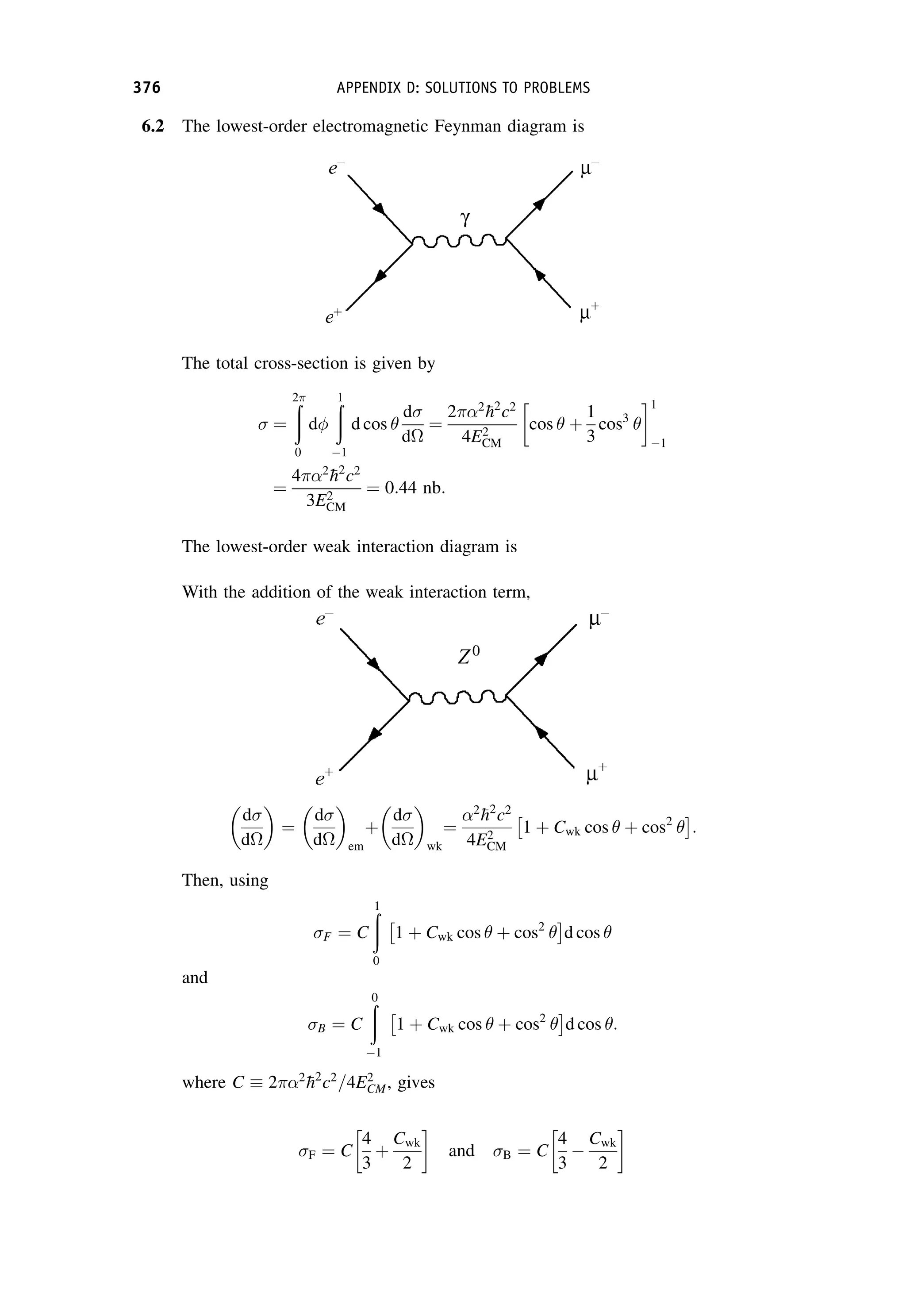 6.2 The lowest-order electromagnetic Feynman diagram is
The total cross-section is given by
¼
ð
2
0
d
ð
1
1
d cos 
d
d
¼
22

h2
c2
4E2
CM
cos  þ
1
3
cos3

1
1
¼
42

h2
c2
3E2
CM
¼ 0:44 nb:
The lowest-order weak interaction diagram is
With the addition of the weak interaction term,
d
d

¼
d
d

em
þ
d
d

wk
¼
2

h2
c2
4E2
CM
1 þ Cwk cos  þ cos2

 
:
Then, using
F ¼ C
ð
1
0
1 þ Cwk cos  þ cos2

 
d cos 
and
B ¼ C
ð
0
1
1 þ Cwk cos  þ cos2

 
d cos :
where C 22

h2
c2
=4E2
CM, gives
F ¼ C
4
3
þ
Cwk
2
and B ¼ C
4
3

Cwk
2
376 APPENDIX D: SOLUTIONS TO PROBLEMS
 