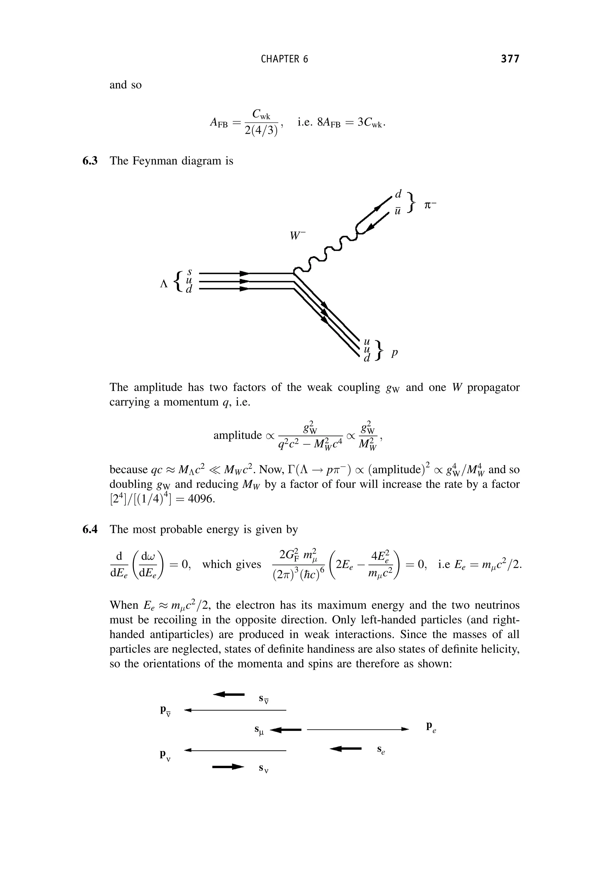 and so
AFB ¼
Cwk
2ð4=3Þ
; i:e: 8AFB ¼ 3Cwk:
6.3 The Feynman diagram is
The amplitude has two factors of the weak coupling gW and one W propagator
carrying a momentum q, i.e.
amplitude /
g2
W
q2c2  M2
W c4
/
g2
W
M2
W
;
because qc  Mc2
 MW c2
. Now, ð ! p
Þ / ðamplitudeÞ2
/ g4
W=M4
W and so
doubling gW and reducing MW by a factor of four will increase the rate by a factor
24
½ =½ð1=4Þ4
 ¼ 4096:
6.4 The most probable energy is given by
d
dEe
d!
dEe

¼ 0; which gives
2G2
F m2
ð2Þ3
ð
hcÞ6
2Ee 
4E2
e
m c2

¼ 0; i:e Ee ¼ m c2
=2:
When Ee  m c2
=2, the electron has its maximum energy and the two neutrinos
must be recoiling in the opposite direction. Only left-handed particles (and right-
handed antiparticles) are produced in weak interactions. Since the masses of all
particles are neglected, states of definite handiness are also states of definite helicity,
so the orientations of the momenta and spins are therefore as shown:
CHAPTER 6 377
 