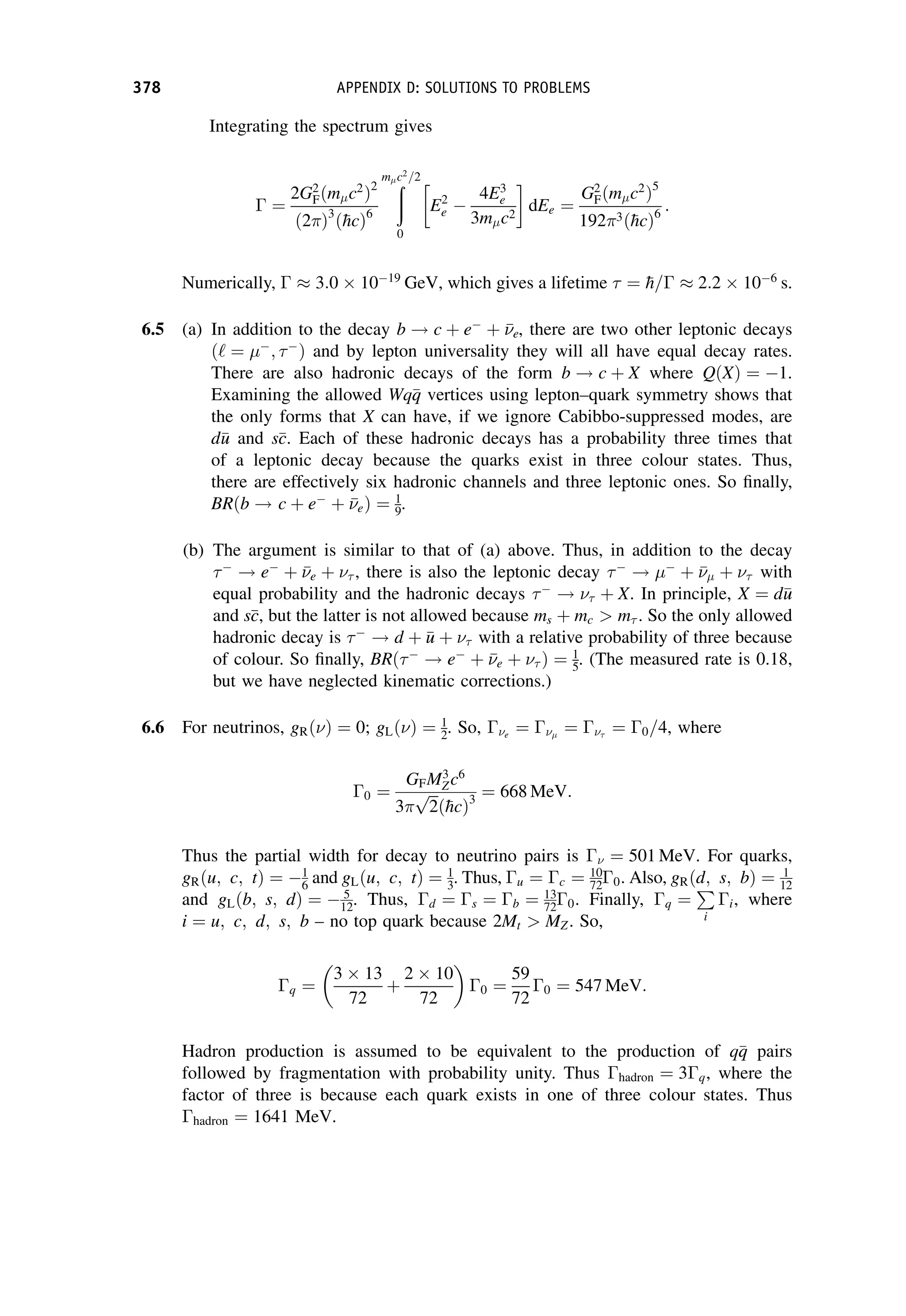 Integrating the spectrum gives
 ¼
2G2
Fðm c2
Þ2
ð2Þ3
ð
hcÞ6
ð
m c2
=2
0
E2
e 
4E3
e
3m c2
dEe ¼
G2
Fðm c2
Þ5
1923ð
hcÞ6
:
Numerically,   3:0  1019
GeV, which gives a lifetime  ¼ 
h=  2:2  106
s.
6.5 (a) In addition to the decay b ! c þ e
þ 

e, there are two other leptonic decays
ð‘ ¼ 
; 
Þ and by lepton universality they will all have equal decay rates.
There are also hadronic decays of the form b ! c þ X where QðXÞ ¼ 1.
Examining the allowed Wq
q
q vertices using lepton–quark symmetry shows that
the only forms that X can have, if we ignore Cabibbo-suppressed modes, are
d
u
u and s
c
c. Each of these hadronic decays has a probability three times that
of a leptonic decay because the quarks exist in three colour states. Thus,
there are effectively six hadronic channels and three leptonic ones. So finally,
BRðb ! c þ e
þ 

eÞ ¼ 1
9.
(b) The argument is similar to that of (a) above. Thus, in addition to the decay

! e
þ 

e þ  , there is also the leptonic decay 
! 
þ 

 þ  with
equal probability and the hadronic decays 
!  þ X. In principle, X ¼ d
u
u
and s
c
c, but the latter is not allowed because ms þ mc  m . So the only allowed
hadronic decay is 
! d þ 
u
u þ  with a relative probability of three because
of colour. So finally, BRð
! e
þ 

e þ  Þ ¼ 1
5. (The measured rate is 0.18,
but we have neglected kinematic corrections.)
6.6 For neutrinos, gRðÞ ¼ 0; gLðÞ ¼ 1
2. So, e
¼  ¼ 
¼ 0=4, where
0 ¼
GFM3
Zc6
3
ﬃﬃﬃ
2
p
ð
hcÞ3
¼ 668 MeV:
Thus the partial width for decay to neutrino pairs is  ¼ 501 MeV. For quarks,
gRðu; c; tÞ ¼ 1
6 and gLðu; c; tÞ ¼ 1
3. Thus, u ¼ c ¼ 10
720. Also, gRðd; s; bÞ ¼ 1
12
and gLðb; s; dÞ ¼  5
12. Thus, d ¼ s ¼ b ¼ 13
720. Finally, q ¼
P
i
i, where
i ¼ u; c; d; s; b – no top quark because 2Mt  MZ. So,
q ¼
3  13
72
þ
2  10
72

0 ¼
59
72
0 ¼ 547 MeV:
Hadron production is assumed to be equivalent to the production of q
q
q pairs
followed by fragmentation with probability unity. Thus hadron ¼ 3q, where the
factor of three is because each quark exists in one of three colour states. Thus
hadron ¼ 1641 MeV.
378 APPENDIX D: SOLUTIONS TO PROBLEMS
 
