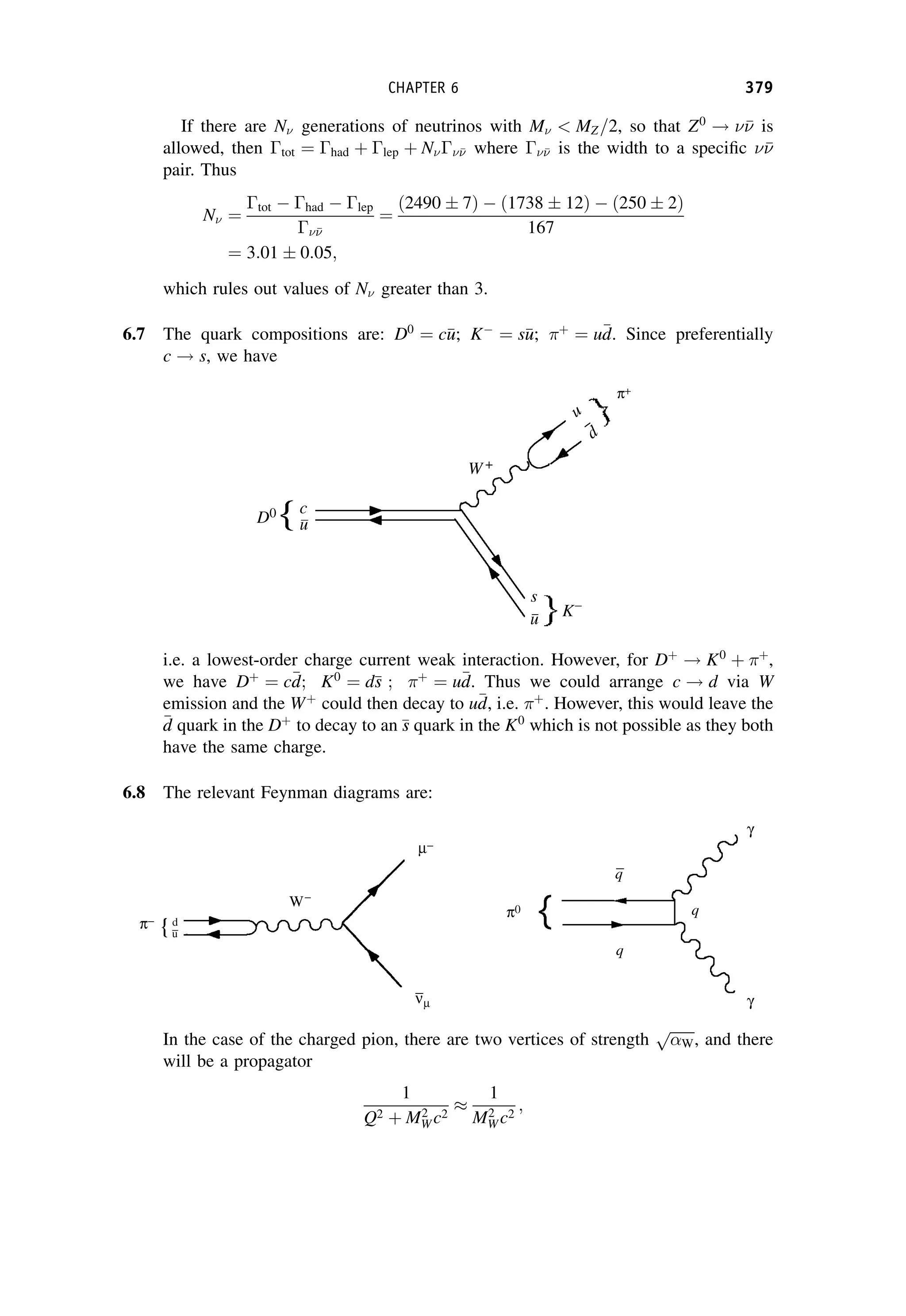If there are N generations of neutrinos with M  MZ=2, so that Z0
! 

 is
allowed, then tot ¼ had þ lep þ N

 where 

 is the width to a specific 


pair. Thus
N ¼
tot  had  lep



¼
ð2490  7Þ  ð1738  12Þ  ð250  2Þ
167
¼ 3:01  0:05;
which rules out values of N greater than 3.
6.7 The quark compositions are: D0
¼ c
u
u; K
¼ s
u
u; þ
¼ u
d
d. Since preferentially
c ! s, we have
i.e. a lowest-order charge current weak interaction. However, for Dþ
! K0
þ þ
,
we have Dþ
¼ c
d
d; K0
¼ d
s
s ; þ
¼ u
d
d. Thus we could arrange c ! d via W
emission and the Wþ
could then decay to u
d
d, i.e. þ
. However, this would leave the

d
d quark in the Dþ
to decay to an 
s
s quark in the K0
which is not possible as they both
have the same charge.
6.8 The relevant Feynman diagrams are:
In the case of the charged pion, there are two vertices of strength
ﬃﬃﬃﬃﬃﬃﬃ
W
p
, and there
will be a propagator
1
Q2 þ M2
W c2

1
M2
W c2
;
CHAPTER 6 379
 