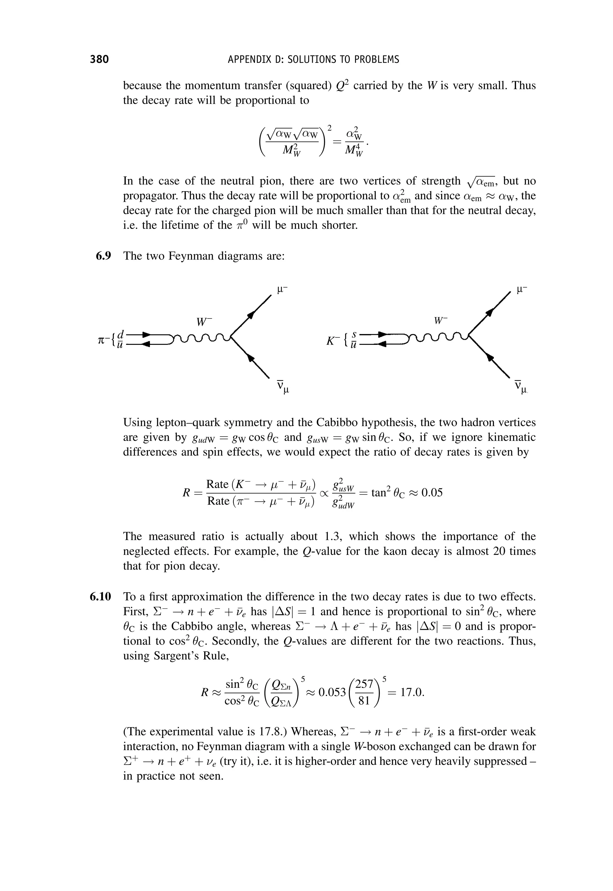 because the momentum transfer (squared) Q2
carried by the W is very small. Thus
the decay rate will be proportional to
ﬃﬃﬃﬃﬃﬃﬃ
W
p ﬃﬃﬃﬃﬃﬃﬃ
W
p
M2
W
2
¼
2
W
M4
W
:
In the case of the neutral pion, there are two vertices of strength
ﬃﬃﬃﬃﬃﬃﬃﬃ
em
p
, but no
propagator. Thus the decay rate will be proportional to 2
em and since em  W, the
decay rate for the charged pion will be much smaller than that for the neutral decay,
i.e. the lifetime of the 0
will be much shorter.
6.9 The two Feynman diagrams are:
Using lepton–quark symmetry and the Cabibbo hypothesis, the two hadron vertices
are given by gudW ¼ gW cos C and gusW ¼ gW sin C. So, if we ignore kinematic
differences and spin effects, we would expect the ratio of decay rates is given by
R ¼
Rate ðK
! 
þ 

 Þ
Rate ð !  þ 

 Þ
/
g2
usW
g2
udW
¼ tan2
C  0:05
The measured ratio is actually about 1.3, which shows the importance of the
neglected effects. For example, the Q-value for the kaon decay is almost 20 times
that for pion decay.
6.10 To a first approximation the difference in the two decay rates is due to two effects.
First, 
! n þ e
þ 

e has S
j j ¼ 1 and hence is proportional to sin2
C, where
C is the Cabbibo angle, whereas 
!  þ e
þ 

e has S
j j ¼ 0 and is propor-
tional to cos2
C. Secondly, the Q-values are different for the two reactions. Thus,
using Sargent’s Rule,
R 
sin2
C
cos2 C
Qn
Q
5
 0:053
257
81
5
¼ 17:0:
(The experimental value is 17.8.) Whereas, 
! n þ e
þ 

e is a first-order weak
interaction, no Feynman diagram with a single W-boson exchanged can be drawn for
þ
! n þ eþ
þ e (try it), i.e. it is higher-order and hence very heavily suppressed –
in practice not seen.
380 APPENDIX D: SOLUTIONS TO PROBLEMS
 