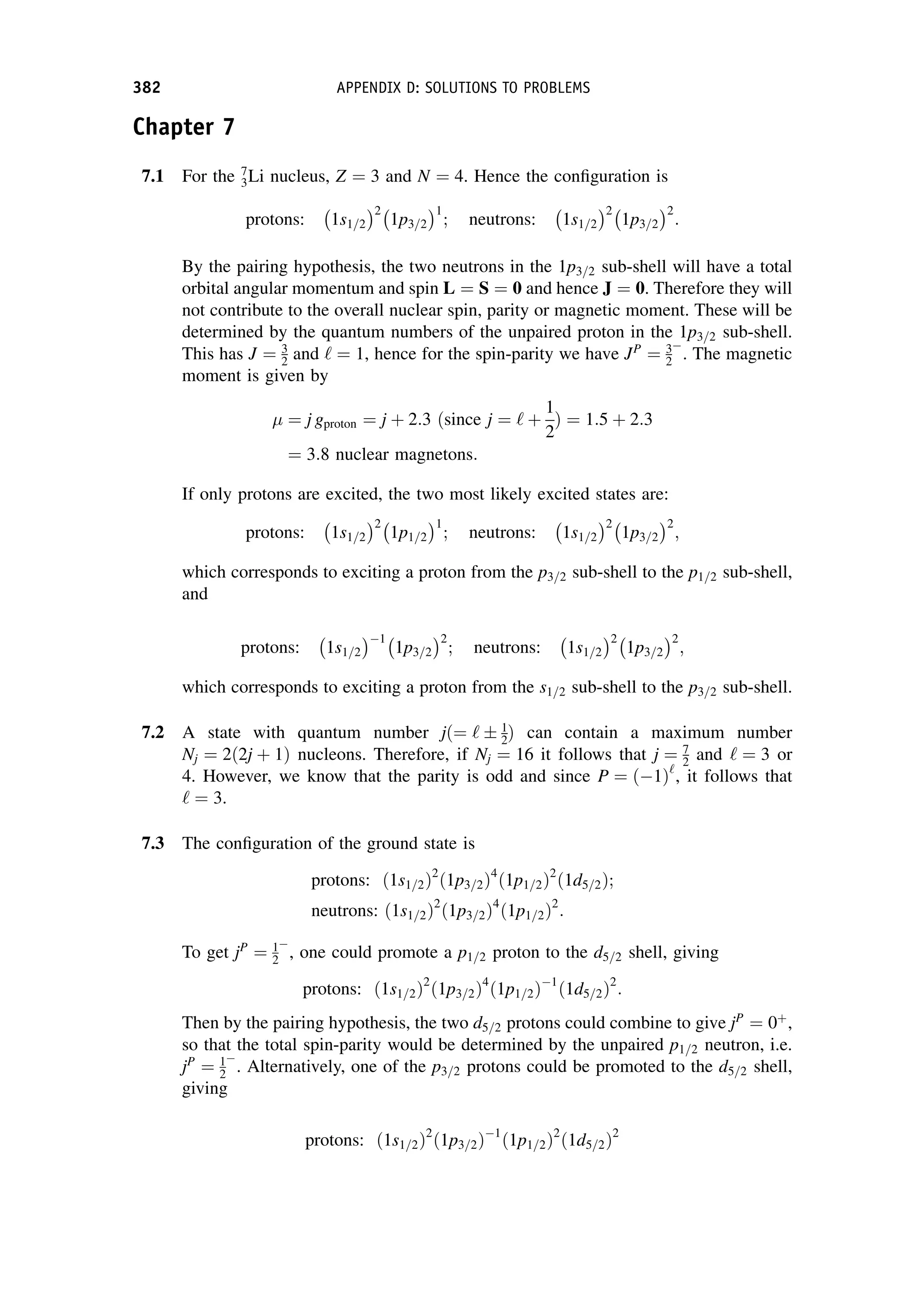 Chapter 7
7.1 For the 7
3Li nucleus, Z ¼ 3 and N ¼ 4. Hence the configuration is
protons: 1s1=2
 2
1p3=2
 1
; neutrons: 1s1=2
 2
1p3=2
 2
:
By the pairing hypothesis, the two neutrons in the 1p3=2 sub-shell will have a total
orbital angular momentum and spin L ¼ S ¼ 0 and hence J ¼ 0. Therefore they will
not contribute to the overall nuclear spin, parity or magnetic moment. These will be
determined by the quantum numbers of the unpaired proton in the 1p3=2 sub-shell.
This has J ¼ 3
2 and ‘ ¼ 1, hence for the spin-parity we have JP
¼ 3
2

. The magnetic
moment is given by
¼ j gproton ¼ j þ 2:3 ðsince j ¼ ‘ þ
1
2
Þ ¼ 1:5 þ 2:3
¼ 3:8 nuclear magnetons:
If only protons are excited, the two most likely excited states are:
protons: 1s1=2
 2
1p1=2
 1
; neutrons: 1s1=2
 2
1p3=2
 2
;
which corresponds to exciting a proton from the p3=2 sub-shell to the p1=2 sub-shell,
and
protons: 1s1=2
 1
1p3=2
 2
; neutrons: 1s1=2
 2
1p3=2
 2
;
which corresponds to exciting a proton from the s1=2 sub-shell to the p3=2 sub-shell.
7.2 A state with quantum number jð¼ ‘  1
2Þ can contain a maximum number
Nj ¼ 2ð2j þ 1Þ nucleons. Therefore, if Nj ¼ 16 it follows that j ¼ 7
2 and ‘ ¼ 3 or
4. However, we know that the parity is odd and since P ¼ ð1Þ‘
, it follows that
‘ ¼ 3.
7.3 The configuration of the ground state is
protons: ð1s1=2Þ2
ð1p3=2Þ4
ð1p1=2Þ2
ð1d5=2Þ;
neutrons: ð1s1=2Þ2
ð1p3=2Þ4
ð1p1=2Þ2
:
To get jP
¼ 1
2

, one could promote a p1=2 proton to the d5=2 shell, giving
protons: ð1s1=2Þ2
ð1p3=2Þ4
ð1p1=2Þ1
ð1d5=2Þ2
:
Then by the pairing hypothesis, the two d5=2 protons could combine to give jP
¼ 0þ
,
so that the total spin-parity would be determined by the unpaired p1=2 neutron, i.e.
jP
¼ 1
2

. Alternatively, one of the p3=2 protons could be promoted to the d5=2 shell,
giving
protons: ð1s1=2Þ2
ð1p3=2Þ1
ð1p1=2Þ2
ð1d5=2Þ2
382 APPENDIX D: SOLUTIONS TO PROBLEMS
 