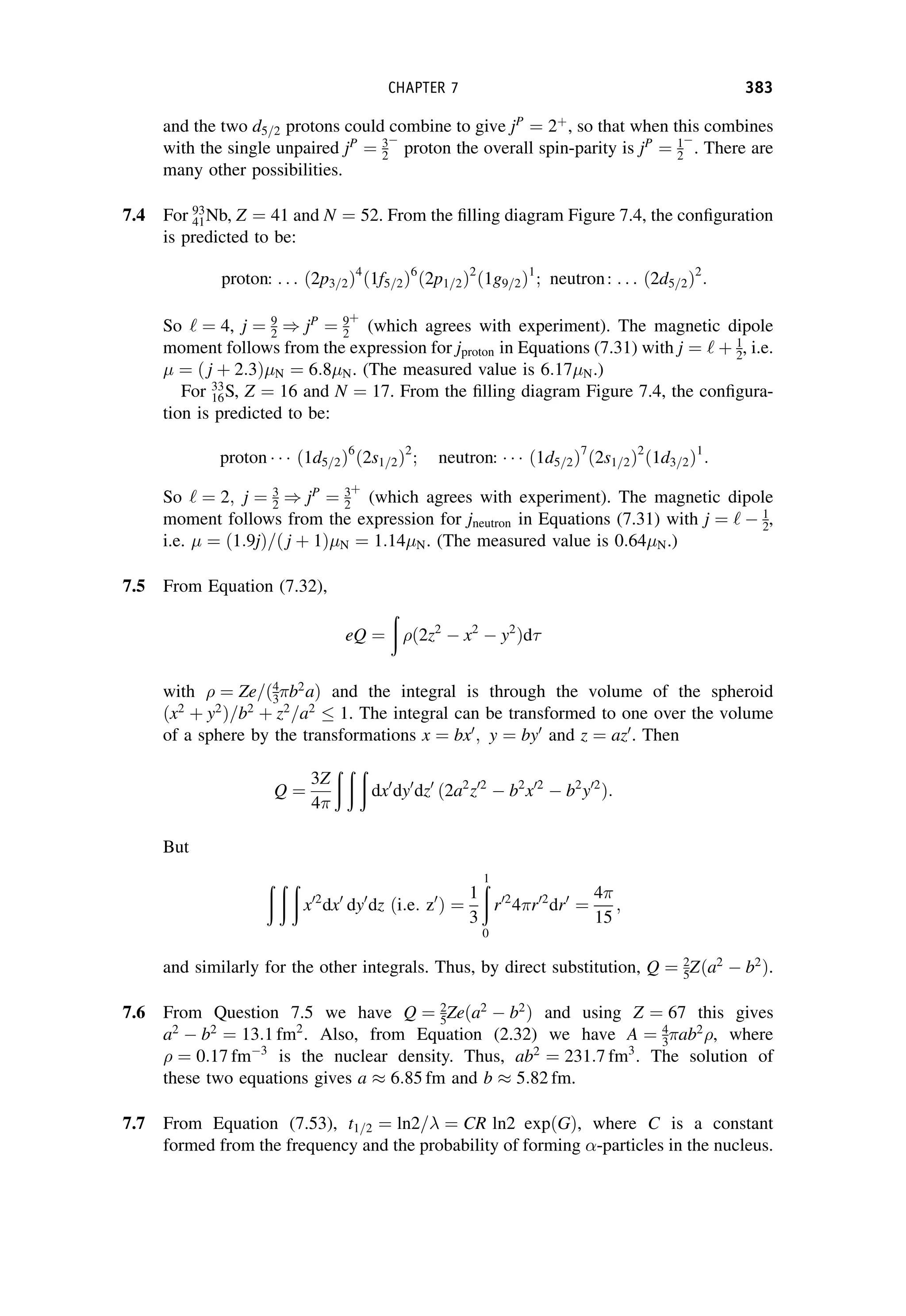and the two d5=2 protons could combine to give jP
¼ 2þ
, so that when this combines
with the single unpaired jP
¼ 3
2

proton the overall spin-parity is jP
¼ 1
2

. There are
many other possibilities.
7.4 For 93
41Nb, Z ¼ 41 and N ¼ 52. From the filling diagram Figure 7.4, the configuration
is predicted to be:
proton: . . . ð2p3=2Þ4
ð1f5=2Þ6
ð2p1=2Þ2
ð1g9=2Þ1
; neutron: . . . ð2d5=2Þ2
:
So ‘ ¼ 4, j ¼ 9
2 ) jP
¼ 9
2
þ
(which agrees with experiment). The magnetic dipole
moment follows from the expression for jproton in Equations (7.31) with j ¼ ‘ þ 1
2, i.e.
¼ ð j þ 2:3Þ N ¼ 6:8 N. (The measured value is 6:17 N.)
For 33
16S, Z ¼ 16 and N ¼ 17. From the filling diagram Figure 7.4, the configura-
tion is predicted to be:
proton ð1d5=2Þ6
ð2s1=2Þ2
; neutron: ð1d5=2Þ7
ð2s1=2Þ2
ð1d3=2Þ1
:
So ‘ ¼ 2; j ¼ 3
2 ) jP
¼ 3
2
þ
(which agrees with experiment). The magnetic dipole
moment follows from the expression for jneutron in Equations (7.31) with j ¼ ‘  1
2,
i.e. ¼ ð1:9jÞ=ð j þ 1Þ N ¼ 1:14 N. (The measured value is 0:64 N.)
7.5 From Equation (7.32),
eQ ¼
ð
ð2z2
 x2
 y2
Þd
with ¼ Ze=ð4
3b2
aÞ and the integral is through the volume of the spheroid
ðx2
þ y2
Þ=b2
þ z2
=a2
 1. The integral can be transformed to one over the volume
of a sphere by the transformations x ¼ bx0
; y ¼ by0
and z ¼ az0
. Then
Q ¼
3Z
4
ð ð ð
dx0
dy0
dz0
ð2a2
z02
 b2
x02
 b2
y02
Þ:
But
ð ð ð
x02
dx0
dy0
dz ði:e: z0
Þ ¼
1
3
ð
1
0
r02
4r02
dr0
¼
4
15
;
and similarly for the other integrals. Thus, by direct substitution, Q ¼ 2
5Zða2
 b2
Þ.
7.6 From Question 7.5 we have Q ¼ 2
5Zeða2
 b2
Þ and using Z ¼ 67 this gives
a2
 b2
¼ 13:1 fm2
. Also, from Equation (2.32) we have A ¼ 4
3ab2
, where
¼ 0:17 fm3
is the nuclear density. Thus, ab2
¼ 231:7 fm3
. The solution of
these two equations gives a  6:85 fm and b  5:82 fm.
7.7 From Equation (7.53), t1=2 ¼ ln2= ¼ CR ln2 expðGÞ, where C is a constant
formed from the frequency and the probability of forming -particles in the nucleus.
CHAPTER 7 383
 