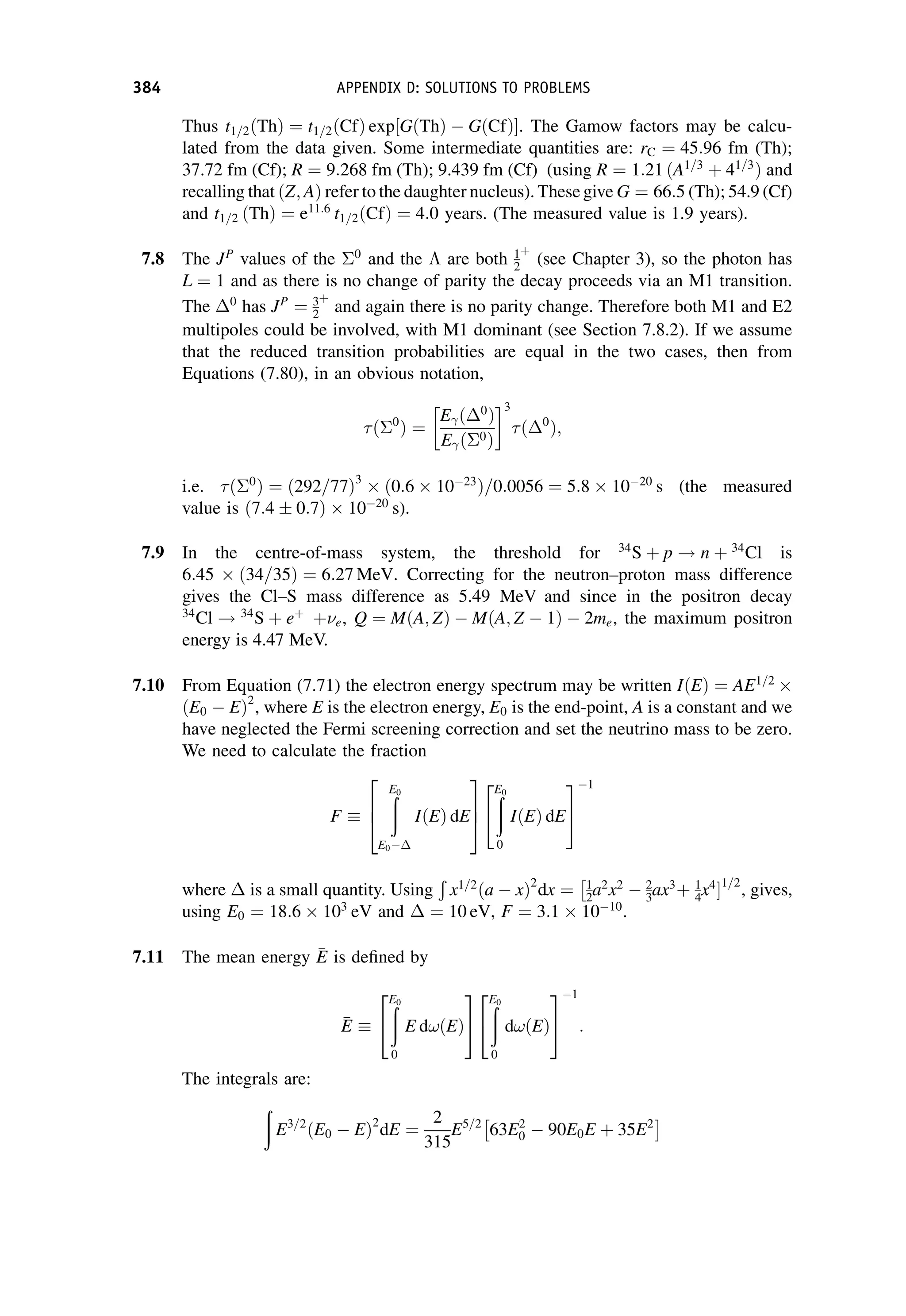 Thus t1=2ðThÞ ¼ t1=2ðCfÞ exp½GðThÞ  GðCfÞ. The Gamow factors may be calcu-
lated from the data given. Some intermediate quantities are: rC ¼ 45:96 fm (Th);
37.72 fm (Cf); R ¼ 9:268 fm (Th); 9.439 fm (Cf) (using R ¼ 1:21 ðA1=3
þ 41=3
Þ and
recalling that ðZ; AÞ refer to the daughter nucleus). These give G ¼ 66:5 (Th); 54.9 (Cf)
and t1=2 ðThÞ ¼ e11:6
t1=2ðCfÞ ¼ 4:0 years. (The measured value is 1.9 years).
7.8 The JP
values of the 0
and the  are both 1
2
þ
(see Chapter 3), so the photon has
L ¼ 1 and as there is no change of parity the decay proceeds via an M1 transition.
The 0
has JP
¼ 3
2
þ
and again there is no parity change. Therefore both M1 and E2
multipoles could be involved, with M1 dominant (see Section 7.8.2). If we assume
that the reduced transition probabilities are equal in the two cases, then from
Equations (7.80), in an obvious notation,
ð0
Þ ¼
E ð 0
Þ
E ð0Þ
3
ð 0
Þ;
i.e. ð0
Þ ¼ ð292=77Þ3
 ð0:6  1023
Þ=0:0056 ¼ 5:8  1020
s (the measured
value is ð7:4  0:7Þ  1020
s).
7.9 In the centre-of-mass system, the threshold for 34
S þ p ! n þ 34
Cl is
6:45  34=35
ð Þ ¼ 6:27 MeV. Correcting for the neutron–proton mass difference
gives the Cl–S mass difference as 5.49 MeV and since in the positron decay
34
Cl ! 34
S þ eþ
þe, Q ¼ MðA; ZÞ  MðA; Z  1Þ  2me, the maximum positron
energy is 4.47 MeV.
7.10 From Equation (7.71) the electron energy spectrum may be written IðEÞ ¼ AE1=2

ðE0  EÞ2
, where E is the electron energy, E0 is the end-point, A is a constant and we
have neglected the Fermi screening correction and set the neutrino mass to be zero.
We need to calculate the fraction
F
ð
E0
E0
IðEÞ dE
2
6
4
3
7
5
ð
E0
0
IðEÞ dE
2
4
3
5
1
where is a small quantity. Using
Ð
x1=2
ða  xÞ2
dx ¼ 1
2a2
x2
 2
3ax3
þ
 1
4x4
1=2
, gives,
using E0 ¼ 18:6  103
eV and ¼ 10 eV, F ¼ 3:1  1010
.
7.11 The mean energy 
E
E is defined by

E
E
ð
E0
0
E d!ðEÞ
2
4
3
5
ð
E0
0
d!ðEÞ
2
4
3
5
1
:
The integrals are:
ð
E3=2
ðE0  EÞ2
dE ¼
2
315
E5=2
63E2
0  90E0E þ 35E2
 
384 APPENDIX D: SOLUTIONS TO PROBLEMS
 