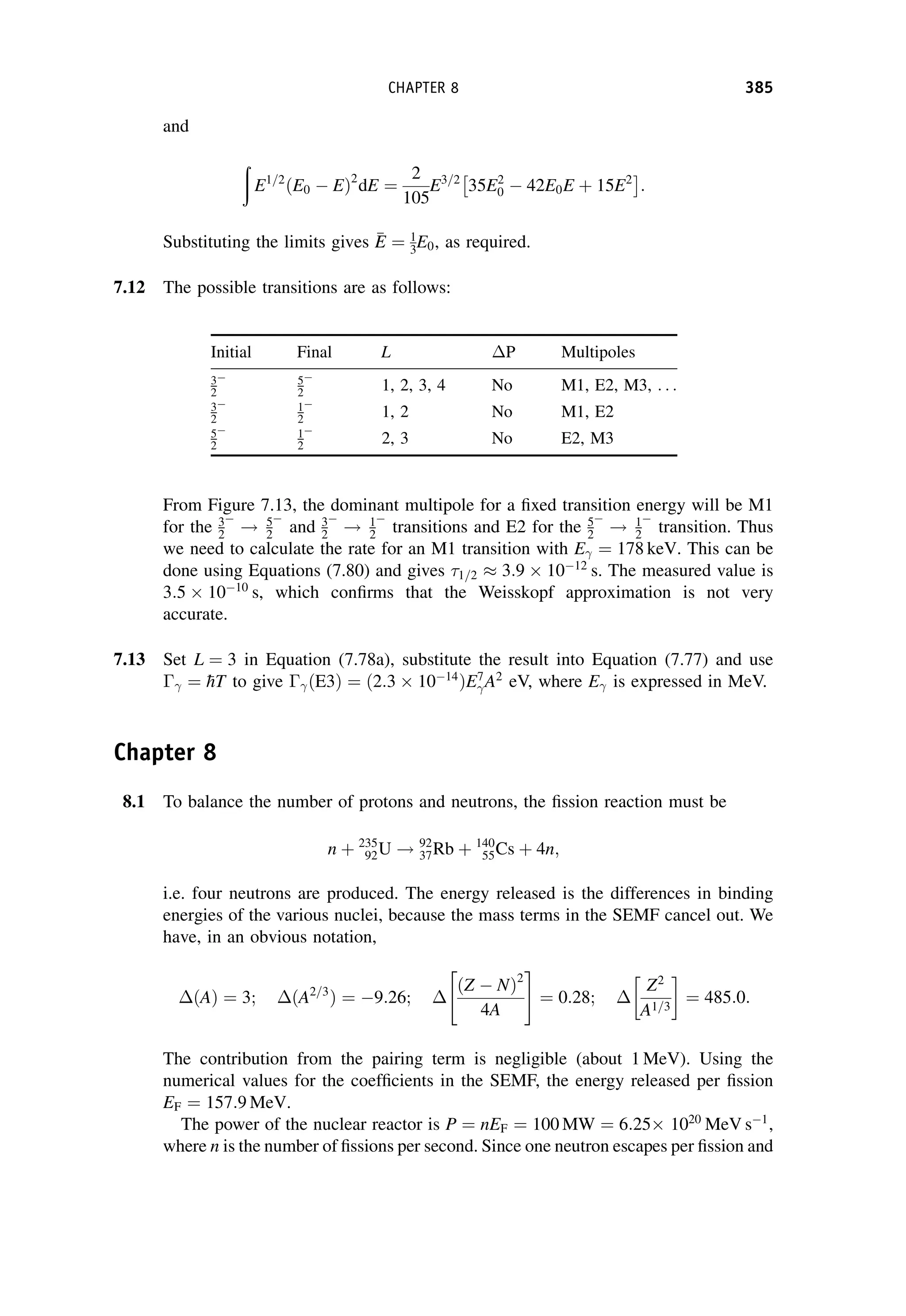 and
ð
E1=2
ðE0  EÞ2
dE ¼
2
105
E3=2
35E2
0  42E0E þ 15E2
 
:
Substituting the limits gives 
E
E ¼ 1
3E0, as required.
7.12 The possible transitions are as follows:
From Figure 7.13, the dominant multipole for a fixed transition energy will be M1
for the 3
2

! 5
2

and 3
2

! 1
2

transitions and E2 for the 5
2

! 1
2

transition. Thus
we need to calculate the rate for an M1 transition with E ¼ 178 keV. This can be
done using Equations (7.80) and gives 1=2  3:9  1012
s. The measured value is
3:5  1010
s, which confirms that the Weisskopf approximation is not very
accurate.
7.13 Set L ¼ 3 in Equation (7.78a), substitute the result into Equation (7.77) and use
 ¼ 
hT to give  ðE3Þ ¼ ð2:3  1014
ÞE7
A2
eV, where E is expressed in MeV.
Chapter 8
8.1 To balance the number of protons and neutrons, the fission reaction must be
n þ 235
92U ! 92
37Rb þ 140
55Cs þ 4n;
i.e. four neutrons are produced. The energy released is the differences in binding
energies of the various nuclei, because the mass terms in the SEMF cancel out. We
have, in an obvious notation,
ðAÞ ¼ 3; ðA2=3
Þ ¼ 9:26;
ðZ  NÞ2
4A
 #
¼ 0:28;
Z2
A1=3
¼ 485:0:
The contribution from the pairing term is negligible (about 1 MeV). Using the
numerical values for the coefficients in the SEMF, the energy released per fission
EF ¼ 157:9 MeV.
The power of the nuclear reactor is P ¼ nEF ¼ 100 MW ¼ 6:25 1020
MeV s1
,
where n is the number of fissions per second. Since one neutron escapes per fission and
Initial Final L P Multipoles
3
2
 5
2

1, 2, 3, 4 No M1, E2, M3, . . .
3
2
 1
2

1, 2 No M1, E2
5
2
 1
2

2, 3 No E2, M3
CHAPTER 8 385
 