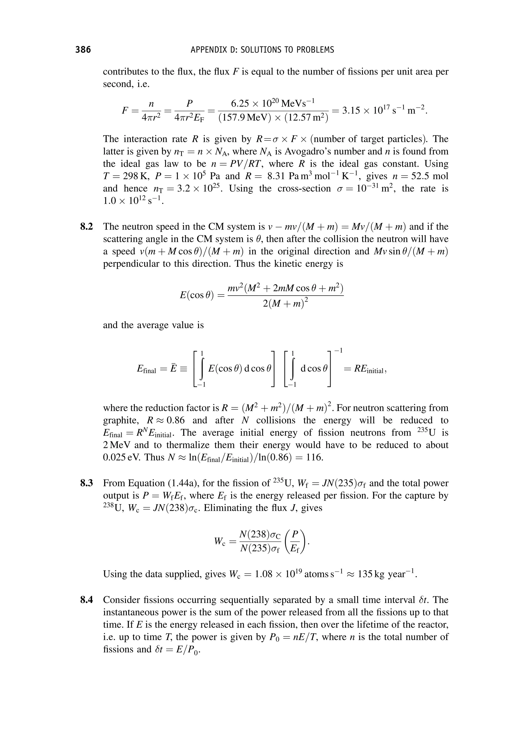 contributes to the flux, the flux F is equal to the number of fissions per unit area per
second, i.e.
F ¼
n
4r2
¼
P
4r2EF
¼
6:25  1020
MeVs1
ð157:9 MeVÞ  ð12:57 m2Þ
¼ 3:15  1017
s1
m2
:
The interaction rate R is given by R¼  F  ðnumber of target particlesÞ. The
latter is given by nT ¼ n  NA, where NA is Avogadro’s number and n is found from
the ideal gas law to be n ¼ PV=RT, where R is the ideal gas constant. Using
T ¼ 298 K, P ¼ 1  105
Pa and R ¼ 8:31 Pa m3
mol1
K1
, gives n ¼ 52:5 mol
and hence nT ¼ 3:2  1025
. Using the cross-section ¼ 1031
m2
, the rate is
1:0  1012
s1
.
8.2 The neutron speed in the CM system is v  mv=ðM þ mÞ ¼ Mv=ðM þ mÞ and if the
scattering angle in the CM system is , then after the collision the neutron will have
a speed vðm þ M cos Þ=ðM þ mÞ in the original direction and Mv sin =ðM þ mÞ
perpendicular to this direction. Thus the kinetic energy is
Eðcos Þ ¼
mv2
ðM2
þ 2mM cos  þ m2
Þ
2ðM þ mÞ2
and the average value is
Efinal ¼ 
E
E
ð
1
1
Eðcos Þ d cos 
2
4
3
5
ð
1
1
d cos 
2
4
3
5
1
¼ REinitial;
where the reduction factor is R ¼ ðM2
þ m2
Þ=ðM þ mÞ2
. For neutron scattering from
graphite, R  0:86 and after N collisions the energy will be reduced to
Efinal ¼ RN
Einitial. The average initial energy of fission neutrons from 235
U is
2 MeV and to thermalize them their energy would have to be reduced to about
0.025 eV. Thus N  lnðEfinal=EinitialÞ=lnð0:86Þ ¼ 116.
8.3 From Equation (1.44a), for the fission of 235
U, Wf ¼ JNð235Þ f and the total power
output is P ¼ WfEf, where Ef is the energy released per fission. For the capture by
238
U, Wc ¼ JNð238Þ c. Eliminating the flux J, gives
Wc ¼
Nð238Þ C
Nð235Þ f
P
Ef

:
Using the data supplied, gives Wc ¼ 1:08  1019
atoms s1
 135 kg year1
.
8.4 Consider fissions occurring sequentially separated by a small time interval t. The
instantaneous power is the sum of the power released from all the fissions up to that
time. If E is the energy released in each fission, then over the lifetime of the reactor,
i.e. up to time T, the power is given by P0 ¼ nE=T, where n is the total number of
fissions and t ¼ E=P0.
386 APPENDIX D: SOLUTIONS TO PROBLEMS
 