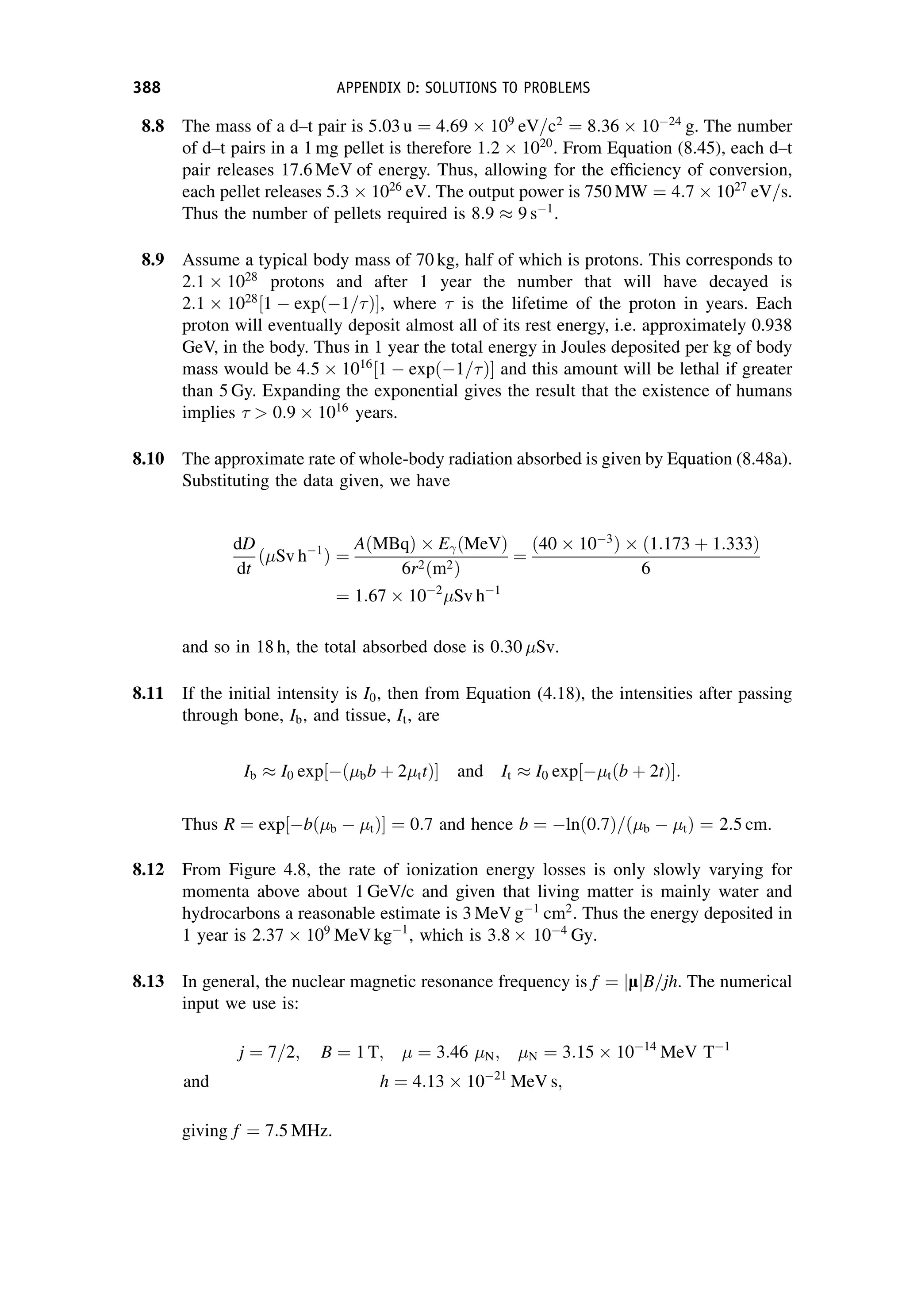 8.8 The mass of a d–t pair is 5:03 u ¼ 4:69  109
eV=c2
¼ 8:36  1024
g. The number
of d–t pairs in a 1 mg pellet is therefore 1:2  1020
. From Equation (8.45), each d–t
pair releases 17.6 MeV of energy. Thus, allowing for the efficiency of conversion,
each pellet releases 5:3  1026
eV. The output power is 750 MW ¼ 4:7  1027
eV=s.
Thus the number of pellets required is 8:9  9 s1
.
8.9 Assume a typical body mass of 70 kg, half of which is protons. This corresponds to
2:1  1028
protons and after 1 year the number that will have decayed is
2:1  1028
½1  expð1=Þ, where  is the lifetime of the proton in years. Each
proton will eventually deposit almost all of its rest energy, i.e. approximately 0.938
GeV, in the body. Thus in 1 year the total energy in Joules deposited per kg of body
mass would be 4:5  1016
½1  expð1=Þ and this amount will be lethal if greater
than 5 Gy. Expanding the exponential gives the result that the existence of humans
implies   0:9  1016
years.
8.10 The approximate rate of whole-body radiation absorbed is given by Equation (8.48a).
Substituting the data given, we have
dD
dt
ð Sv h1
Þ ¼
AðMBqÞ  E ðMeVÞ
6r2ðm2Þ
¼
ð40  103
Þ  ð1:173 þ 1:333Þ
6
¼ 1:67  102
Sv h1
and so in 18 h, the total absorbed dose is 0:30 Sv.
8.11 If the initial intensity is I0, then from Equation (4.18), the intensities after passing
through bone, Ib, and tissue, It, are
Ib  I0 exp½ð bb þ 2 ttÞ and It  I0 exp½ tðb þ 2tÞ:
Thus R ¼ exp½bð b  tÞ ¼ 0:7 and hence b ¼ lnð0:7Þ=ð b  tÞ ¼ 2:5 cm.
8.12 From Figure 4.8, the rate of ionization energy losses is only slowly varying for
momenta above about 1 GeV/c and given that living matter is mainly water and
hydrocarbons a reasonable estimate is 3 MeV g1
cm2
. Thus the energy deposited in
1 year is 2:37  109
MeV kg1
, which is 3:8  104
Gy.
8.13 In general, the nuclear magnetic resonance frequency is f ¼ l
j jB=jh. The numerical
input we use is:
j ¼ 7=2; B ¼ 1 T; ¼ 3:46 N; N ¼ 3:15  1014
MeV T1
and h ¼ 4:13  1021
MeV s;
giving f ¼ 7:5 MHz.
388 APPENDIX D: SOLUTIONS TO PROBLEMS
 