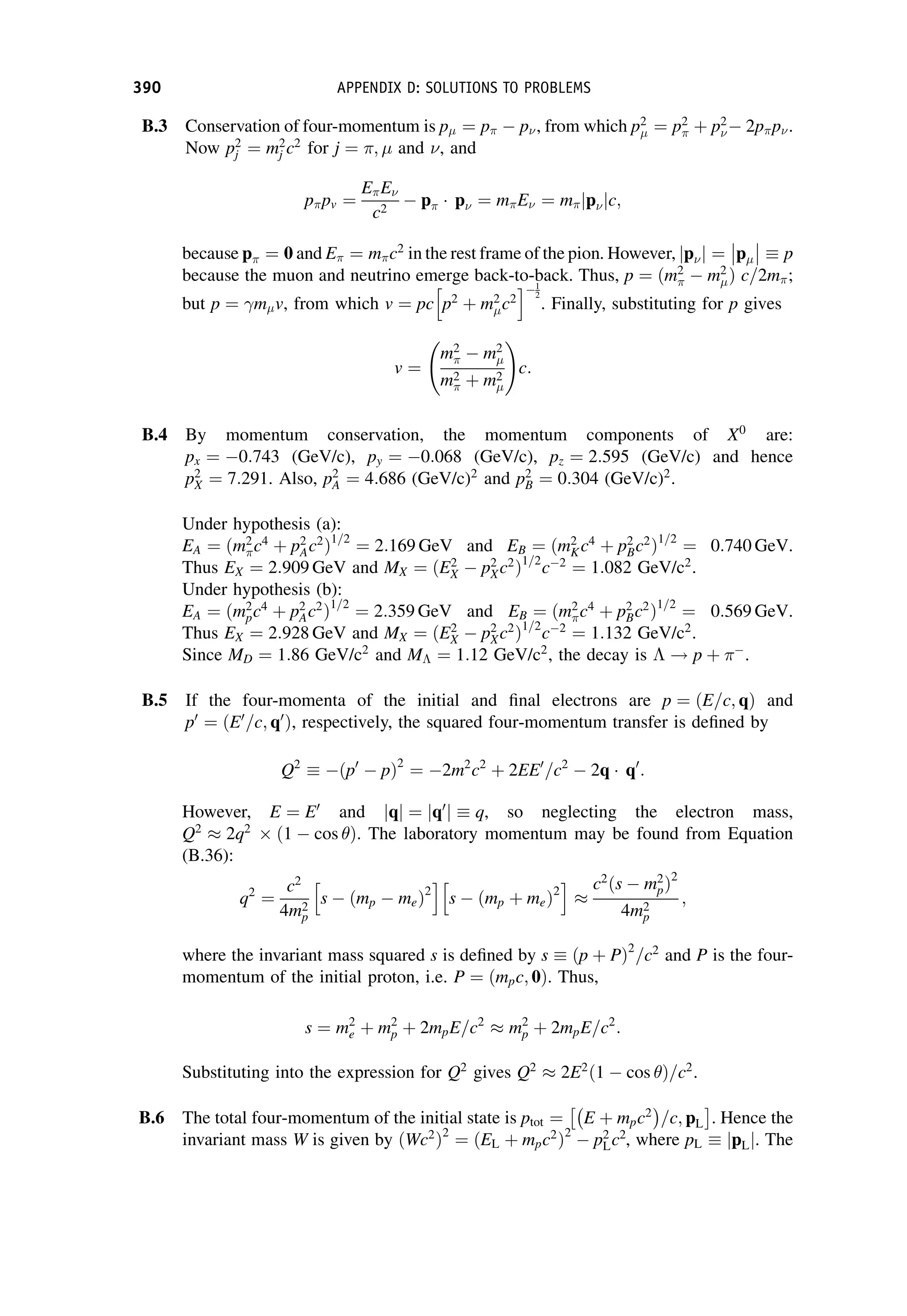 B.3 Conservation of four-momentum is p ¼ p  p, from which p2
¼ p2
 þ p2
 2pp.
Now p2
j ¼ m2
j c2
for j ¼ ; and , and
ppv ¼
EE
c2
 p p ¼ mE ¼ m p
j jc;
because p ¼ 0 and E ¼ mc2
in the rest frame of the pion. However, p
j j ¼ p



 p
because the muon and neutrino emerge back-to-back. Thus, p ¼ ðm2
  m2
Þ c=2m;
but p ¼ m v, from which v ¼ pc p2
þ m2
c2
h i1
2
. Finally, substituting for p gives
v ¼
m2
  m2
m2
 þ m2
!
c:
B.4 By momentum conservation, the momentum components of X0
are:
px ¼ 0:743 (GeV/c), py ¼ 0:068 (GeV/c), pz ¼ 2:595 (GeV/c) and hence
p2
X ¼ 7:291. Also, p2
A ¼ 4:686 (GeV/c)2
and p2
B ¼ 0:304 (GeV/c)2
.
Under hypothesis (a):
EA ¼ ðm2
c4
þ p2
Ac2
Þ1=2
¼ 2:169 GeV and EB ¼ ðm2
Kc4
þ p2
Bc2
Þ1=2
¼ 0:740 GeV.
Thus EX ¼ 2:909 GeV and MX ¼ ðE2
X  p2
Xc2
Þ1=2
c2
¼ 1:082 GeV/c2
.
Under hypothesis (b):
EA ¼ ðm2
pc4
þ p2
Ac2
Þ1=2
¼ 2:359 GeV and EB ¼ ðm2
c4
þ p2
Bc2
Þ1=2
¼ 0:569 GeV.
Thus EX ¼ 2:928 GeV and MX ¼ ðE2
X  p2
Xc2
Þ1=2
c2
¼ 1:132 GeV/c2
.
Since MD ¼ 1:86 GeV/c2
and M ¼ 1:12 GeV/c2
, the decay is  ! p þ 
.
B.5 If the four-momenta of the initial and final electrons are p ¼ ðE=c; qÞ and
p0
¼ ðE0
=c; q0
Þ, respectively, the squared four-momentum transfer is defined by
Q2
ðp0
 pÞ2
¼ 2m2
c2
þ 2EE0
=c2
 2q q0
:
However, E ¼ E0
and q
j j ¼ q0
j j q, so neglecting the electron mass,
Q2
 2q2
 ð1  cos Þ. The laboratory momentum may be found from Equation
(B.36):
q2
¼
c2
4m2
p
s  ðmp  meÞ2
h i
s  ðmp þ meÞ2
h i

c2
ðs  m2
pÞ2
4m2
p
;
where the invariant mass squared s is defined by s ðp þ PÞ2
=c2
and P is the four-
momentum of the initial proton, i.e. P ¼ ðmpc; 0Þ. Thus,
s ¼ m2
e þ m2
p þ 2mpE=c2
 m2
p þ 2mpE=c2
:
Substituting into the expression for Q2
gives Q2
 2E2
ð1  cos Þ=c2
.
B.6 The total four-momentum of the initial state is ptot ¼ E þ mpc2
 
=c; pL
 
. Hence the
invariant mass W is given by ðWc2
Þ2
¼ ðEL þ mpc2
Þ2
 p2
Lc2
, where pL pL
j j. The
390 APPENDIX D: SOLUTIONS TO PROBLEMS
 