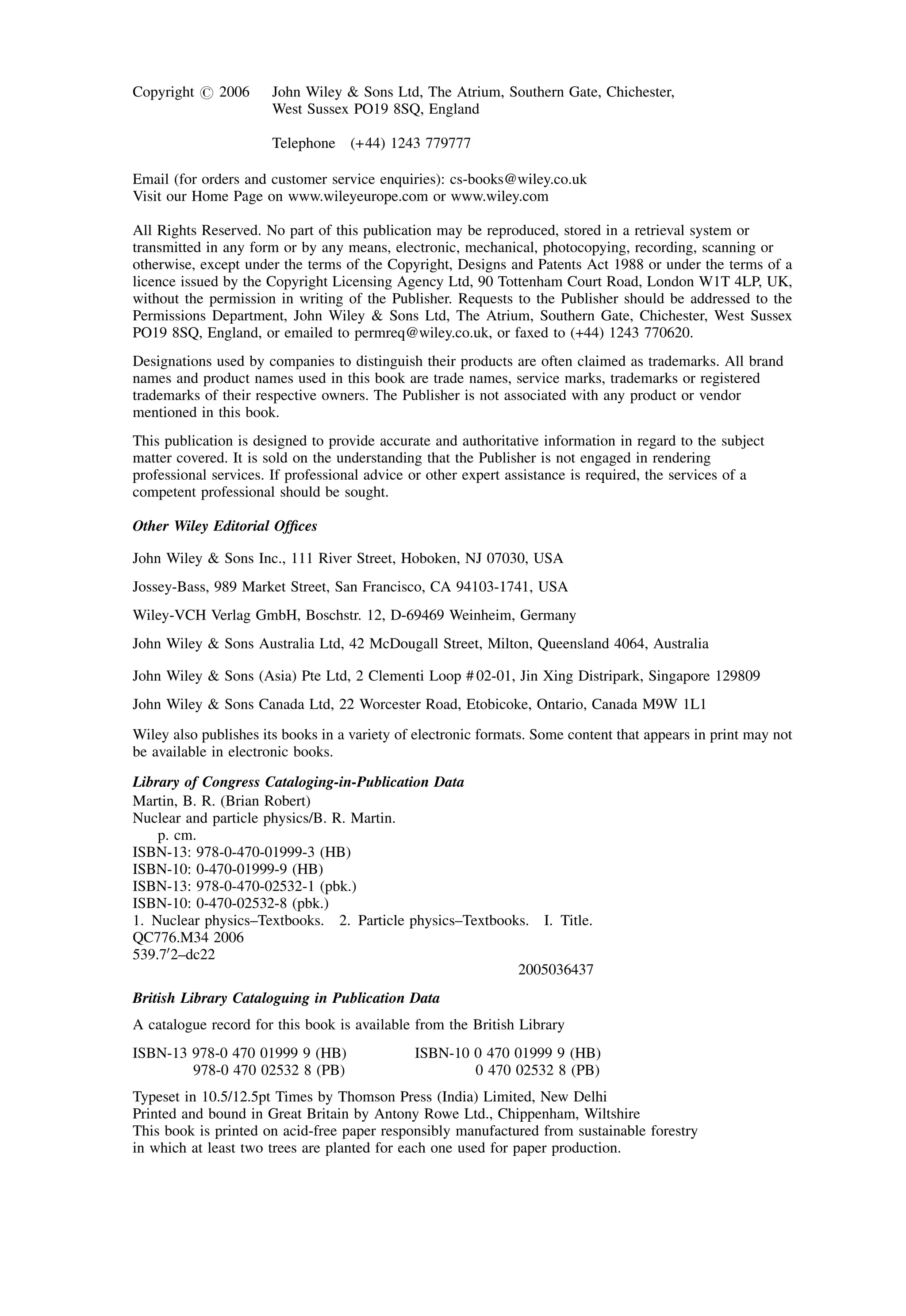 Copyright # 2006 John Wiley & Sons Ltd, The Atrium, Southern Gate, Chichester,
West Sussex PO19 8SQ, England
Telephone (+44) 1243 779777
Email (for orders and customer service enquiries): cs-books@wiley.co.uk
Visit our Home Page on www.wileyeurope.com or www.wiley.com
All Rights Reserved. No part of this publication may be reproduced, stored in a retrieval system or
transmitted in any form or by any means, electronic, mechanical, photocopying, recording, scanning or
otherwise, except under the terms of the Copyright, Designs and Patents Act 1988 or under the terms of a
licence issued by the Copyright Licensing Agency Ltd, 90 Tottenham Court Road, London W1T 4LP, UK,
without the permission in writing of the Publisher. Requests to the Publisher should be addressed to the
Permissions Department, John Wiley & Sons Ltd, The Atrium, Southern Gate, Chichester, West Sussex
PO19 8SQ, England, or emailed to permreq@wiley.co.uk, or faxed to (+44) 1243 770620.
Designations used by companies to distinguish their products are often claimed as trademarks. All brand
names and product names used in this book are trade names, service marks, trademarks or registered
trademarks of their respective owners. The Publisher is not associated with any product or vendor
mentioned in this book.
This publication is designed to provide accurate and authoritative information in regard to the subject
matter covered. It is sold on the understanding that the Publisher is not engaged in rendering
professional services. If professional advice or other expert assistance is required, the services of a
competent professional should be sought.
Other Wiley Editorial Offices
John Wiley & Sons Inc., 111 River Street, Hoboken, NJ 07030, USA
Jossey-Bass, 989 Market Street, San Francisco, CA 94103-1741, USA
Wiley-VCH Verlag GmbH, Boschstr. 12, D-69469 Weinheim, Germany
John Wiley & Sons Australia Ltd, 42 McDougall Street, Milton, Queensland 4064, Australia
John Wiley & Sons (Asia) Pte Ltd, 2 Clementi Loop # 02-01, Jin Xing Distripark, Singapore 129809
John Wiley & Sons Canada Ltd, 22 Worcester Road, Etobicoke, Ontario, Canada M9W 1L1
Wiley also publishes its books in a variety of electronic formats. Some content that appears in print may not
be available in electronic books.
Library of Congress Cataloging-in-Publication Data
Martin, B. R. (Brian Robert)
Nuclear and particle physics/B. R. Martin.
p. cm.
ISBN-13: 978-0-470-01999-3 (HB)
ISBN-10: 0-470-01999-9 (HB)
ISBN-13: 978-0-470-02532-1 (pbk.)
ISBN-10: 0-470-02532-8 (pbk.)
1. Nuclear physics–Textbooks. 2. Particle physics–Textbooks. I. Title.
QC776.M34 2006
539.70
2–dc22
2005036437
British Library Cataloguing in Publication Data
A catalogue record for this book is available from the British Library
ISBN-13 978-0 470 01999 9 (HB) ISBN-10 0 470 01999 9 (HB)
978-0 470 02532 8 (PB) 0 470 02532 8 (PB)
Typeset in 10.5/12.5pt Times by Thomson Press (India) Limited, New Delhi
Printed and bound in Great Britain by Antony Rowe Ltd., Chippenham, Wiltshire
This book is printed on acid-free paper responsibly manufactured from sustainable forestry
in which at least two trees are planted for each one used for paper production.
 