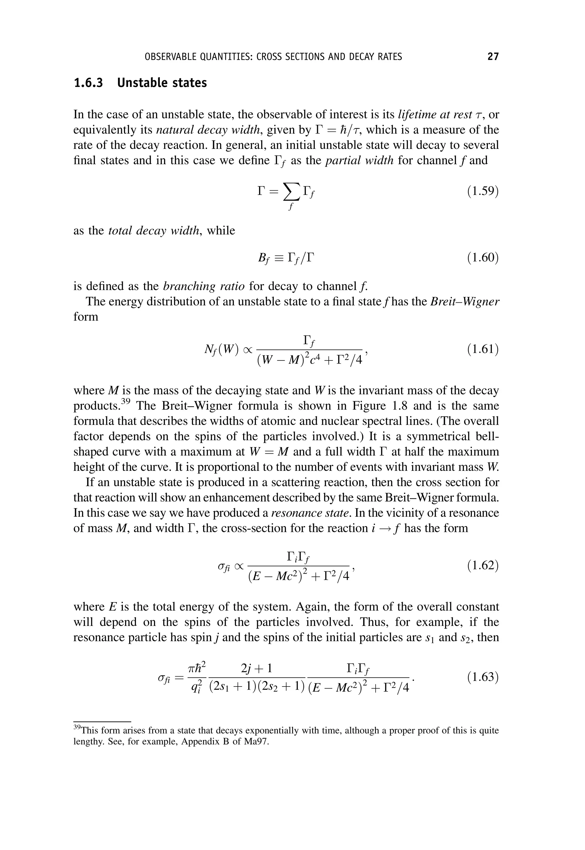 1.6.3 Unstable states
In the case of an unstable state, the observable of interest is its lifetime at rest , or
equivalently its natural decay width, given by  ¼ 
h=, which is a measure of the
rate of the decay reaction. In general, an initial unstable state will decay to several
final states and in this case we define f as the partial width for channel f and
 ¼
X
f
f ð1:59Þ
as the total decay width, while
Bf  f = ð1:60Þ
is defined as the branching ratio for decay to channel f.
The energy distribution of an unstable state to a final state f has the Breit–Wigner
form
Nf ðWÞ /
f
ðW  MÞ2
c4 þ 2=4
; ð1:61Þ
where M is the mass of the decaying state and W is the invariant mass of the decay
products.39
The Breit–Wigner formula is shown in Figure 1.8 and is the same
formula that describes the widths of atomic and nuclear spectral lines. (The overall
factor depends on the spins of the particles involved.) It is a symmetrical bell-
shaped curve with a maximum at W ¼ M and a full width  at half the maximum
height of the curve. It is proportional to the number of events with invariant mass W.
If an unstable state is produced in a scattering reaction, then the cross section for
that reaction will show an enhancement described by the same Breit–Wigner formula.
In this case we say we have produced a resonance state. In the vicinity of a resonance
of mass M, and width , the cross-section for the reaction i ! f has the form
fi /
if
ðE  Mc2Þ2
þ 2=4
; ð1:62Þ
where E is the total energy of the system. Again, the form of the overall constant
will depend on the spins of the particles involved. Thus, for example, if the
resonance particle has spin j and the spins of the initial particles are s1 and s2, then
fi ¼

h2
q2
i
2j þ 1
ð2s1 þ 1Þð2s2 þ 1Þ
if
ðE  Mc2Þ2
þ 2=4
: ð1:63Þ
39
This form arises from a state that decays exponentially with time, although a proper proof of this is quite
lengthy. See, for example, Appendix B of Ma97.
OBSERVABLE QUANTITIES: CROSS SECTIONS AND DECAY RATES 27
 