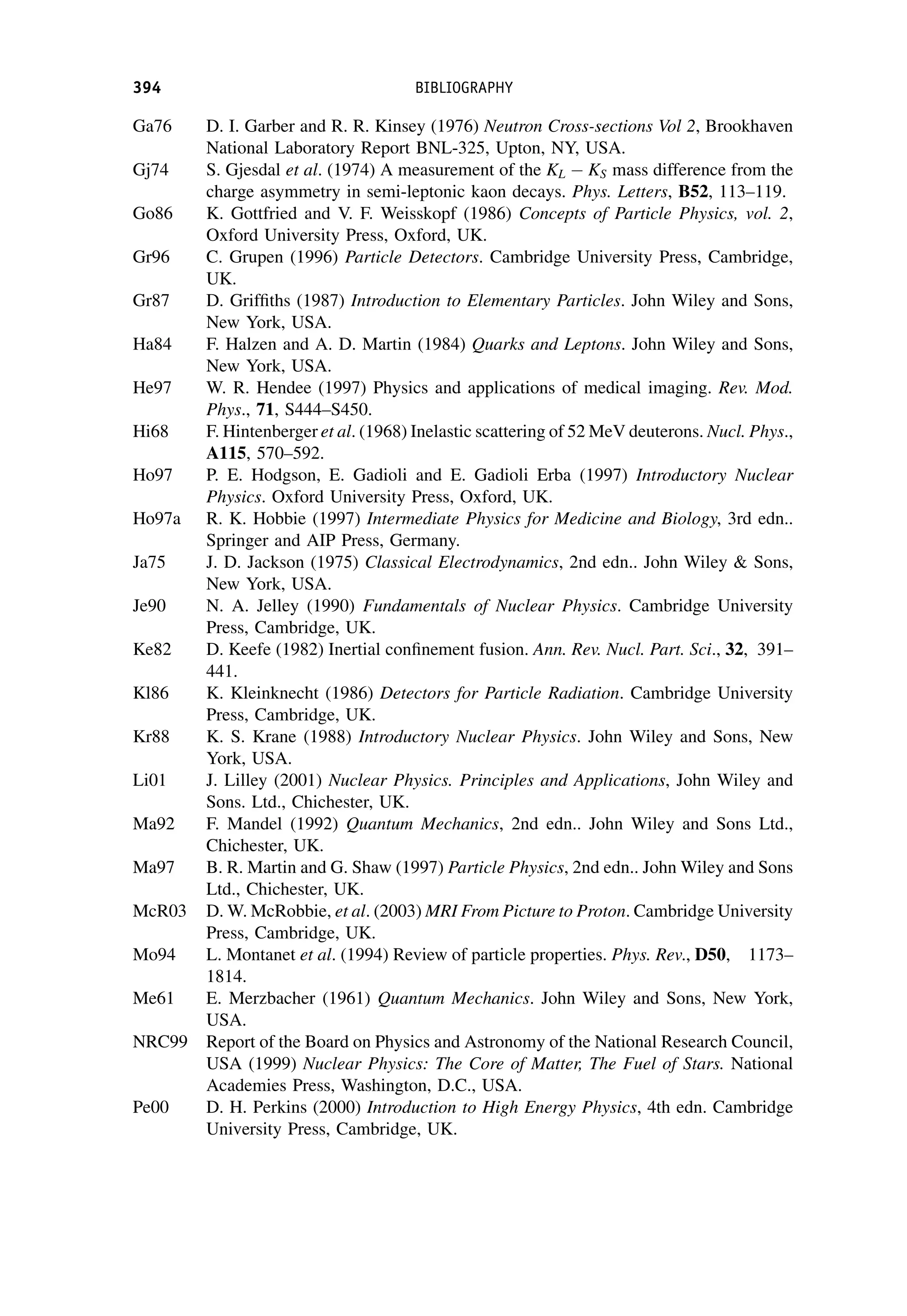 Ga76 D. I. Garber and R. R. Kinsey (1976) Neutron Cross-sections Vol 2, Brookhaven
National Laboratory Report BNL-325, Upton, NY, USA.
Gj74 S. Gjesdal et al. (1974) A measurement of the KL KS mass difference from the
charge asymmetry in semi-leptonic kaon decays. Phys. Letters, B52, 113–119.
Go86 K. Gottfried and V. F. Weisskopf (1986) Concepts of Particle Physics, vol. 2,
Oxford University Press, Oxford, UK.
Gr96 C. Grupen (1996) Particle Detectors. Cambridge University Press, Cambridge,
UK.
Gr87 D. Griffiths (1987) Introduction to Elementary Particles. John Wiley and Sons,
New York, USA.
Ha84 F. Halzen and A. D. Martin (1984) Quarks and Leptons. John Wiley and Sons,
New York, USA.
He97 W. R. Hendee (1997) Physics and applications of medical imaging. Rev. Mod.
Phys., 71, S444–S450.
Hi68 F. Hintenberger et al. (1968) Inelastic scattering of 52 MeV deuterons. Nucl. Phys.,
A115, 570–592.
Ho97 P. E. Hodgson, E. Gadioli and E. Gadioli Erba (1997) Introductory Nuclear
Physics. Oxford University Press, Oxford, UK.
Ho97a R. K. Hobbie (1997) Intermediate Physics for Medicine and Biology, 3rd edn..
Springer and AIP Press, Germany.
Ja75 J. D. Jackson (1975) Classical Electrodynamics, 2nd edn.. John Wiley  Sons,
New York, USA.
Je90 N. A. Jelley (1990) Fundamentals of Nuclear Physics. Cambridge University
Press, Cambridge, UK.
Ke82 D. Keefe (1982) Inertial confinement fusion. Ann. Rev. Nucl. Part. Sci., 32, 391–
441.
Kl86 K. Kleinknecht (1986) Detectors for Particle Radiation. Cambridge University
Press, Cambridge, UK.
Kr88 K. S. Krane (1988) Introductory Nuclear Physics. John Wiley and Sons, New
York, USA.
Li01 J. Lilley (2001) Nuclear Physics. Principles and Applications, John Wiley and
Sons. Ltd., Chichester, UK.
Ma92 F. Mandel (1992) Quantum Mechanics, 2nd edn.. John Wiley and Sons Ltd.,
Chichester, UK.
Ma97 B. R. Martin and G. Shaw (1997) Particle Physics, 2nd edn.. John Wiley and Sons
Ltd., Chichester, UK.
McR03 D. W. McRobbie, et al. (2003) MRI From Picture to Proton. Cambridge University
Press, Cambridge, UK.
Mo94 L. Montanet et al. (1994) Review of particle properties. Phys. Rev., D50, 1173–
1814.
Me61 E. Merzbacher (1961) Quantum Mechanics. John Wiley and Sons, New York,
USA.
NRC99 Report of the Board on Physics and Astronomy of the National Research Council,
USA (1999) Nuclear Physics: The Core of Matter, The Fuel of Stars. National
Academies Press, Washington, D.C., USA.
Pe00 D. H. Perkins (2000) Introduction to High Energy Physics, 4th edn. Cambridge
University Press, Cambridge, UK.
394 BIBLIOGRAPHY
 