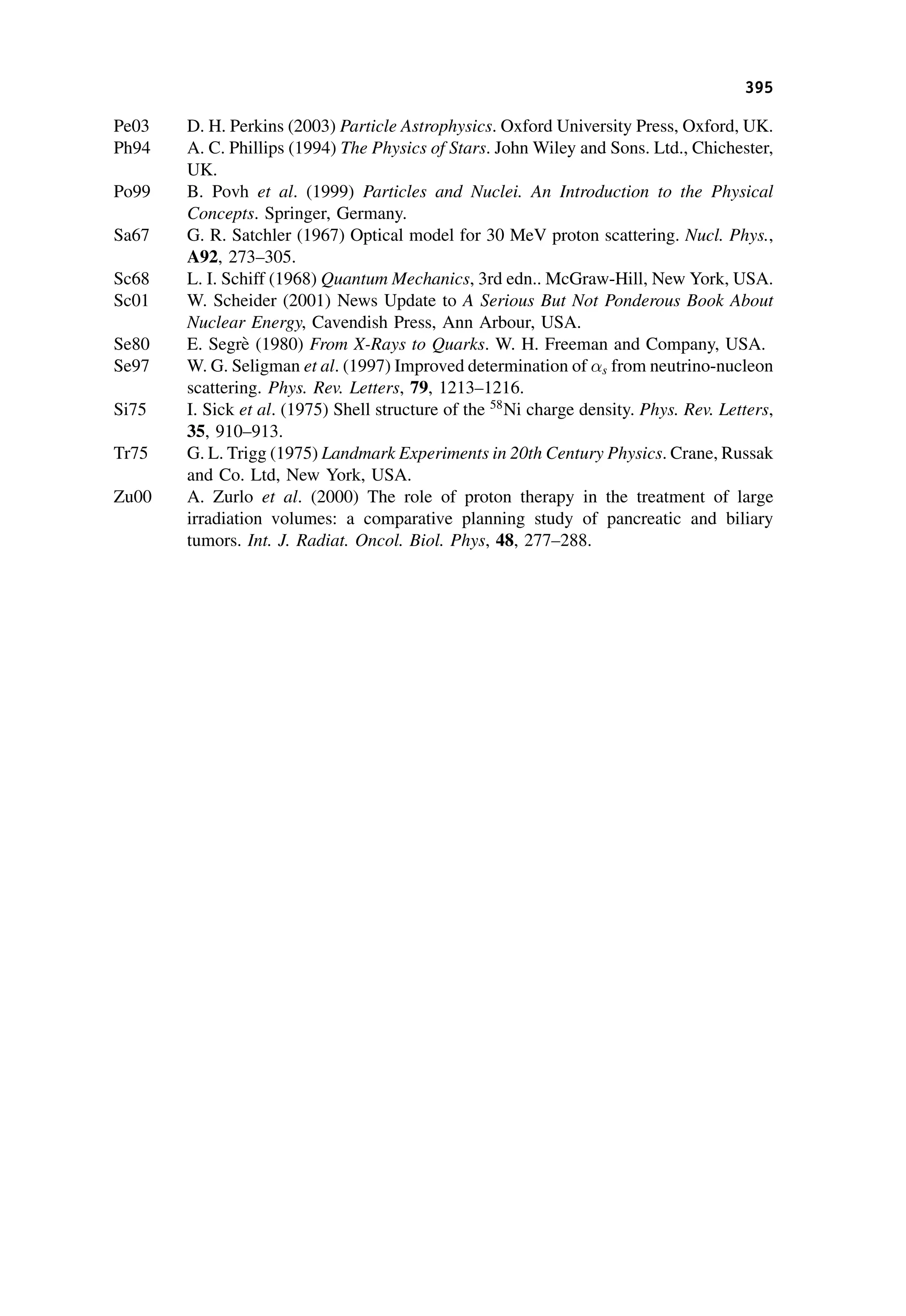 Pe03 D. H. Perkins (2003) Particle Astrophysics. Oxford University Press, Oxford, UK.
Ph94 A. C. Phillips (1994) The Physics of Stars. John Wiley and Sons. Ltd., Chichester,
UK.
Po99 B. Povh et al. (1999) Particles and Nuclei. An Introduction to the Physical
Concepts. Springer, Germany.
Sa67 G. R. Satchler (1967) Optical model for 30 MeV proton scattering. Nucl. Phys.,
A92, 273–305.
Sc68 L. I. Schiff (1968) Quantum Mechanics, 3rd edn.. McGraw-Hill, New York, USA.
Sc01 W. Scheider (2001) News Update to A Serious But Not Ponderous Book About
Nuclear Energy, Cavendish Press, Ann Arbour, USA.
Se80 E. Segrè (1980) From X-Rays to Quarks. W. H. Freeman and Company, USA.
Se97 W. G. Seligman et al. (1997) Improved determination of s from neutrino-nucleon
scattering. Phys. Rev. Letters, 79, 1213–1216.
Si75 I. Sick et al. (1975) Shell structure of the 58
Ni charge density. Phys. Rev. Letters,
35, 910–913.
Tr75 G. L. Trigg (1975) Landmark Experiments in 20th Century Physics. Crane, Russak
and Co. Ltd, New York, USA.
Zu00 A. Zurlo et al. (2000) The role of proton therapy in the treatment of large
irradiation volumes: a comparative planning study of pancreatic and biliary
tumors. Int. J. Radiat. Oncol. Biol. Phys, 48, 277–288.
395
 