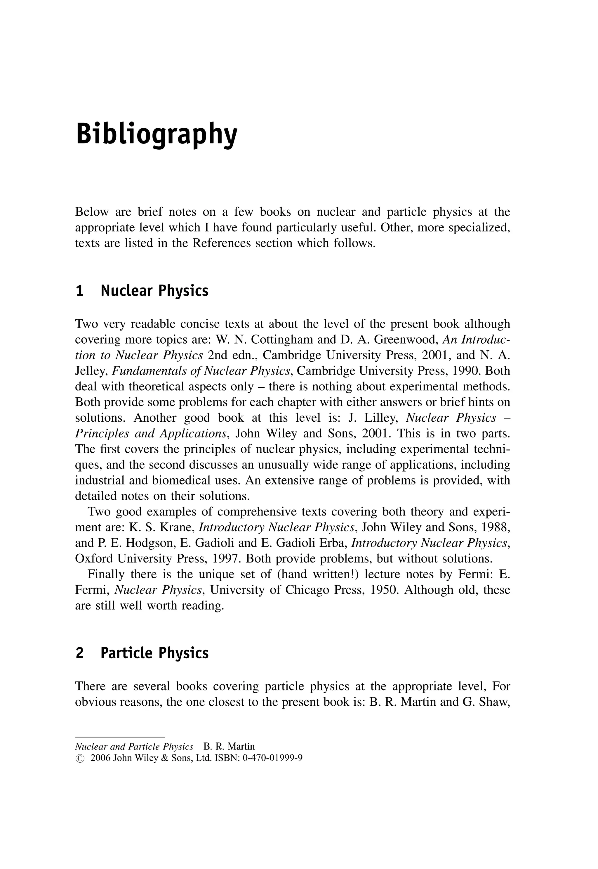 Bibliography
Below are brief notes on a few books on nuclear and particle physics at the
appropriate level which I have found particularly useful. Other, more specialized,
texts are listed in the References section which follows.
1 Nuclear Physics
Two very readable concise texts at about the level of the present book although
covering more topics are: W. N. Cottingham and D. A. Greenwood, An Introduc-
tion to Nuclear Physics 2nd edn., Cambridge University Press, 2001, and N. A.
Jelley, Fundamentals of Nuclear Physics, Cambridge University Press, 1990. Both
deal with theoretical aspects only – there is nothing about experimental methods.
Both provide some problems for each chapter with either answers or brief hints on
solutions. Another good book at this level is: J. Lilley, Nuclear Physics –
Principles and Applications, John Wiley and Sons, 2001. This is in two parts.
The first covers the principles of nuclear physics, including experimental techni-
ques, and the second discusses an unusually wide range of applications, including
industrial and biomedical uses. An extensive range of problems is provided, with
detailed notes on their solutions.
Two good examples of comprehensive texts covering both theory and experi-
ment are: K. S. Krane, Introductory Nuclear Physics, John Wiley and Sons, 1988,
and P. E. Hodgson, E. Gadioli and E. Gadioli Erba, Introductory Nuclear Physics,
Oxford University Press, 1997. Both provide problems, but without solutions.
Finally there is the unique set of (hand written!) lecture notes by Fermi: E.
Fermi, Nuclear Physics, University of Chicago Press, 1950. Although old, these
are still well worth reading.
2 Particle Physics
There are several books covering particle physics at the appropriate level, For
obvious reasons, the one closest to the present book is: B. R. Martin and G. Shaw,
Nuclear and Particle Physics B. R. Martin
# 2006 John Wiley  Sons, Ltd. ISBN: 0-470-01999-9
 
