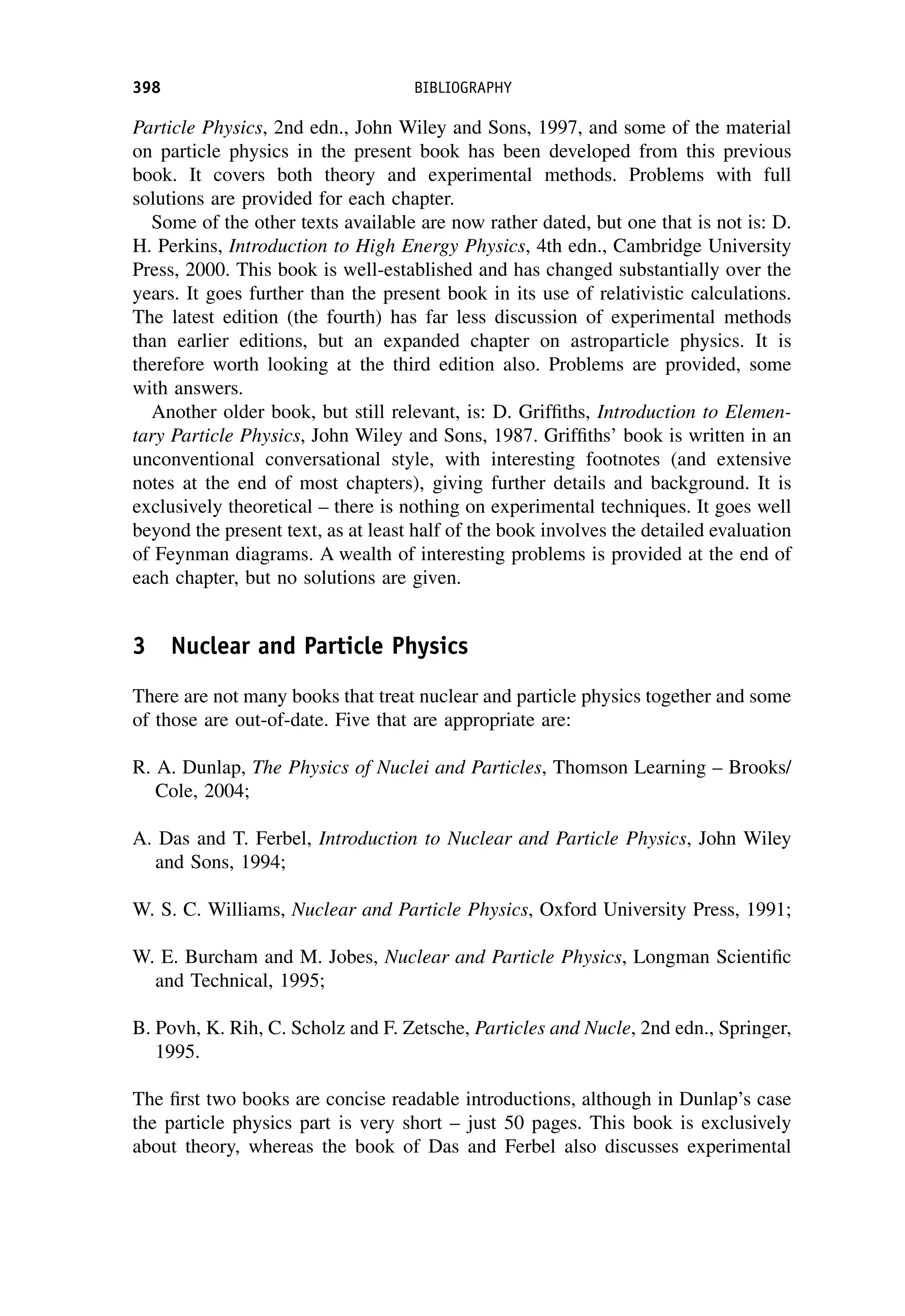 Particle Physics, 2nd edn., John Wiley and Sons, 1997, and some of the material
on particle physics in the present book has been developed from this previous
book. It covers both theory and experimental methods. Problems with full
solutions are provided for each chapter.
Some of the other texts available are now rather dated, but one that is not is: D.
H. Perkins, Introduction to High Energy Physics, 4th edn., Cambridge University
Press, 2000. This book is well-established and has changed substantially over the
years. It goes further than the present book in its use of relativistic calculations.
The latest edition (the fourth) has far less discussion of experimental methods
than earlier editions, but an expanded chapter on astroparticle physics. It is
therefore worth looking at the third edition also. Problems are provided, some
with answers.
Another older book, but still relevant, is: D. Griffiths, Introduction to Elemen-
tary Particle Physics, John Wiley and Sons, 1987. Griffiths’ book is written in an
unconventional conversational style, with interesting footnotes (and extensive
notes at the end of most chapters), giving further details and background. It is
exclusively theoretical – there is nothing on experimental techniques. It goes well
beyond the present text, as at least half of the book involves the detailed evaluation
of Feynman diagrams. A wealth of interesting problems is provided at the end of
each chapter, but no solutions are given.
3 Nuclear and Particle Physics
There are not many books that treat nuclear and particle physics together and some
of those are out-of-date. Five that are appropriate are:
R. A. Dunlap, The Physics of Nuclei and Particles, Thomson Learning – Brooks/
Cole, 2004;
A. Das and T. Ferbel, Introduction to Nuclear and Particle Physics, John Wiley
and Sons, 1994;
W. S. C. Williams, Nuclear and Particle Physics, Oxford University Press, 1991;
W. E. Burcham and M. Jobes, Nuclear and Particle Physics, Longman Scientific
and Technical, 1995;
B. Povh, K. Rih, C. Scholz and F. Zetsche, Particles and Nucle, 2nd edn., Springer,
1995.
The first two books are concise readable introductions, although in Dunlap’s case
the particle physics part is very short – just 50 pages. This book is exclusively
about theory, whereas the book of Das and Ferbel also discusses experimental
398 BIBLIOGRAPHY
 