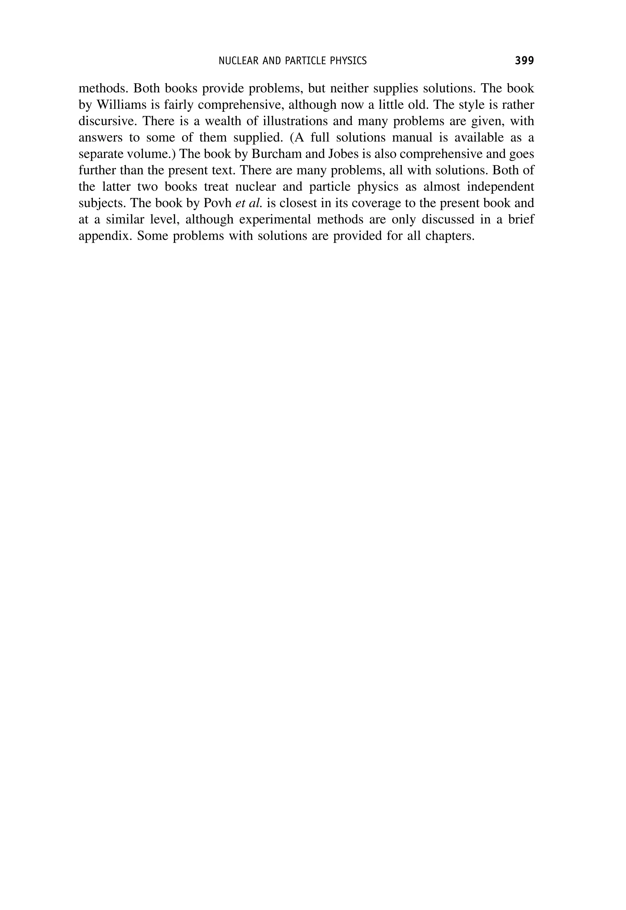 methods. Both books provide problems, but neither supplies solutions. The book
by Williams is fairly comprehensive, although now a little old. The style is rather
discursive. There is a wealth of illustrations and many problems are given, with
answers to some of them supplied. (A full solutions manual is available as a
separate volume.) The book by Burcham and Jobes is also comprehensive and goes
further than the present text. There are many problems, all with solutions. Both of
the latter two books treat nuclear and particle physics as almost independent
subjects. The book by Povh et al. is closest in its coverage to the present book and
at a similar level, although experimental methods are only discussed in a brief
appendix. Some problems with solutions are provided for all chapters.
NUCLEAR AND PARTICLE PHYSICS 399
 