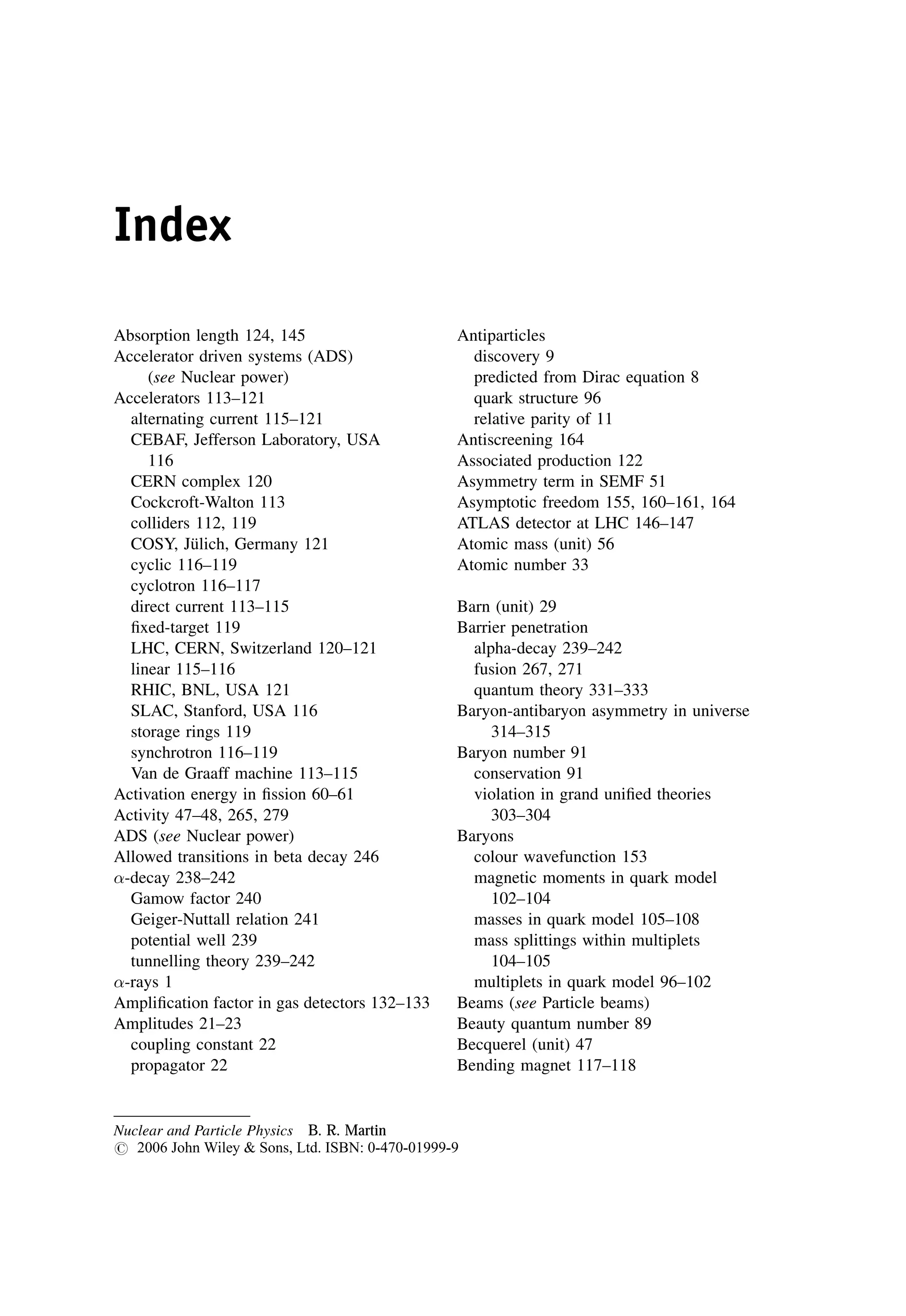 Index
Absorption length 124, 145
Accelerator driven systems (ADS)
(see Nuclear power)
Accelerators 113–121
alternating current 115–121
CEBAF, Jefferson Laboratory, USA
116
CERN complex 120
Cockcroft-Walton 113
colliders 112, 119
COSY, Jülich, Germany 121
cyclic 116–119
cyclotron 116–117
direct current 113–115
fixed-target 119
LHC, CERN, Switzerland 120–121
linear 115–116
RHIC, BNL, USA 121
SLAC, Stanford, USA 116
storage rings 119
synchrotron 116–119
Van de Graaff machine 113–115
Activation energy in fission 60–61
Activity 47–48, 265, 279
ADS (see Nuclear power)
Allowed transitions in beta decay 246
-decay 238–242
Gamow factor 240
Geiger-Nuttall relation 241
potential well 239
tunnelling theory 239–242
-rays 1
Amplification factor in gas detectors 132–133
Amplitudes 21–23
coupling constant 22
propagator 22
Antiparticles
discovery 9
predicted from Dirac equation 8
quark structure 96
relative parity of 11
Antiscreening 164
Associated production 122
Asymmetry term in SEMF 51
Asymptotic freedom 155, 160–161, 164
ATLAS detector at LHC 146–147
Atomic mass (unit) 56
Atomic number 33
Barn (unit) 29
Barrier penetration
alpha-decay 239–242
fusion 267, 271
quantum theory 331–333
Baryon-antibaryon asymmetry in universe
314–315
Baryon number 91
conservation 91
violation in grand unified theories
303–304
Baryons
colour wavefunction 153
magnetic moments in quark model
102–104
masses in quark model 105–108
mass splittings within multiplets
104–105
multiplets in quark model 96–102
Beams (see Particle beams)
Beauty quantum number 89
Becquerel (unit) 47
Bending magnet 117–118
Nuclear and Particle Physics B. R. Martin
# 2006 John Wiley  Sons, Ltd. ISBN: 0-470-01999-9
 
