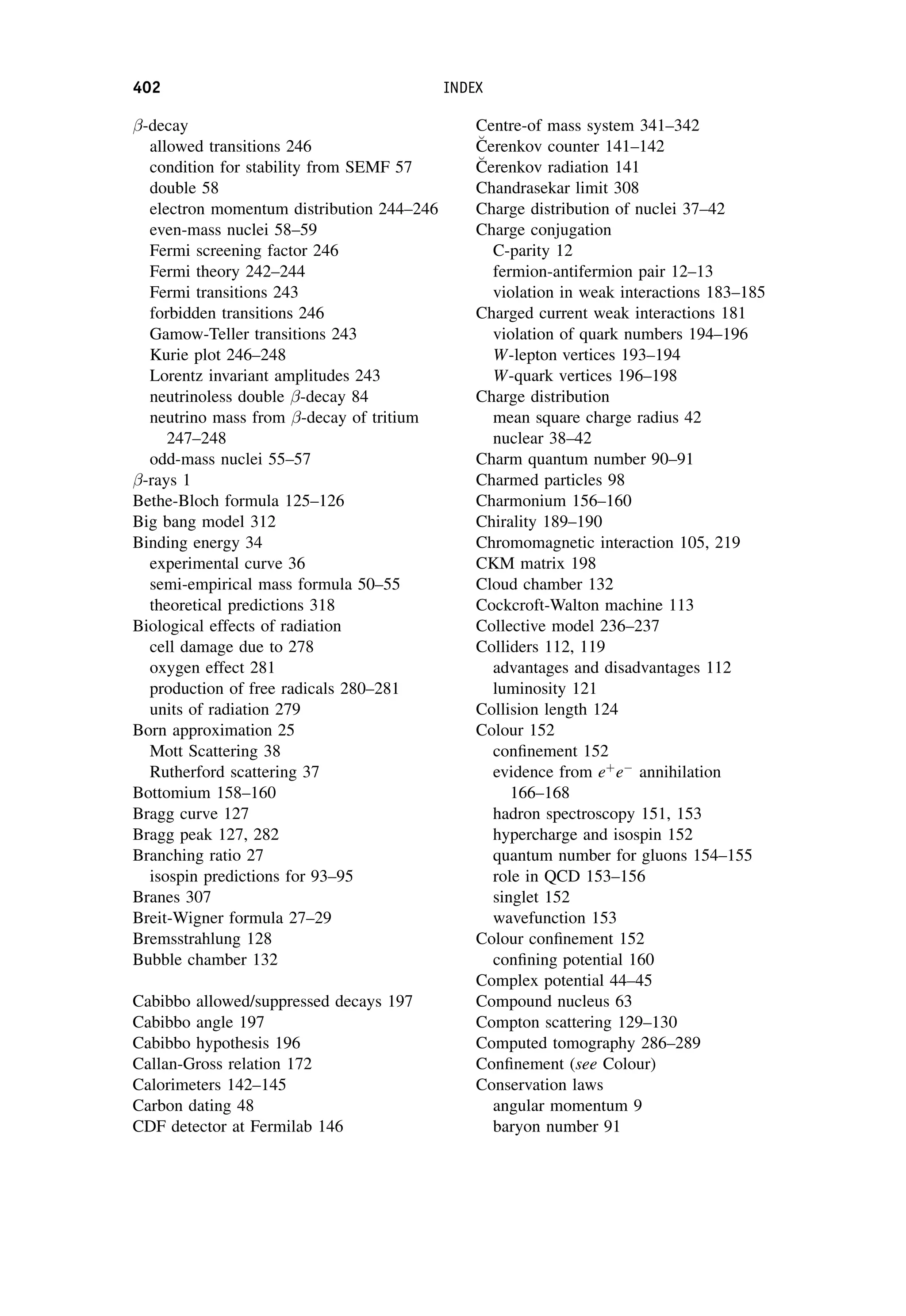 -decay
allowed transitions 246
condition for stability from SEMF 57
double 58
electron momentum distribution 244–246
even-mass nuclei 58–59
Fermi screening factor 246
Fermi theory 242–244
Fermi transitions 243
forbidden transitions 246
Gamow-Teller transitions 243
Kurie plot 246–248
Lorentz invariant amplitudes 243
neutrinoless double -decay 84
neutrino mass from -decay of tritium
247–248
odd-mass nuclei 55–57
-rays 1
Bethe-Bloch formula 125–126
Big bang model 312
Binding energy 34
experimental curve 36
semi-empirical mass formula 50–55
theoretical predictions 318
Biological effects of radiation
cell damage due to 278
oxygen effect 281
production of free radicals 280–281
units of radiation 279
Born approximation 25
Mott Scattering 38
Rutherford scattering 37
Bottomium 158–160
Bragg curve 127
Bragg peak 127, 282
Branching ratio 27
isospin predictions for 93–95
Branes 307
Breit-Wigner formula 27–29
Bremsstrahlung 128
Bubble chamber 132
Cabibbo allowed/suppressed decays 197
Cabibbo angle 197
Cabibbo hypothesis 196
Callan-Gross relation 172
Calorimeters 142–145
Carbon dating 48
CDF detector at Fermilab 146
Centre-of mass system 341–342

C
Cerenkov counter 141–142

C
Cerenkov radiation 141
Chandrasekar limit 308
Charge distribution of nuclei 37–42
Charge conjugation
C-parity 12
fermion-antifermion pair 12–13
violation in weak interactions 183–185
Charged current weak interactions 181
violation of quark numbers 194–196
W-lepton vertices 193–194
W-quark vertices 196–198
Charge distribution
mean square charge radius 42
nuclear 38–42
Charm quantum number 90–91
Charmed particles 98
Charmonium 156–160
Chirality 189–190
Chromomagnetic interaction 105, 219
CKM matrix 198
Cloud chamber 132
Cockcroft-Walton machine 113
Collective model 236–237
Colliders 112, 119
advantages and disadvantages 112
luminosity 121
Collision length 124
Colour 152
confinement 152
evidence from eþ
e
annihilation
166–168
hadron spectroscopy 151, 153
hypercharge and isospin 152
quantum number for gluons 154–155
role in QCD 153–156
singlet 152
wavefunction 153
Colour confinement 152
confining potential 160
Complex potential 44–45
Compound nucleus 63
Compton scattering 129–130
Computed tomography 286–289
Confinement (see Colour)
Conservation laws
angular momentum 9
baryon number 91
402 INDEX
 