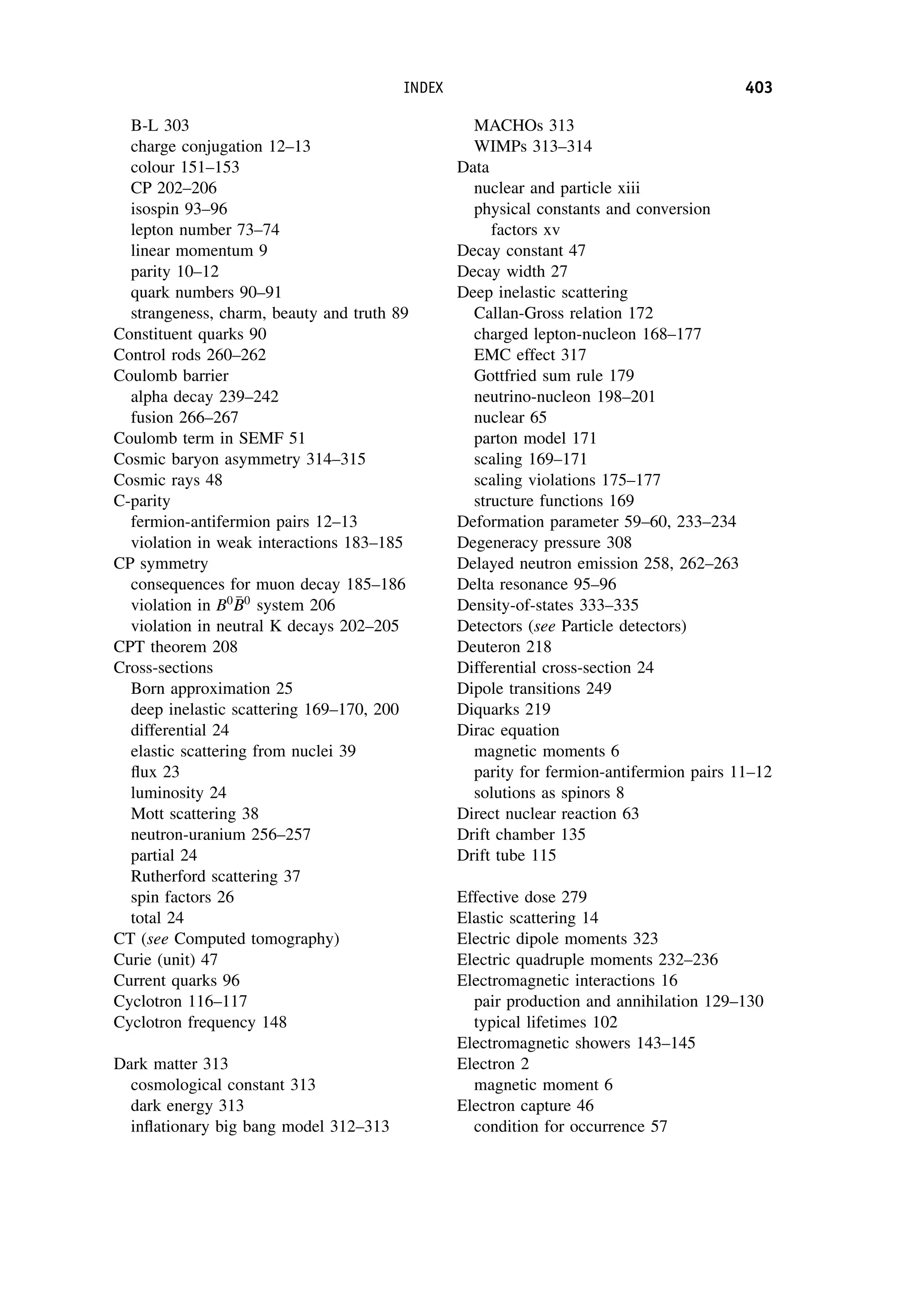 B-L 303
charge conjugation 12–13
colour 151–153
CP 202–206
isospin 93–96
lepton number 73–74
linear momentum 9
parity 10–12
quark numbers 90–91
strangeness, charm, beauty and truth 89
Constituent quarks 90
Control rods 260–262
Coulomb barrier
alpha decay 239–242
fusion 266–267
Coulomb term in SEMF 51
Cosmic baryon asymmetry 314–315
Cosmic rays 48
C-parity
fermion-antifermion pairs 12–13
violation in weak interactions 183–185
CP symmetry
consequences for muon decay 185–186
violation in B0 
B
B0
system 206
violation in neutral K decays 202–205
CPT theorem 208
Cross-sections
Born approximation 25
deep inelastic scattering 169–170, 200
differential 24
elastic scattering from nuclei 39
flux 23
luminosity 24
Mott scattering 38
neutron-uranium 256–257
partial 24
Rutherford scattering 37
spin factors 26
total 24
CT (see Computed tomography)
Curie (unit) 47
Current quarks 96
Cyclotron 116–117
Cyclotron frequency 148
Dark matter 313
cosmological constant 313
dark energy 313
inflationary big bang model 312–313
MACHOs 313
WIMPs 313–314
Data
nuclear and particle xiii
physical constants and conversion
factors xv
Decay constant 47
Decay width 27
Deep inelastic scattering
Callan-Gross relation 172
charged lepton-nucleon 168–177
EMC effect 317
Gottfried sum rule 179
neutrino-nucleon 198–201
nuclear 65
parton model 171
scaling 169–171
scaling violations 175–177
structure functions 169
Deformation parameter 59–60, 233–234
Degeneracy pressure 308
Delayed neutron emission 258, 262–263
Delta resonance 95–96
Density-of-states 333–335
Detectors (see Particle detectors)
Deuteron 218
Differential cross-section 24
Dipole transitions 249
Diquarks 219
Dirac equation
magnetic moments 6
parity for fermion-antifermion pairs 11–12
solutions as spinors 8
Direct nuclear reaction 63
Drift chamber 135
Drift tube 115
Effective dose 279
Elastic scattering 14
Electric dipole moments 323
Electric quadruple moments 232–236
Electromagnetic interactions 16
pair production and annihilation 129–130
typical lifetimes 102
Electromagnetic showers 143–145
Electron 2
magnetic moment 6
Electron capture 46
condition for occurrence 57
INDEX 403
 