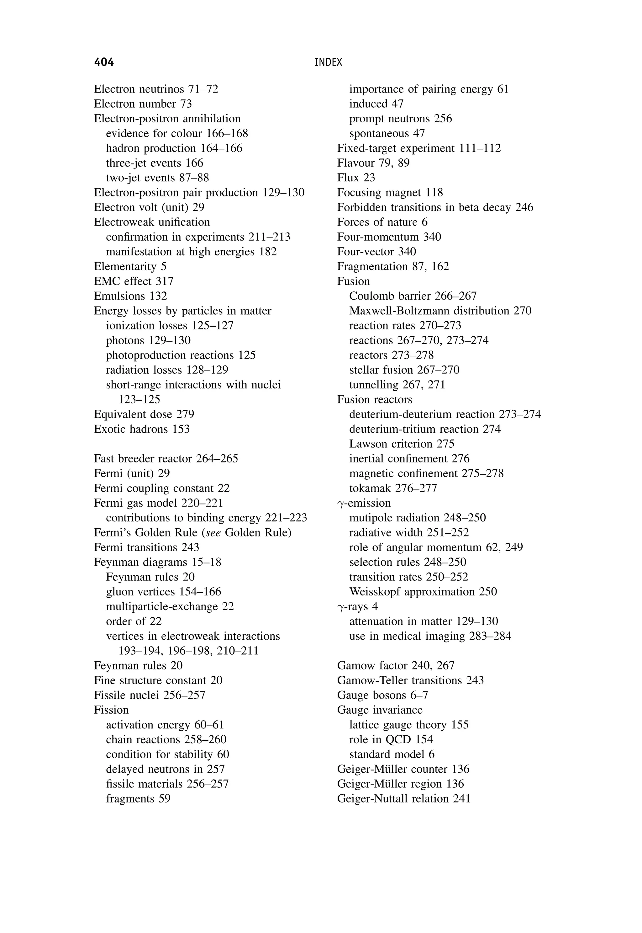 Electron neutrinos 71–72
Electron number 73
Electron-positron annihilation
evidence for colour 166–168
hadron production 164–166
three-jet events 166
two-jet events 87–88
Electron-positron pair production 129–130
Electron volt (unit) 29
Electroweak unification
confirmation in experiments 211–213
manifestation at high energies 182
Elementarity 5
EMC effect 317
Emulsions 132
Energy losses by particles in matter
ionization losses 125–127
photons 129–130
photoproduction reactions 125
radiation losses 128–129
short-range interactions with nuclei
123–125
Equivalent dose 279
Exotic hadrons 153
Fast breeder reactor 264–265
Fermi (unit) 29
Fermi coupling constant 22
Fermi gas model 220–221
contributions to binding energy 221–223
Fermi’s Golden Rule (see Golden Rule)
Fermi transitions 243
Feynman diagrams 15–18
Feynman rules 20
gluon vertices 154–166
multiparticle-exchange 22
order of 22
vertices in electroweak interactions
193–194, 196–198, 210–211
Feynman rules 20
Fine structure constant 20
Fissile nuclei 256–257
Fission
activation energy 60–61
chain reactions 258–260
condition for stability 60
delayed neutrons in 257
fissile materials 256–257
fragments 59
importance of pairing energy 61
induced 47
prompt neutrons 256
spontaneous 47
Fixed-target experiment 111–112
Flavour 79, 89
Flux 23
Focusing magnet 118
Forbidden transitions in beta decay 246
Forces of nature 6
Four-momentum 340
Four-vector 340
Fragmentation 87, 162
Fusion
Coulomb barrier 266–267
Maxwell-Boltzmann distribution 270
reaction rates 270–273
reactions 267–270, 273–274
reactors 273–278
stellar fusion 267–270
tunnelling 267, 271
Fusion reactors
deuterium-deuterium reaction 273–274
deuterium-tritium reaction 274
Lawson criterion 275
inertial confinement 276
magnetic confinement 275–278
tokamak 276–277
-emission
mutipole radiation 248–250
radiative width 251–252
role of angular momentum 62, 249
selection rules 248–250
transition rates 250–252
Weisskopf approximation 250
-rays 4
attenuation in matter 129–130
use in medical imaging 283–284
Gamow factor 240, 267
Gamow-Teller transitions 243
Gauge bosons 6–7
Gauge invariance
lattice gauge theory 155
role in QCD 154
standard model 6
Geiger-Müller counter 136
Geiger-Müller region 136
Geiger-Nuttall relation 241
404 INDEX
 