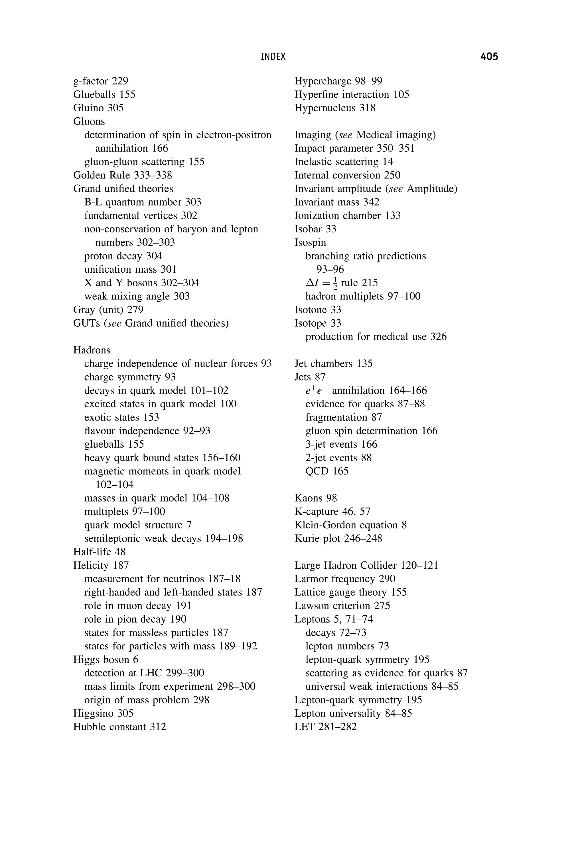 g-factor 229
Glueballs 155
Gluino 305
Gluons
determination of spin in electron-positron
annihilation 166
gluon-gluon scattering 155
Golden Rule 333–338
Grand unified theories
B-L quantum number 303
fundamental vertices 302
non-conservation of baryon and lepton
numbers 302–303
proton decay 304
unification mass 301
X and Y bosons 302–304
weak mixing angle 303
Gray (unit) 279
GUTs (see Grand unified theories)
Hadrons
charge independence of nuclear forces 93
charge symmetry 93
decays in quark model 101–102
excited states in quark model 100
exotic states 153
flavour independence 92–93
glueballs 155
heavy quark bound states 156–160
magnetic moments in quark model
102–104
masses in quark model 104–108
multiplets 97–100
quark model structure 7
semileptonic weak decays 194–198
Half-life 48
Helicity 187
measurement for neutrinos 187–18
right-handed and left-handed states 187
role in muon decay 191
role in pion decay 190
states for massless particles 187
states for particles with mass 189–192
Higgs boson 6
detection at LHC 299–300
mass limits from experiment 298–300
origin of mass problem 298
Higgsino 305
Hubble constant 312
Hypercharge 98–99
Hyperfine interaction 105
Hypernucleus 318
Imaging (see Medical imaging)
Impact parameter 350–351
Inelastic scattering 14
Internal conversion 250
Invariant amplitude (see Amplitude)
Invariant mass 342
Ionization chamber 133
Isobar 33
Isospin
branching ratio predictions
93–96
I ¼ 1
2 rule 215
hadron multiplets 97–100
Isotone 33
Isotope 33
production for medical use 326
Jet chambers 135
Jets 87
eþ
e
annihilation 164–166
evidence for quarks 87–88
fragmentation 87
gluon spin determination 166
3-jet events 166
2-jet events 88
QCD 165
Kaons 98
K-capture 46, 57
Klein-Gordon equation 8
Kurie plot 246–248
Large Hadron Collider 120–121
Larmor frequency 290
Lattice gauge theory 155
Lawson criterion 275
Leptons 5, 71–74
decays 72–73
lepton numbers 73
lepton-quark symmetry 195
scattering as evidence for quarks 87
universal weak interactions 84–85
Lepton-quark symmetry 195
Lepton universality 84–85
LET 281–282
INDEX 405
 
