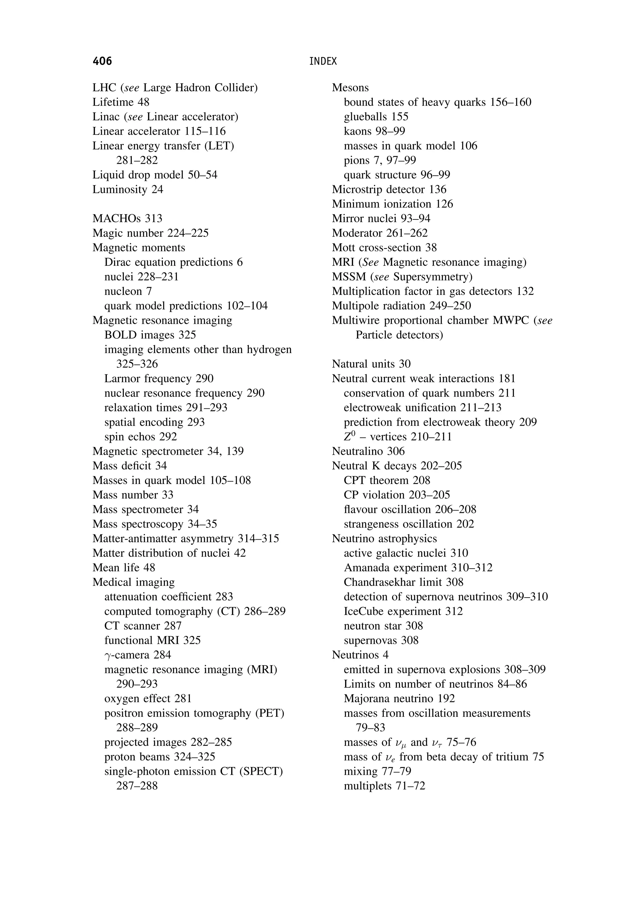 LHC (see Large Hadron Collider)
Lifetime 48
Linac (see Linear accelerator)
Linear accelerator 115–116
Linear energy transfer (LET)
281–282
Liquid drop model 50–54
Luminosity 24
MACHOs 313
Magic number 224–225
Magnetic moments
Dirac equation predictions 6
nuclei 228–231
nucleon 7
quark model predictions 102–104
Magnetic resonance imaging
BOLD images 325
imaging elements other than hydrogen
325–326
Larmor frequency 290
nuclear resonance frequency 290
relaxation times 291–293
spatial encoding 293
spin echos 292
Magnetic spectrometer 34, 139
Mass deficit 34
Masses in quark model 105–108
Mass number 33
Mass spectrometer 34
Mass spectroscopy 34–35
Matter-antimatter asymmetry 314–315
Matter distribution of nuclei 42
Mean life 48
Medical imaging
attenuation coefficient 283
computed tomography (CT) 286–289
CT scanner 287
functional MRI 325
-camera 284
magnetic resonance imaging (MRI)
290–293
oxygen effect 281
positron emission tomography (PET)
288–289
projected images 282–285
proton beams 324–325
single-photon emission CT (SPECT)
287–288
Mesons
bound states of heavy quarks 156–160
glueballs 155
kaons 98–99
masses in quark model 106
pions 7, 97–99
quark structure 96–99
Microstrip detector 136
Minimum ionization 126
Mirror nuclei 93–94
Moderator 261–262
Mott cross-section 38
MRI (See Magnetic resonance imaging)
MSSM (see Supersymmetry)
Multiplication factor in gas detectors 132
Multipole radiation 249–250
Multiwire proportional chamber MWPC (see
Particle detectors)
Natural units 30
Neutral current weak interactions 181
conservation of quark numbers 211
electroweak unification 211–213
prediction from electroweak theory 209
Z0
– vertices 210–211
Neutralino 306
Neutral K decays 202–205
CPT theorem 208
CP violation 203–205
flavour oscillation 206–208
strangeness oscillation 202
Neutrino astrophysics
active galactic nuclei 310
Amanada experiment 310–312
Chandrasekhar limit 308
detection of supernova neutrinos 309–310
IceCube experiment 312
neutron star 308
supernovas 308
Neutrinos 4
emitted in supernova explosions 308–309
Limits on number of neutrinos 84–86
Majorana neutrino 192
masses from oscillation measurements
79–83
masses of  and  75–76
mass of e from beta decay of tritium 75
mixing 77–79
multiplets 71–72
406 INDEX
 