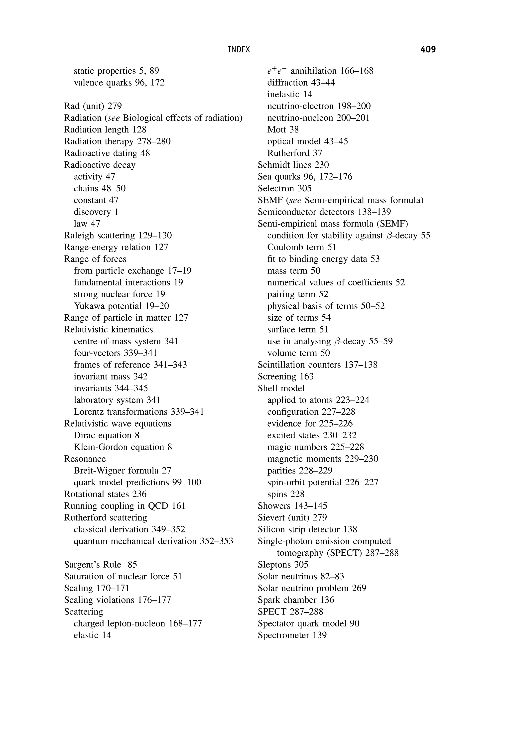 static properties 5, 89
valence quarks 96, 172
Rad (unit) 279
Radiation (see Biological effects of radiation)
Radiation length 128
Radiation therapy 278–280
Radioactive dating 48
Radioactive decay
activity 47
chains 48–50
constant 47
discovery 1
law 47
Raleigh scattering 129–130
Range-energy relation 127
Range of forces
from particle exchange 17–19
fundamental interactions 19
strong nuclear force 19
Yukawa potential 19–20
Range of particle in matter 127
Relativistic kinematics
centre-of-mass system 341
four-vectors 339–341
frames of reference 341–343
invariant mass 342
invariants 344–345
laboratory system 341
Lorentz transformations 339–341
Relativistic wave equations
Dirac equation 8
Klein-Gordon equation 8
Resonance
Breit-Wigner formula 27
quark model predictions 99–100
Rotational states 236
Running coupling in QCD 161
Rutherford scattering
classical derivation 349–352
quantum mechanical derivation 352–353
Sargent’s Rule 85
Saturation of nuclear force 51
Scaling 170–171
Scaling violations 176–177
Scattering
charged lepton-nucleon 168–177
elastic 14
eþ
e
annihilation 166–168
diffraction 43–44
inelastic 14
neutrino-electron 198–200
neutrino-nucleon 200–201
Mott 38
optical model 43–45
Rutherford 37
Schmidt lines 230
Sea quarks 96, 172–176
Selectron 305
SEMF (see Semi-empirical mass formula)
Semiconductor detectors 138–139
Semi-empirical mass formula (SEMF)
condition for stability against -decay 55
Coulomb term 51
fit to binding energy data 53
mass term 50
numerical values of coefficients 52
pairing term 52
physical basis of terms 50–52
size of terms 54
surface term 51
use in analysing -decay 55–59
volume term 50
Scintillation counters 137–138
Screening 163
Shell model
applied to atoms 223–224
configuration 227–228
evidence for 225–226
excited states 230–232
magic numbers 225–228
magnetic moments 229–230
parities 228–229
spin-orbit potential 226–227
spins 228
Showers 143–145
Sievert (unit) 279
Silicon strip detector 138
Single-photon emission computed
tomography (SPECT) 287–288
Sleptons 305
Solar neutrinos 82–83
Solar neutrino problem 269
Spark chamber 136
SPECT 287–288
Spectator quark model 90
Spectrometer 139
INDEX 409
 