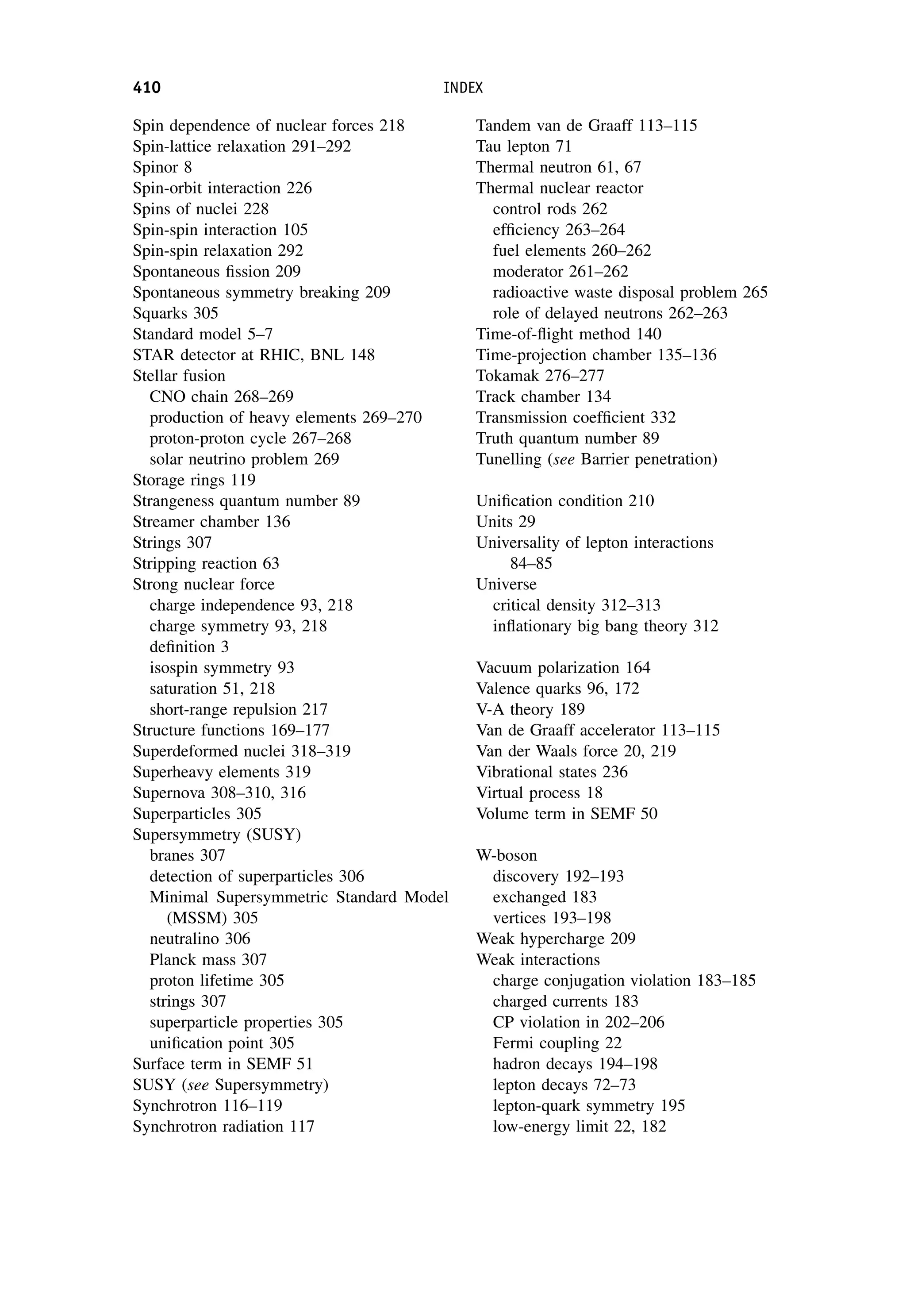 Spin dependence of nuclear forces 218
Spin-lattice relaxation 291–292
Spinor 8
Spin-orbit interaction 226
Spins of nuclei 228
Spin-spin interaction 105
Spin-spin relaxation 292
Spontaneous fission 209
Spontaneous symmetry breaking 209
Squarks 305
Standard model 5–7
STAR detector at RHIC, BNL 148
Stellar fusion
CNO chain 268–269
production of heavy elements 269–270
proton-proton cycle 267–268
solar neutrino problem 269
Storage rings 119
Strangeness quantum number 89
Streamer chamber 136
Strings 307
Stripping reaction 63
Strong nuclear force
charge independence 93, 218
charge symmetry 93, 218
definition 3
isospin symmetry 93
saturation 51, 218
short-range repulsion 217
Structure functions 169–177
Superdeformed nuclei 318–319
Superheavy elements 319
Supernova 308–310, 316
Superparticles 305
Supersymmetry (SUSY)
branes 307
detection of superparticles 306
Minimal Supersymmetric Standard Model
(MSSM) 305
neutralino 306
Planck mass 307
proton lifetime 305
strings 307
superparticle properties 305
unification point 305
Surface term in SEMF 51
SUSY (see Supersymmetry)
Synchrotron 116–119
Synchrotron radiation 117
Tandem van de Graaff 113–115
Tau lepton 71
Thermal neutron 61, 67
Thermal nuclear reactor
control rods 262
efficiency 263–264
fuel elements 260–262
moderator 261–262
radioactive waste disposal problem 265
role of delayed neutrons 262–263
Time-of-flight method 140
Time-projection chamber 135–136
Tokamak 276–277
Track chamber 134
Transmission coefficient 332
Truth quantum number 89
Tunelling (see Barrier penetration)
Unification condition 210
Units 29
Universality of lepton interactions
84–85
Universe
critical density 312–313
inflationary big bang theory 312
Vacuum polarization 164
Valence quarks 96, 172
V-A theory 189
Van de Graaff accelerator 113–115
Van der Waals force 20, 219
Vibrational states 236
Virtual process 18
Volume term in SEMF 50
W-boson
discovery 192–193
exchanged 183
vertices 193–198
Weak hypercharge 209
Weak interactions
charge conjugation violation 183–185
charged currents 183
CP violation in 202–206
Fermi coupling 22
hadron decays 194–198
lepton decays 72–73
lepton-quark symmetry 195
low-energy limit 22, 182
410 INDEX
 