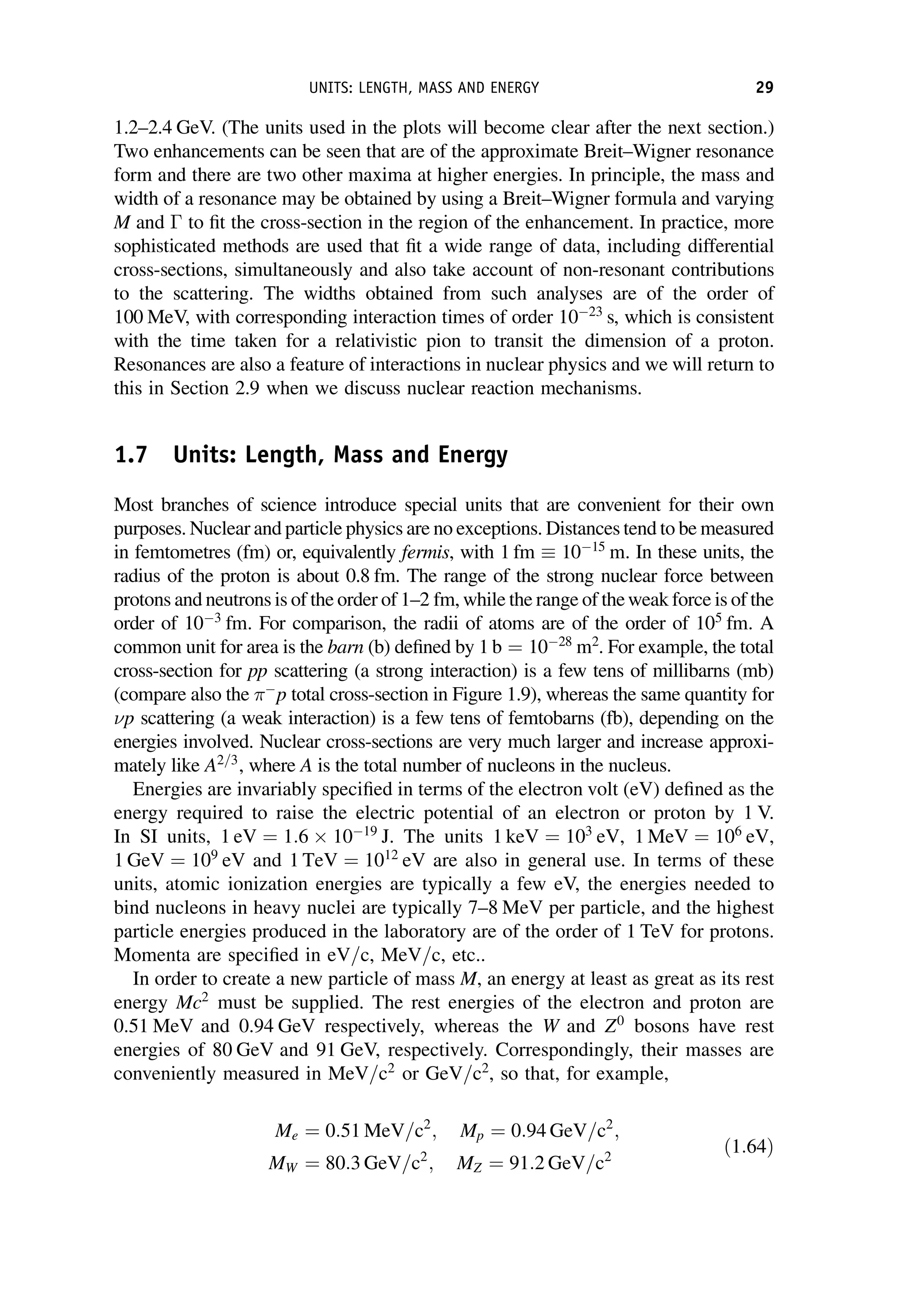 1.2–2.4 GeV. (The units used in the plots will become clear after the next section.)
Two enhancements can be seen that are of the approximate Breit–Wigner resonance
form and there are two other maxima at higher energies. In principle, the mass and
width of a resonance may be obtained by using a Breit–Wigner formula and varying
M and  to fit the cross-section in the region of the enhancement. In practice, more
sophisticated methods are used that fit a wide range of data, including differential
cross-sections, simultaneously and also take account of non-resonant contributions
to the scattering. The widths obtained from such analyses are of the order of
100 MeV, with corresponding interaction times of order 1023
s, which is consistent
with the time taken for a relativistic pion to transit the dimension of a proton.
Resonances are also a feature of interactions in nuclear physics and we will return to
this in Section 2.9 when we discuss nuclear reaction mechanisms.
1.7 Units: Length, Mass and Energy
Most branches of science introduce special units that are convenient for their own
purposes. Nuclear and particle physics are no exceptions. Distances tend to be measured
in femtometres (fm) or, equivalently fermis, with 1 fm  1015
m. In these units, the
radius of the proton is about 0.8 fm. The range of the strong nuclear force between
protons and neutrons is of the order of 1–2 fm, while the range of theweak force is of the
order of 103
fm. For comparison, the radii of atoms are of the order of 105
fm. A
common unit for area is the barn (b) defined by 1 b ¼ 1028
m2
. For example, the total
cross-section for pp scattering (a strong interaction) is a few tens of millibarns (mb)
(compare also the 
p total cross-section in Figure 1.9), whereas the same quantity for
p scattering (a weak interaction) is a few tens of femtobarns (fb), depending on the
energies involved. Nuclear cross-sections are very much larger and increase approxi-
mately like A2=3
, where A is the total number of nucleons in the nucleus.
Energies are invariably specified in terms of the electron volt (eV) defined as the
energy required to raise the electric potential of an electron or proton by 1 V.
In SI units, 1 eV ¼ 1:6 1019
J. The units 1 keV ¼ 103
eV, 1 MeV ¼ 106
eV,
1 GeV ¼ 109
eV and 1 TeV ¼ 1012
eV are also in general use. In terms of these
units, atomic ionization energies are typically a few eV, the energies needed to
bind nucleons in heavy nuclei are typically 7–8 MeV per particle, and the highest
particle energies produced in the laboratory are of the order of 1 TeV for protons.
Momenta are specified in eV=c, MeV=c, etc..
In order to create a new particle of mass M, an energy at least as great as its rest
energy Mc2
must be supplied. The rest energies of the electron and proton are
0.51 MeV and 0.94 GeV respectively, whereas the W and Z0
bosons have rest
energies of 80 GeV and 91 GeV, respectively. Correspondingly, their masses are
conveniently measured in MeV=c2
or GeV=c2
, so that, for example,
Me ¼ 0:51 MeV=c2
; Mp ¼ 0:94 GeV=c2
;
MW ¼ 80:3 GeV=c2
; MZ ¼ 91:2 GeV=c2
ð1:64Þ
UNITS: LENGTH, MASS AND ENERGY 29
 