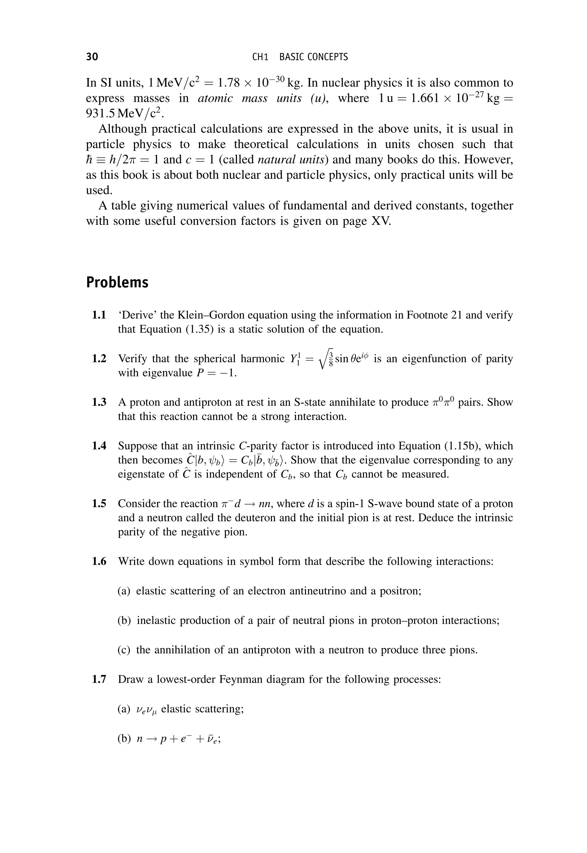 In SI units, 1 MeV=c2
¼ 1:78 1030
kg. In nuclear physics it is also common to
express masses in atomic mass units (u), where 1 u ¼ 1:661 1027
kg ¼
931:5 MeV=c2
.
Although practical calculations are expressed in the above units, it is usual in
particle physics to make theoretical calculations in units chosen such that

h  h=2 ¼ 1 and c ¼ 1 (called natural units) and many books do this. However,
as this book is about both nuclear and particle physics, only practical units will be
used.
A table giving numerical values of fundamental and derived constants, together
with some useful conversion factors is given on page XV.
Problems
1.1 ‘Derive’ the Klein–Gordon equation using the information in Footnote 21 and verify
that Equation (1.35) is a static solution of the equation.
1.2 Verify that the spherical harmonic Y1
1 ¼
ﬃﬃ
3
8
q
sin ei
is an eigenfunction of parity
with eigenvalue P ¼ 1.
1.3 A proton and antiproton at rest in an S-state annihilate to produce 0
0
pairs. Show
that this reaction cannot be a strong interaction.
1.4 Suppose that an intrinsic C-parity factor is introduced into Equation (1.15b), which
then becomes ^
C
Cjb; bi ¼ Cbj
b
b; 
b
bi. Show that the eigenvalue corresponding to any
eigenstate of ^
C
C is independent of Cb, so that Cb cannot be measured.
1.5 Consider the reaction 
d ! nn, where d is a spin-1 S-wave bound state of a proton
and a neutron called the deuteron and the initial pion is at rest. Deduce the intrinsic
parity of the negative pion.
1.6 Write down equations in symbol form that describe the following interactions:
(a) elastic scattering of an electron antineutrino and a positron;
(b) inelastic production of a pair of neutral pions in proton–proton interactions;
(c) the annihilation of an antiproton with a neutron to produce three pions.
1.7 Draw a lowest-order Feynman diagram for the following processes:
(a) e elastic scattering;
(b) n ! p þ e
þ 

e;
30 CH1 BASIC CONCEPTS
 