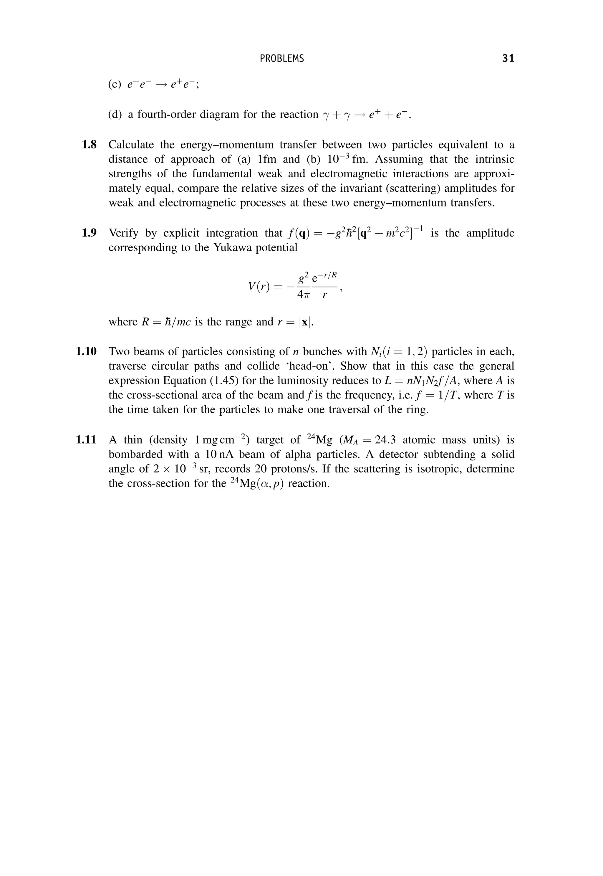 (c) eþ
e
! eþ
e
;
(d) a fourth-order diagram for the reaction  þ  ! eþ
þ e
.
1.8 Calculate the energy–momentum transfer between two particles equivalent to a
distance of approach of (a) 1fm and (b) 103
fm. Assuming that the intrinsic
strengths of the fundamental weak and electromagnetic interactions are approxi-
mately equal, compare the relative sizes of the invariant (scattering) amplitudes for
weak and electromagnetic processes at these two energy–momentum transfers.
1.9 Verify by explicit integration that fðqÞ ¼ g2

h2
½q2
þ m2
c2
1
is the amplitude
corresponding to the Yukawa potential
VðrÞ ¼ 
g2
4
er=R
r
;
where R ¼ 
h=mc is the range and r ¼ jxj.
1.10 Two beams of particles consisting of n bunches with Niði ¼ 1; 2Þ particles in each,
traverse circular paths and collide ‘head-on’. Show that in this case the general
expression Equation (1.45) for the luminosity reduces to L ¼ nN1N2f =A, where A is
the cross-sectional area of the beam and f is the frequency, i.e. f ¼ 1=T, where T is
the time taken for the particles to make one traversal of the ring.
1.11 A thin (density 1 mg cm2
) target of 24
Mg (MA ¼ 24:3 atomic mass units) is
bombarded with a 10 nA beam of alpha particles. A detector subtending a solid
angle of 2 103
sr, records 20 protons/s. If the scattering is isotropic, determine
the cross-section for the 24
Mgð; pÞ reaction.
PROBLEMS 31
 