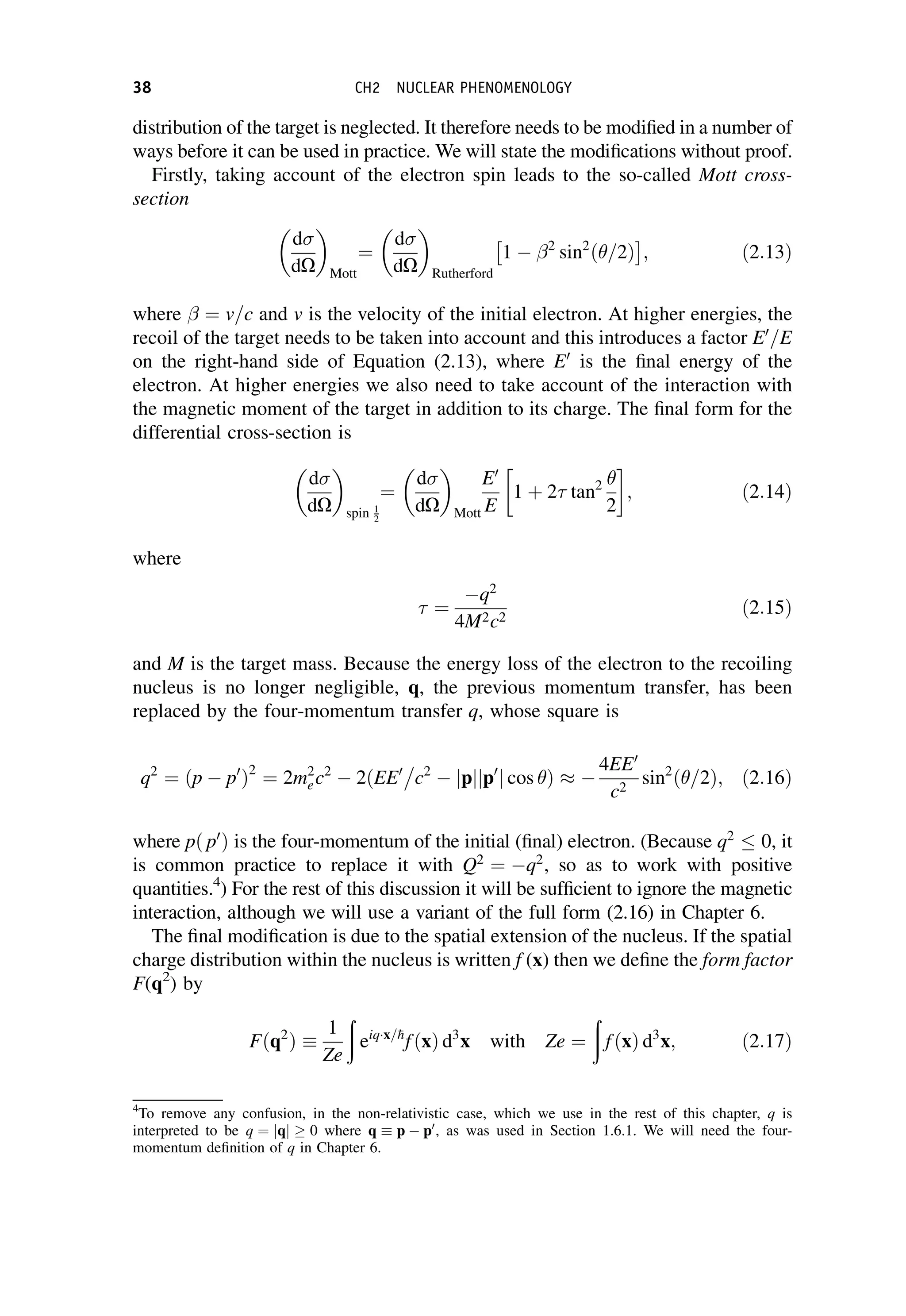 distribution of the target is neglected. It therefore needs to be modified in a number of
ways before it can be used in practice. We will state the modifications without proof.
Firstly, taking account of the electron spin leads to the so-called Mott cross-
section
d
dO
 
Mott
¼
d
dO
 
Rutherford
1  2
sin2
ð=2Þ
 
; ð2:13Þ
where ¼ v=c and v is the velocity of the initial electron. At higher energies, the
recoil of the target needs to be taken into account and this introduces a factor E0
=E
on the right-hand side of Equation (2.13), where E0
is the final energy of the
electron. At higher energies we also need to take account of the interaction with
the magnetic moment of the target in addition to its charge. The final form for the
differential cross-section is
d
dO
 
spin 1
2
¼
d
dO
 
Mott
E0
E
1 þ 2 tan2 
2
; ð2:14Þ
where
¼
q2
4M2c2
ð2:15Þ
and M is the target mass. Because the energy loss of the electron to the recoiling
nucleus is no longer negligible, q, the previous momentum transfer, has been
replaced by the four-momentum transfer q, whose square is
q2
¼ ðp  p0
Þ2
¼ 2m2
ec2
 2ðEE0
c2
 p
j j p0
j j cos Þ 
4EE0
c2
sin2
ð=2Þ; ð2:16Þ
where pð p0
Þ is the four-momentum of the initial (final) electron. (Because q2
0, it
is common practice to replace it with Q2
¼ q2
, so as to work with positive
quantities.4
) For the rest of this discussion it will be sufficient to ignore the magnetic
interaction, although we will use a variant of the full form (2.16) in Chapter 6.
The final modification is due to the spatial extension of the nucleus. If the spatial
charge distribution within the nucleus is written f (x) then we define the form factor
F(q2
) by
Fðq2
Þ 
1
Ze
ð
eiqx=
h
fðxÞ d3
x with Ze ¼
ð
fðxÞ d3
x; ð2:17Þ
4
To remove any confusion, in the non-relativistic case, which we use in the rest of this chapter, q is
interpreted to be q ¼ jqj  0 where q  p  p0
, as was used in Section 1.6.1. We will need the four-
momentum definition of q in Chapter 6.
38 CH2 NUCLEAR PHENOMENOLOGY
 