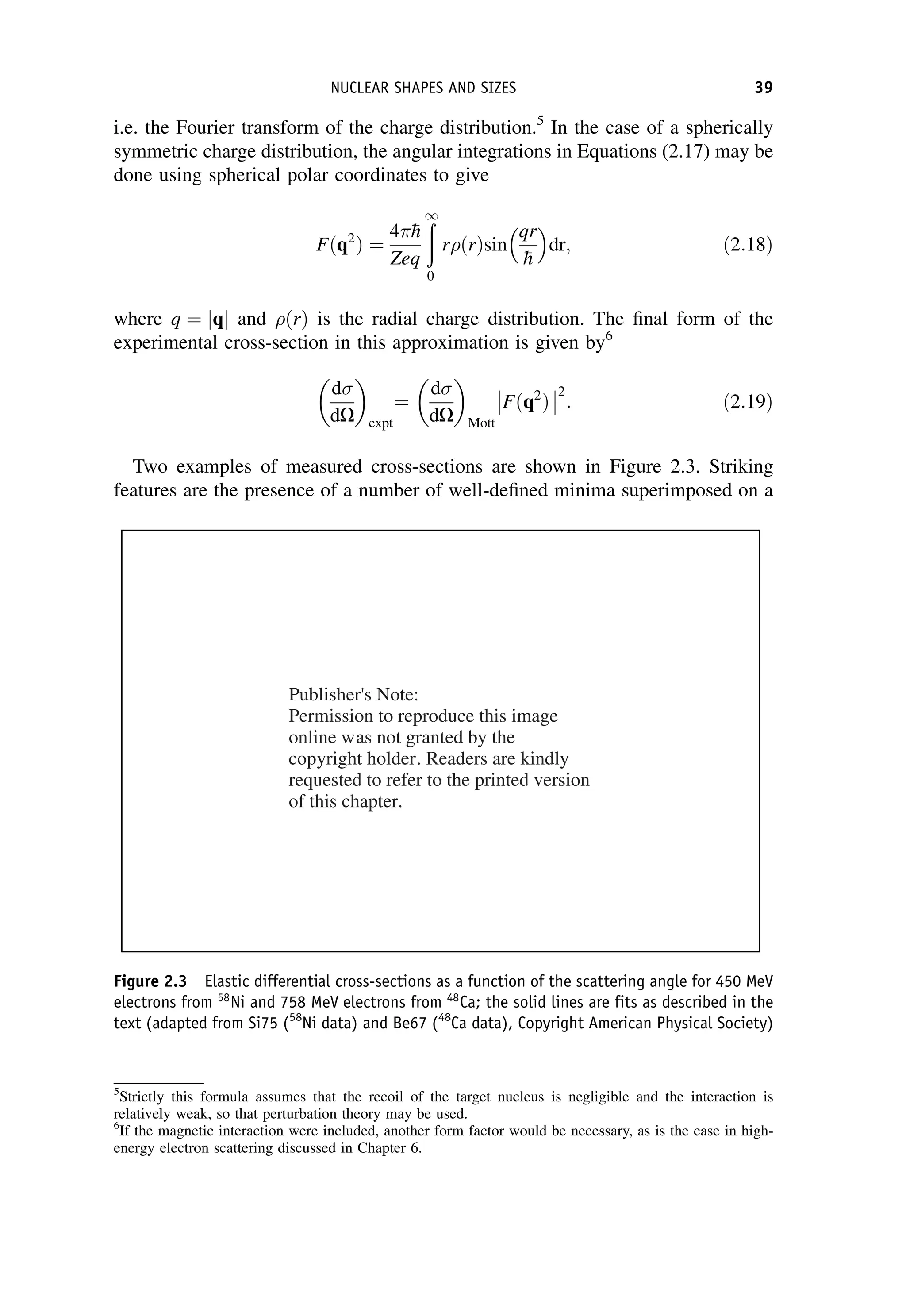 i.e. the Fourier transform of the charge distribution.5
In the case of a spherically
symmetric charge distribution, the angular integrations in Equations (2.17) may be
done using spherical polar coordinates to give
Fðq2
Þ ¼
4 
h
Zeq
ð
1
0
rðrÞsin
qr

h
 
dr; ð2:18Þ
where q ¼ jqj and ðrÞ is the radial charge distribution. The final form of the
experimental cross-section in this approximation is given by6
d
dO
 
expt
¼
d
dO
 
Mott
Fðq2
Þ
2
: ð2:19Þ
Two examples of measured cross-sections are shown in Figure 2.3. Striking
features are the presence of a number of well-defined minima superimposed on a
Figure 2.3 Elastic differential cross-sections as a function of the scattering angle for 450 MeV
electrons from 58
Ni and 758 MeV electrons from 48
Ca; the solid lines are fits as described in the
text (adapted from Si75 (58
Ni data) and Be67 (48
Ca data), Copyright American Physical Society)
5
Strictly this formula assumes that the recoil of the target nucleus is negligible and the interaction is
relatively weak, so that perturbation theory may be used.
6
If the magnetic interaction were included, another form factor would be necessary, as is the case in high-
energy electron scattering discussed in Chapter 6.
NUCLEAR SHAPES AND SIZES 39
Publisher's Note:
Permission to reproduce this image
online was not granted by the
copyright holder. Readers are kindly
requested to refer to the printed version
of this chapter.
 