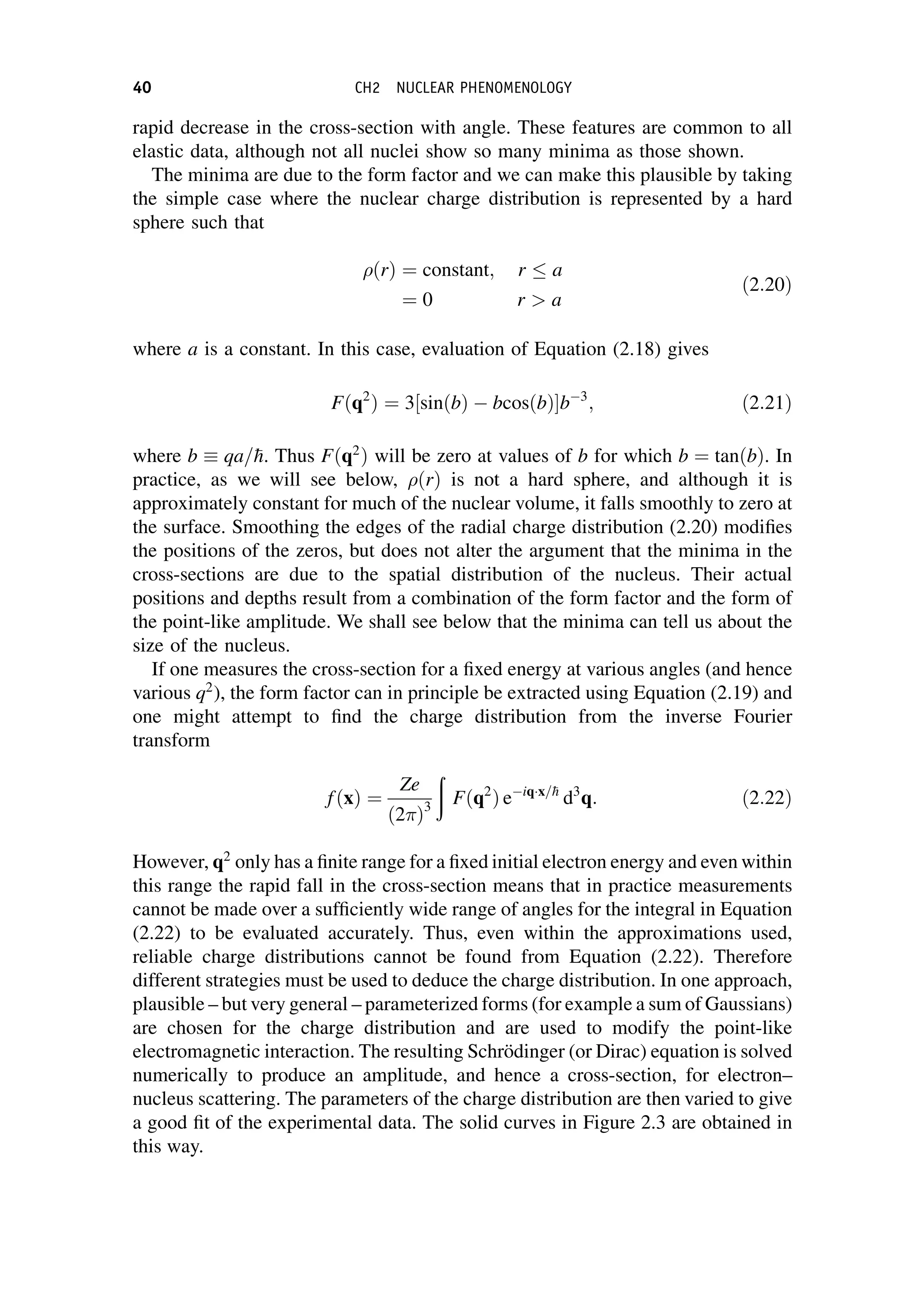 rapid decrease in the cross-section with angle. These features are common to all
elastic data, although not all nuclei show so many minima as those shown.
The minima are due to the form factor and we can make this plausible by taking
the simple case where the nuclear charge distribution is represented by a hard
sphere such that
ðrÞ ¼ constant; r a
¼ 0 r  a
ð2:20Þ
where a is a constant. In this case, evaluation of Equation (2.18) gives
Fðq2
Þ ¼ 3 sinðbÞ  bcosðbÞ
½ b3
; ð2:21Þ
where b  qa=
h. Thus Fðq2
Þ will be zero at values of b for which b ¼ tanðbÞ. In
practice, as we will see below, ðrÞ is not a hard sphere, and although it is
approximately constant for much of the nuclear volume, it falls smoothly to zero at
the surface. Smoothing the edges of the radial charge distribution (2.20) modifies
the positions of the zeros, but does not alter the argument that the minima in the
cross-sections are due to the spatial distribution of the nucleus. Their actual
positions and depths result from a combination of the form factor and the form of
the point-like amplitude. We shall see below that the minima can tell us about the
size of the nucleus.
If one measures the cross-section for a fixed energy at various angles (and hence
various q2
), the form factor can in principle be extracted using Equation (2.19) and
one might attempt to find the charge distribution from the inverse Fourier
transform
fðxÞ ¼
Ze
ð2 Þ3
ð
Fðq2
Þ eiqx=
h
d3
q: ð2:22Þ
However, q2
only has a finite range for a fixed initial electron energy and even within
this range the rapid fall in the cross-section means that in practice measurements
cannot be made over a sufficiently wide range of angles for the integral in Equation
(2.22) to be evaluated accurately. Thus, even within the approximations used,
reliable charge distributions cannot be found from Equation (2.22). Therefore
different strategies must be used to deduce the charge distribution. In one approach,
plausible – but very general – parameterized forms (for example a sum of Gaussians)
are chosen for the charge distribution and are used to modify the point-like
electromagnetic interaction. The resulting Schrödinger (or Dirac) equation is solved
numerically to produce an amplitude, and hence a cross-section, for electron–
nucleus scattering. The parameters of the charge distribution are then varied to give
a good fit of the experimental data. The solid curves in Figure 2.3 are obtained in
this way.
40 CH2 NUCLEAR PHENOMENOLOGY
 