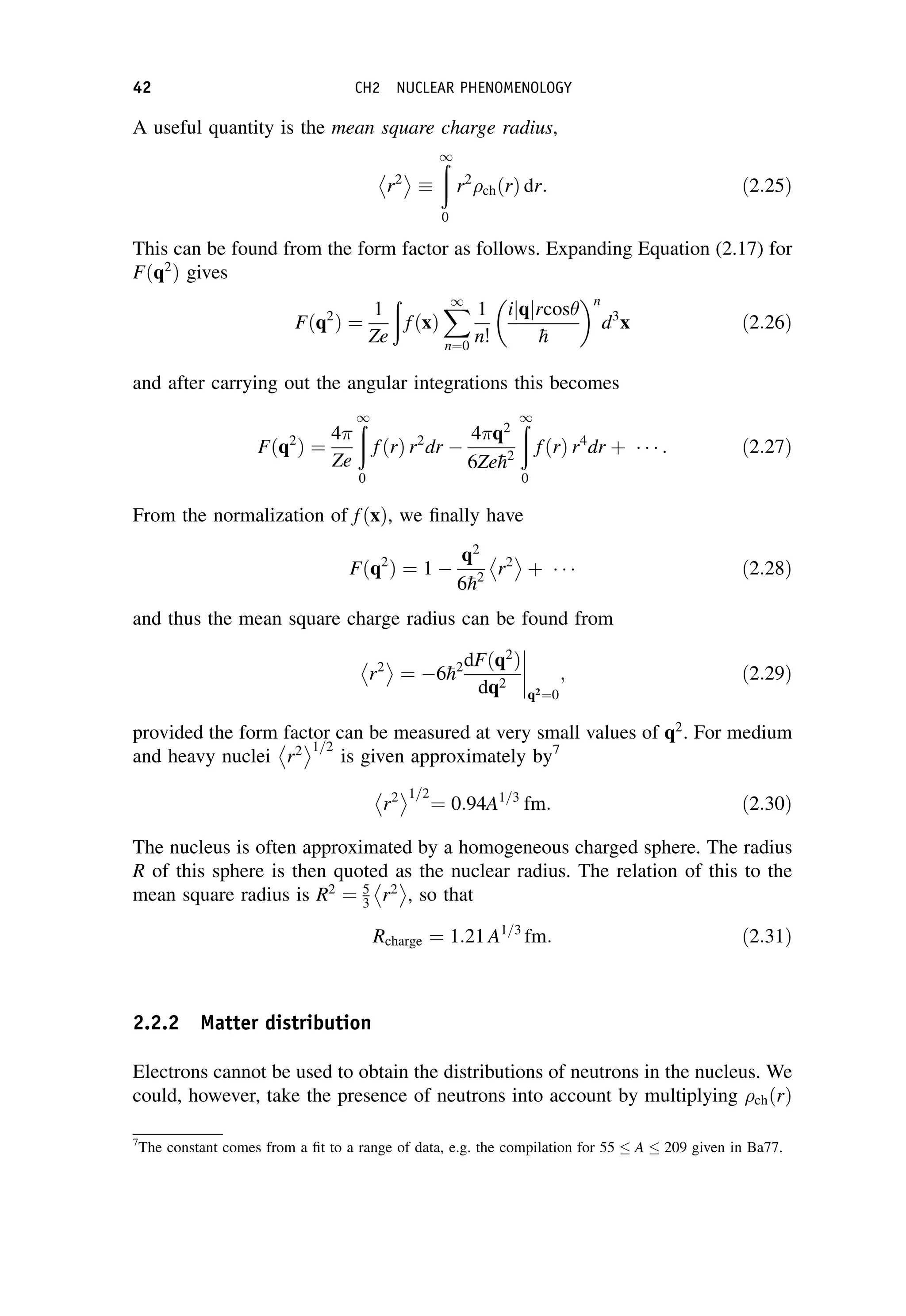 A useful quantity is the mean square charge radius,
r2
 

ð
1
0
r2
chðrÞ dr: ð2:25Þ
This can be found from the form factor as follows. Expanding Equation (2.17) for
Fðq2
Þ gives
Fðq2
Þ ¼
1
Ze
ð
fðxÞ
X
1
n¼0
1
n!
ijqjrcos

h
 n
d3
x ð2:26Þ
and after carrying out the angular integrations this becomes
Fðq2
Þ ¼
4
Ze
ð
1
0
fðrÞ r2
dr 
4 q2
6Ze
h2
ð
1
0
fðrÞ r4
dr þ    : ð2:27Þ
From the normalization of fðxÞ, we finally have
Fðq2
Þ ¼ 1 
q2
6
h2
r2
 
þ    ð2:28Þ
and thus the mean square charge radius can be found from
r2
 
¼ 6
h2dFðq2
Þ
dq2
q2¼0
; ð2:29Þ
provided the form factor can be measured at very small values of q2
. For medium
and heavy nuclei r2
 1=2
is given approximately by7
r2
 1=2
¼ 0:94A1=3
fm: ð2:30Þ
The nucleus is often approximated by a homogeneous charged sphere. The radius
R of this sphere is then quoted as the nuclear radius. The relation of this to the
mean square radius is R2
¼ 5
3 r2
 
, so that
Rcharge ¼ 1:21 A1=3
fm: ð2:31Þ
2.2.2 Matter distribution
Electrons cannot be used to obtain the distributions of neutrons in the nucleus. We
could, however, take the presence of neutrons into account by multiplying chðrÞ
7
The constant comes from a fit to a range of data, e.g. the compilation for 55 A 209 given in Ba77.
42 CH2 NUCLEAR PHENOMENOLOGY
 
