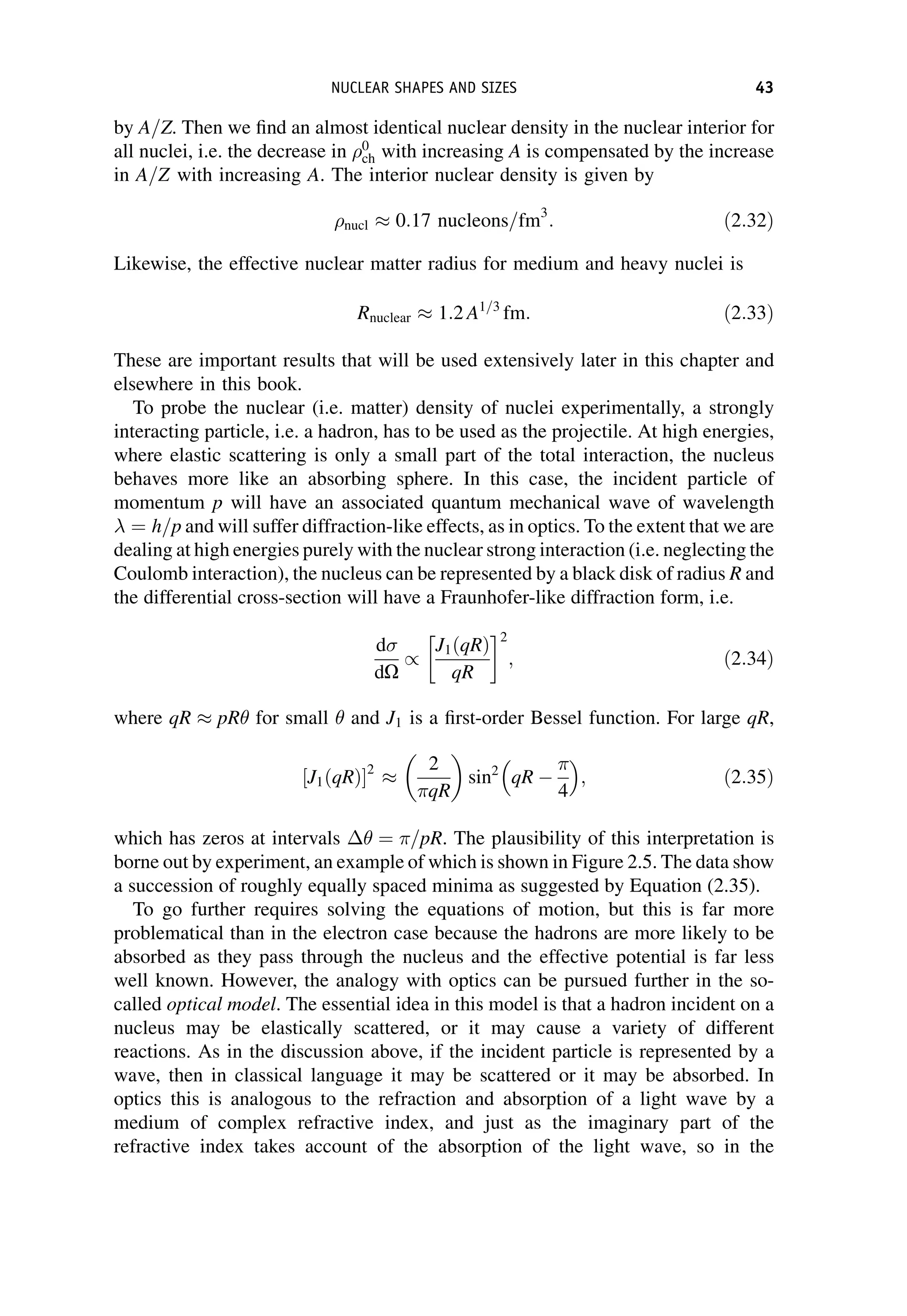 by A=Z. Then we find an almost identical nuclear density in the nuclear interior for
all nuclei, i.e. the decrease in 0
ch with increasing A is compensated by the increase
in A=Z with increasing A. The interior nuclear density is given by
nucl 0:17 nucleons=fm3
: ð2:32Þ
Likewise, the effective nuclear matter radius for medium and heavy nuclei is
Rnuclear 1:2 A1=3
fm: ð2:33Þ
These are important results that will be used extensively later in this chapter and
elsewhere in this book.
To probe the nuclear (i.e. matter) density of nuclei experimentally, a strongly
interacting particle, i.e. a hadron, has to be used as the projectile. At high energies,
where elastic scattering is only a small part of the total interaction, the nucleus
behaves more like an absorbing sphere. In this case, the incident particle of
momentum p will have an associated quantum mechanical wave of wavelength
¼ h=p and will suffer diffraction-like effects, as in optics. To the extent that we are
dealing at high energies purely with the nuclear strong interaction (i.e. neglecting the
Coulomb interaction), the nucleus can be represented by a black disk of radius R and
the differential cross-section will have a Fraunhofer-like diffraction form, i.e.
d
dO
/
J1ðqRÞ
qR
2
; ð2:34Þ
where qR pR for small  and J1 is a first-order Bessel function. For large qR,
J1ðqRÞ
½ 2 2
qR
 
sin2
qR 
4
 
; ð2:35Þ
which has zeros at intervals  ¼ =pR. The plausibility of this interpretation is
borne out by experiment, an example of which is shown in Figure 2.5. The data show
a succession of roughly equally spaced minima as suggested by Equation (2.35).
To go further requires solving the equations of motion, but this is far more
problematical than in the electron case because the hadrons are more likely to be
absorbed as they pass through the nucleus and the effective potential is far less
well known. However, the analogy with optics can be pursued further in the so-
called optical model. The essential idea in this model is that a hadron incident on a
nucleus may be elastically scattered, or it may cause a variety of different
reactions. As in the discussion above, if the incident particle is represented by a
wave, then in classical language it may be scattered or it may be absorbed. In
optics this is analogous to the refraction and absorption of a light wave by a
medium of complex refractive index, and just as the imaginary part of the
refractive index takes account of the absorption of the light wave, so in the
NUCLEAR SHAPES AND SIZES 43
 