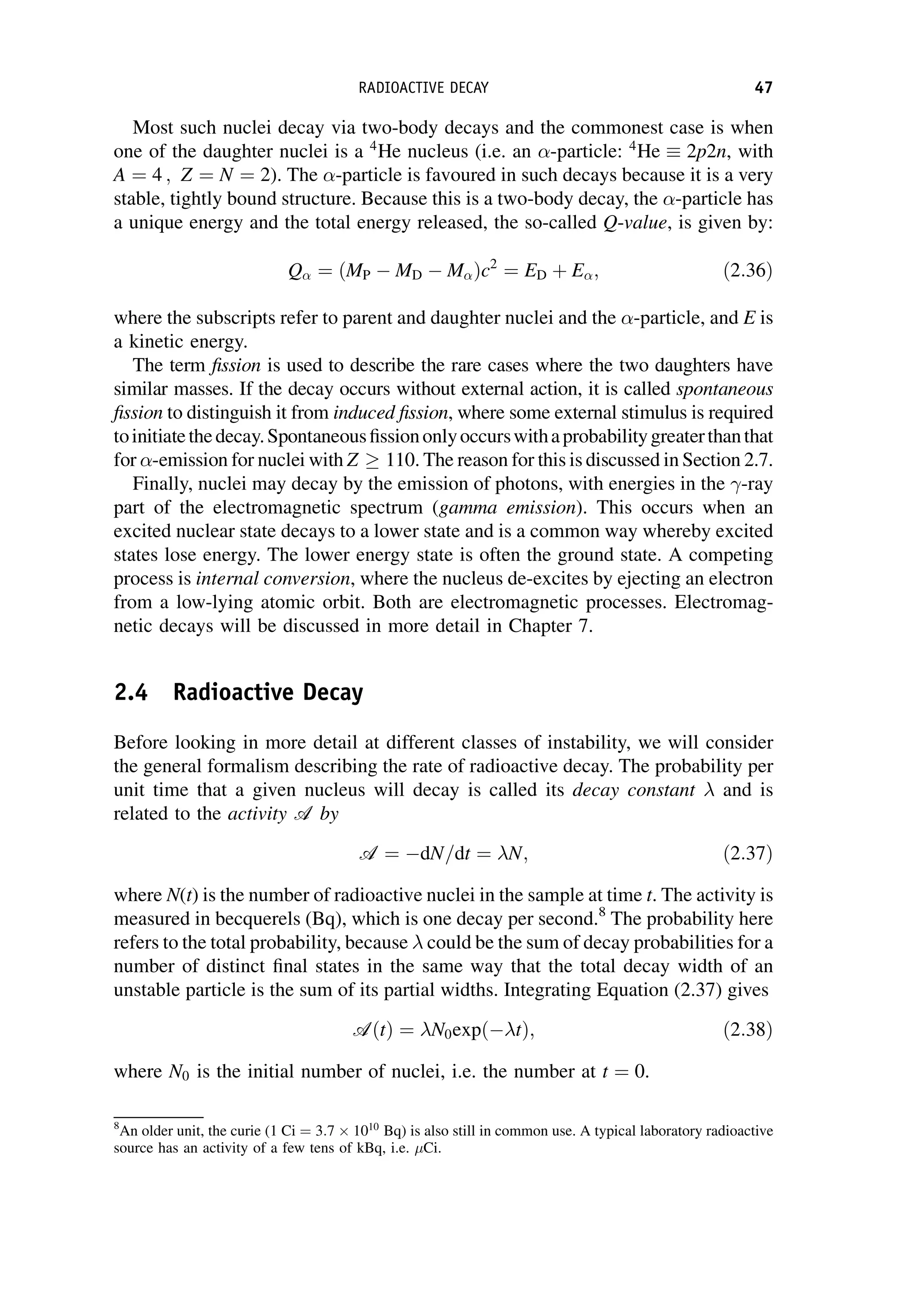 Most such nuclei decay via two-body decays and the commonest case is when
one of the daughter nuclei is a 4
He nucleus (i.e. an -particle: 4
He  2p2n, with
A ¼ 4 ; Z ¼ N ¼ 2). The -particle is favoured in such decays because it is a very
stable, tightly bound structure. Because this is a two-body decay, the -particle has
a unique energy and the total energy released, the so-called Q-value, is given by:
Q ¼ MP  MD  M
ð Þc2
¼ ED þ E; ð2:36Þ
where the subscripts refer to parent and daughter nuclei and the -particle, and E is
a kinetic energy.
The term fission is used to describe the rare cases where the two daughters have
similar masses. If the decay occurs without external action, it is called spontaneous
fission to distinguish it from induced fission, where some external stimulus is required
toinitiatethedecay.Spontaneousfissiononlyoccurswithaprobabilitygreaterthanthat
for -emission for nuclei with Z  110. The reason for this is discussed in Section 2.7.
Finally, nuclei may decay by the emission of photons, with energies in the -ray
part of the electromagnetic spectrum (gamma emission). This occurs when an
excited nuclear state decays to a lower state and is a common way whereby excited
states lose energy. The lower energy state is often the ground state. A competing
process is internal conversion, where the nucleus de-excites by ejecting an electron
from a low-lying atomic orbit. Both are electromagnetic processes. Electromag-
netic decays will be discussed in more detail in Chapter 7.
2.4 Radioactive Decay
Before looking in more detail at different classes of instability, we will consider
the general formalism describing the rate of radioactive decay. The probability per
unit time that a given nucleus will decay is called its decay constant and is
related to the activity A by
A ¼ dN=dt ¼ N; ð2:37Þ
where N(t) is the number of radioactive nuclei in the sample at time t. The activity is
measured in becquerels (Bq), which is one decay per second.8
The probability here
refers to the total probability, because could be the sum of decay probabilities for a
number of distinct final states in the same way that the total decay width of an
unstable particle is the sum of its partial widths. Integrating Equation (2.37) gives
AðtÞ ¼ N0expð tÞ; ð2:38Þ
where N0 is the initial number of nuclei, i.e. the number at t ¼ 0.
8
An older unit, the curie (1 Ci ¼ 3:7  1010
Bq) is also still in common use. A typical laboratory radioactive
source has an activity of a few tens of kBq, i.e. Ci.
RADIOACTIVE DECAY 47
 