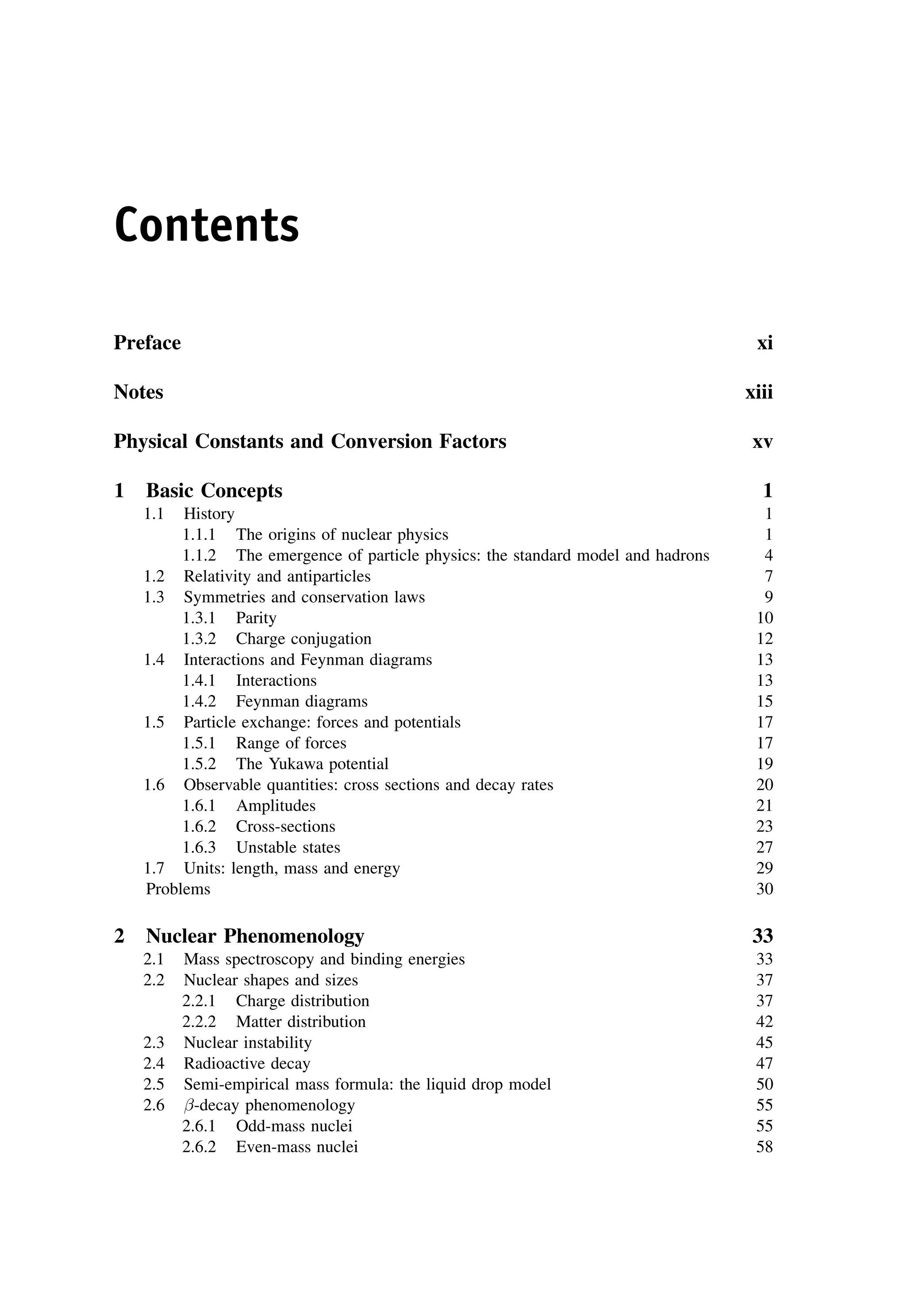 Contents
Preface xi
Notes xiii
Physical Constants and Conversion Factors xv
1 Basic Concepts 1
1.1 History 1
1.1.1 The origins of nuclear physics 1
1.1.2 The emergence of particle physics: the standard model and hadrons 4
1.2 Relativity and antiparticles 7
1.3 Symmetries and conservation laws 9
1.3.1 Parity 10
1.3.2 Charge conjugation 12
1.4 Interactions and Feynman diagrams 13
1.4.1 Interactions 13
1.4.2 Feynman diagrams 15
1.5 Particle exchange: forces and potentials 17
1.5.1 Range of forces 17
1.5.2 The Yukawa potential 19
1.6 Observable quantities: cross sections and decay rates 20
1.6.1 Amplitudes 21
1.6.2 Cross-sections 23
1.6.3 Unstable states 27
1.7 Units: length, mass and energy 29
Problems 30
2 Nuclear Phenomenology 33
2.1 Mass spectroscopy and binding energies 33
2.2 Nuclear shapes and sizes 37
2.2.1 Charge distribution 37
2.2.2 Matter distribution 42
2.3 Nuclear instability 45
2.4 Radioactive decay 47
2.5 Semi-empirical mass formula: the liquid drop model 50
2.6 -decay phenomenology 55
2.6.1 Odd-mass nuclei 55
2.6.2 Even-mass nuclei 58
 