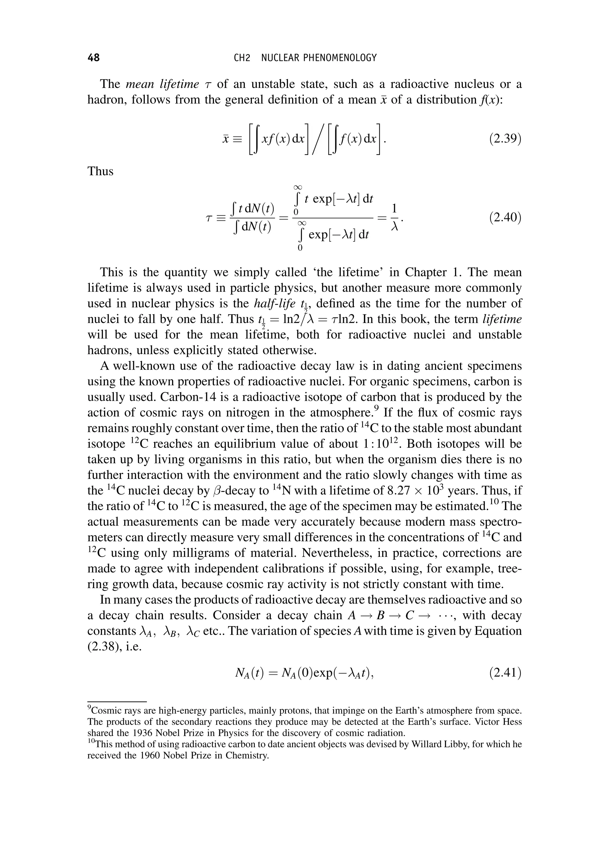 The mean lifetime of an unstable state, such as a radioactive nucleus or a
hadron, follows from the general definition of a mean 
x
x of a distribution f(x):

x
x 
ð
xfðxÞdx
 ð
fðxÞdx : ð2:39Þ
Thus

Ð
t dNðtÞ
Ð
dNðtÞ
¼
Ð
1
0
t exp½ t dt
Ð
1
0
exp½ t dt
¼
1
: ð2:40Þ
This is the quantity we simply called ‘the lifetime’ in Chapter 1. The mean
lifetime is always used in particle physics, but another measure more commonly
used in nuclear physics is the half-life t1
2
, defined as the time for the number of
nuclei to fall by one half. Thus t1
2
¼ ln2= ¼ ln2. In this book, the term lifetime
will be used for the mean lifetime, both for radioactive nuclei and unstable
hadrons, unless explicitly stated otherwise.
A well-known use of the radioactive decay law is in dating ancient specimens
using the known properties of radioactive nuclei. For organic specimens, carbon is
usually used. Carbon-14 is a radioactive isotope of carbon that is produced by the
action of cosmic rays on nitrogen in the atmosphere.9
If the flux of cosmic rays
remains roughly constant over time, then the ratio of 14
C to the stable most abundant
isotope 12
C reaches an equilibrium value of about 1:1012
. Both isotopes will be
taken up by living organisms in this ratio, but when the organism dies there is no
further interaction with the environment and the ratio slowly changes with time as
the 14
C nuclei decay by -decay to 14
N with a lifetime of 8:27  103
years. Thus, if
the ratio of 14
C to 12
C is measured, the age of the specimen may be estimated.10
The
actual measurements can be made very accurately because modern mass spectro-
meters can directly measure very small differences in the concentrations of 14
C and
12
C using only milligrams of material. Nevertheless, in practice, corrections are
made to agree with independent calibrations if possible, using, for example, tree-
ring growth data, because cosmic ray activity is not strictly constant with time.
In many cases the products of radioactive decay are themselves radioactive and so
a decay chain results. Consider a decay chain A ! B ! C !   , with decay
constants A; B; C etc.. The variation of species Awith time is given by Equation
(2.38), i.e.
NAðtÞ ¼ NAð0Þexpð AtÞ; ð2:41Þ
9
Cosmic rays are high-energy particles, mainly protons, that impinge on the Earth’s atmosphere from space.
The products of the secondary reactions they produce may be detected at the Earth’s surface. Victor Hess
shared the 1936 Nobel Prize in Physics for the discovery of cosmic radiation.
10
This method of using radioactive carbon to date ancient objects was devised by Willard Libby, for which he
received the 1960 Nobel Prize in Chemistry.
48 CH2 NUCLEAR PHENOMENOLOGY
 
