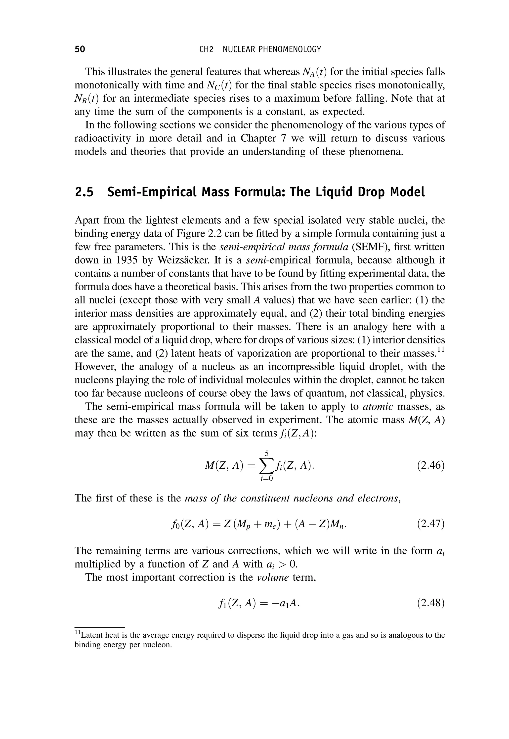 This illustrates the general features that whereas NAðtÞ for the initial species falls
monotonically with time and NCðtÞ for the final stable species rises monotonically,
NBðtÞ for an intermediate species rises to a maximum before falling. Note that at
any time the sum of the components is a constant, as expected.
In the following sections we consider the phenomenology of the various types of
radioactivity in more detail and in Chapter 7 we will return to discuss various
models and theories that provide an understanding of these phenomena.
2.5 Semi-Empirical Mass Formula: The Liquid Drop Model
Apart from the lightest elements and a few special isolated very stable nuclei, the
binding energy data of Figure 2.2 can be fitted by a simple formula containing just a
few free parameters. This is the semi-empirical mass formula (SEMF), first written
down in 1935 by Weizsäcker. It is a semi-empirical formula, because although it
contains a number of constants that have to be found by fitting experimental data, the
formula does have a theoretical basis. This arises from the two properties common to
all nuclei (except those with very small A values) that we have seen earlier: (1) the
interior mass densities are approximately equal, and (2) their total binding energies
are approximately proportional to their masses. There is an analogy here with a
classical model of a liquid drop, where for drops of various sizes: (1) interior densities
are the same, and (2) latent heats of vaporization are proportional to their masses.11
However, the analogy of a nucleus as an incompressible liquid droplet, with the
nucleons playing the role of individual molecules within the droplet, cannot be taken
too far because nucleons of course obey the laws of quantum, not classical, physics.
The semi-empirical mass formula will be taken to apply to atomic masses, as
these are the masses actually observed in experiment. The atomic mass M(Z, A)
may then be written as the sum of six terms fiðZ; AÞ:
MðZ; AÞ ¼
X
5
i¼0
fiðZ; AÞ: ð2:46Þ
The first of these is the mass of the constituent nucleons and electrons,
f0ðZ; AÞ ¼ Z ðMp þ meÞ þ ðA  ZÞMn: ð2:47Þ
The remaining terms are various corrections, which we will write in the form ai
multiplied by a function of Z and A with ai  0.
The most important correction is the volume term,
f1ðZ; AÞ ¼ a1A: ð2:48Þ
11
Latent heat is the average energy required to disperse the liquid drop into a gas and so is analogous to the
binding energy per nucleon.
50 CH2 NUCLEAR PHENOMENOLOGY
 