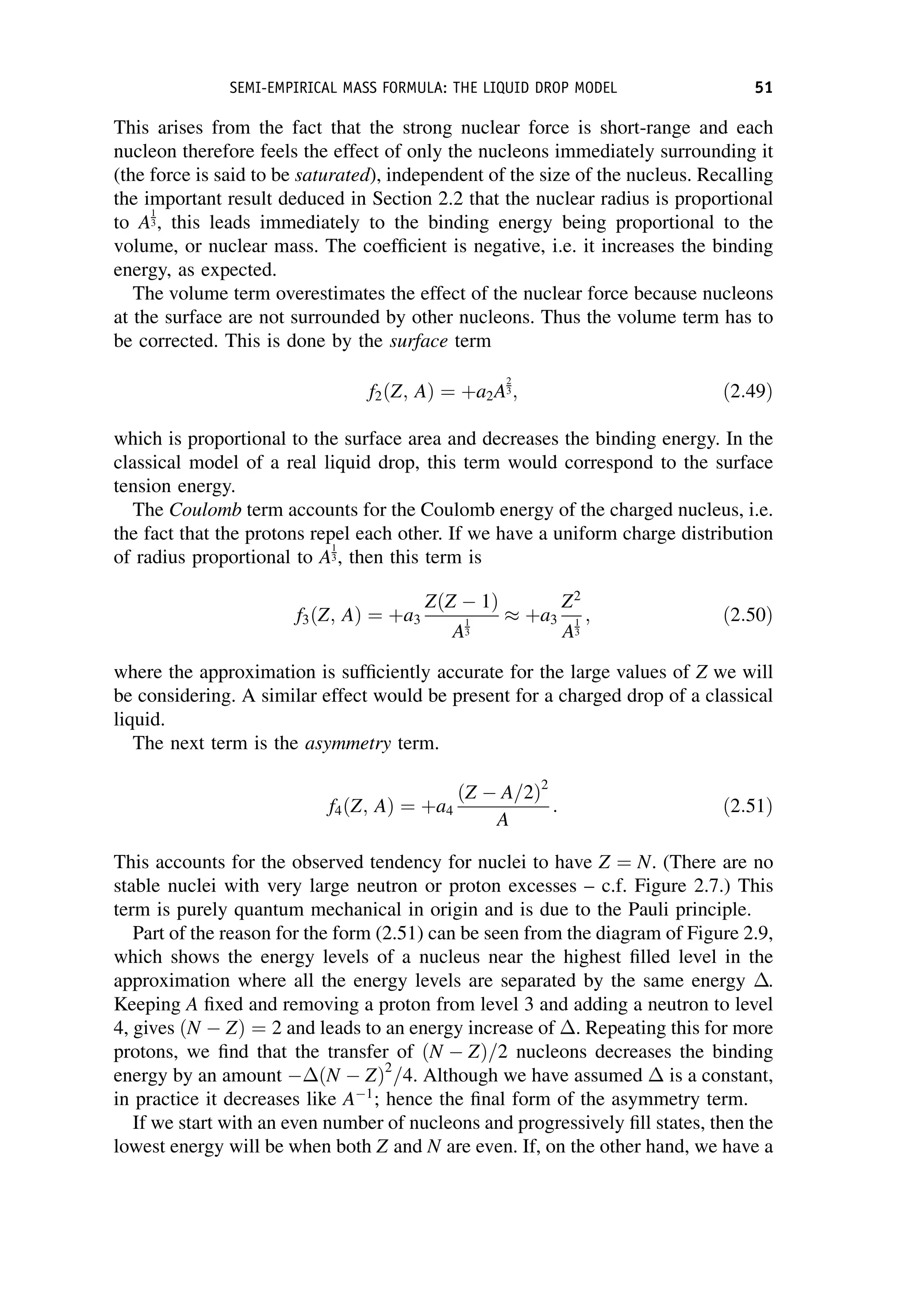 This arises from the fact that the strong nuclear force is short-range and each
nucleon therefore feels the effect of only the nucleons immediately surrounding it
(the force is said to be saturated), independent of the size of the nucleus. Recalling
the important result deduced in Section 2.2 that the nuclear radius is proportional
to A
1
3, this leads immediately to the binding energy being proportional to the
volume, or nuclear mass. The coefficient is negative, i.e. it increases the binding
energy, as expected.
The volume term overestimates the effect of the nuclear force because nucleons
at the surface are not surrounded by other nucleons. Thus the volume term has to
be corrected. This is done by the surface term
f2ðZ; AÞ ¼ þa2A
2
3; ð2:49Þ
which is proportional to the surface area and decreases the binding energy. In the
classical model of a real liquid drop, this term would correspond to the surface
tension energy.
The Coulomb term accounts for the Coulomb energy of the charged nucleus, i.e.
the fact that the protons repel each other. If we have a uniform charge distribution
of radius proportional to A
1
3, then this term is
f3ðZ; AÞ ¼ þa3
ZðZ  1Þ
A
1
3
þa3
Z2
A
1
3
; ð2:50Þ
where the approximation is sufficiently accurate for the large values of Z we will
be considering. A similar effect would be present for a charged drop of a classical
liquid.
The next term is the asymmetry term.
f4ðZ; AÞ ¼ þa4
ðZ  A=2Þ2
A
: ð2:51Þ
This accounts for the observed tendency for nuclei to have Z ¼ N. (There are no
stable nuclei with very large neutron or proton excesses – c.f. Figure 2.7.) This
term is purely quantum mechanical in origin and is due to the Pauli principle.
Part of the reason for the form (2.51) can be seen from the diagram of Figure 2.9,
which shows the energy levels of a nucleus near the highest filled level in the
approximation where all the energy levels are separated by the same energy .
Keeping A fixed and removing a proton from level 3 and adding a neutron to level
4, gives ðN  ZÞ ¼ 2 and leads to an energy increase of . Repeating this for more
protons, we find that the transfer of ðN  ZÞ=2 nucleons decreases the binding
energy by an amount ðN  ZÞ2
=4. Although we have assumed  is a constant,
in practice it decreases like A1
; hence the final form of the asymmetry term.
If we start with an even number of nucleons and progressively fill states, then the
lowest energy will be when both Z and N are even. If, on the other hand, we have a
SEMI-EMPIRICAL MASS FORMULA: THE LIQUID DROP MODEL 51
 