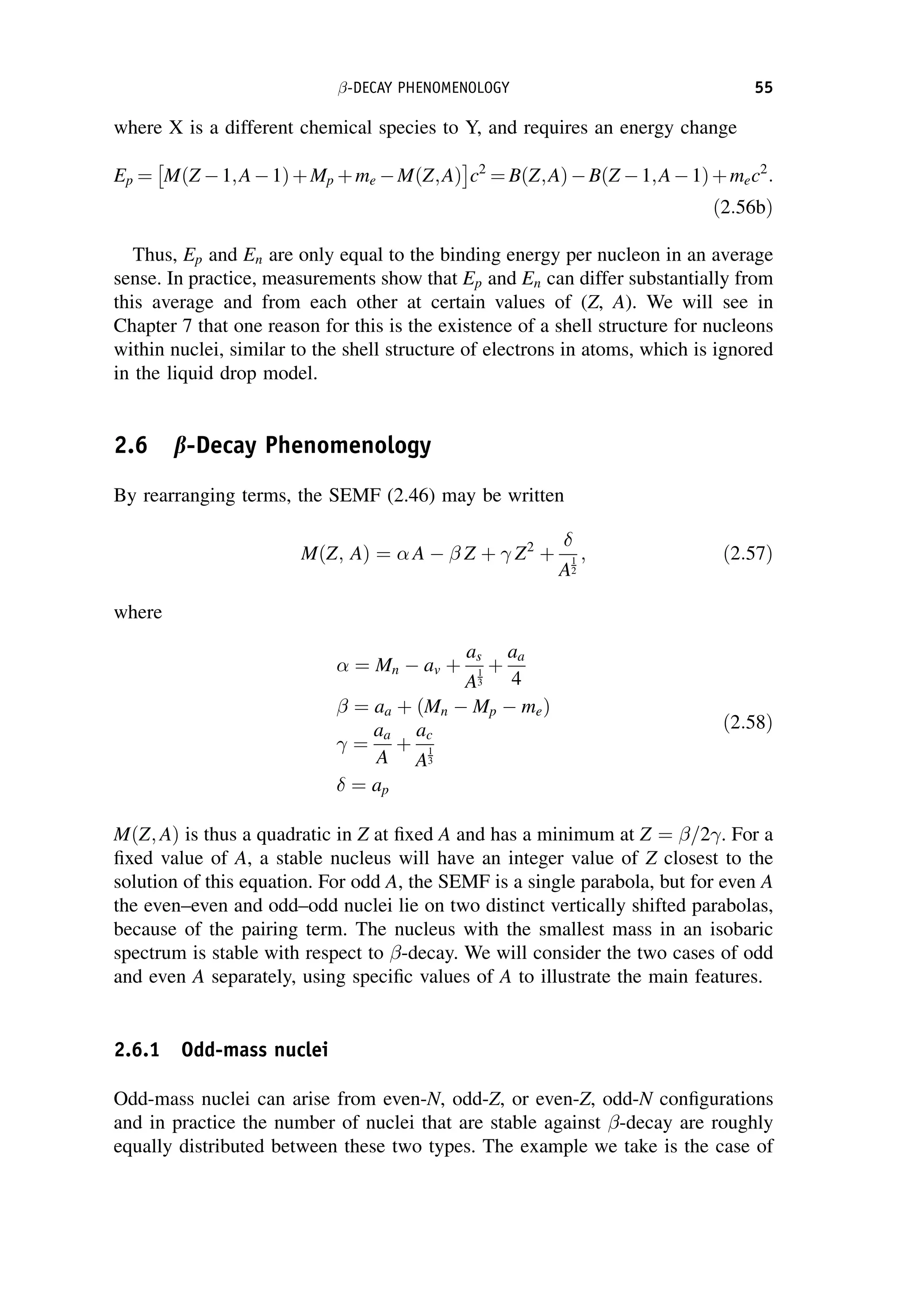 where X is a different chemical species to Y, and requires an energy change
Ep ¼ MðZ 1;A1ÞþMp þme MðZ;AÞ
 
c2
¼ BðZ;AÞBðZ 1;A1Þþmec2
:
ð2:56bÞ
Thus, Ep and En are only equal to the binding energy per nucleon in an average
sense. In practice, measurements show that Ep and En can differ substantially from
this average and from each other at certain values of (Z, A). We will see in
Chapter 7 that one reason for this is the existence of a shell structure for nucleons
within nuclei, similar to the shell structure of electrons in atoms, which is ignored
in the liquid drop model.
2.6 b-Decay Phenomenology
By rearranging terms, the SEMF (2.46) may be written
MðZ; AÞ ¼  A  Z þ  Z2
þ

A
1
2
; ð2:57Þ
where
 ¼ Mn  av þ
as
A
1
3
þ
aa
4
¼ aa þ ðMn  Mp  meÞ
 ¼
aa
A
þ
ac
A
1
3
 ¼ ap
ð2:58Þ
MðZ; AÞ is thus a quadratic in Z at fixed A and has a minimum at Z ¼ =2. For a
fixed value of A, a stable nucleus will have an integer value of Z closest to the
solution of this equation. For odd A, the SEMF is a single parabola, but for even A
the even–even and odd–odd nuclei lie on two distinct vertically shifted parabolas,
because of the pairing term. The nucleus with the smallest mass in an isobaric
spectrum is stable with respect to -decay. We will consider the two cases of odd
and even A separately, using specific values of A to illustrate the main features.
2.6.1 Odd-mass nuclei
Odd-mass nuclei can arise from even-N, odd-Z, or even-Z, odd-N configurations
and in practice the number of nuclei that are stable against -decay are roughly
equally distributed between these two types. The example we take is the case of
-DECAY PHENOMENOLOGY 55
 