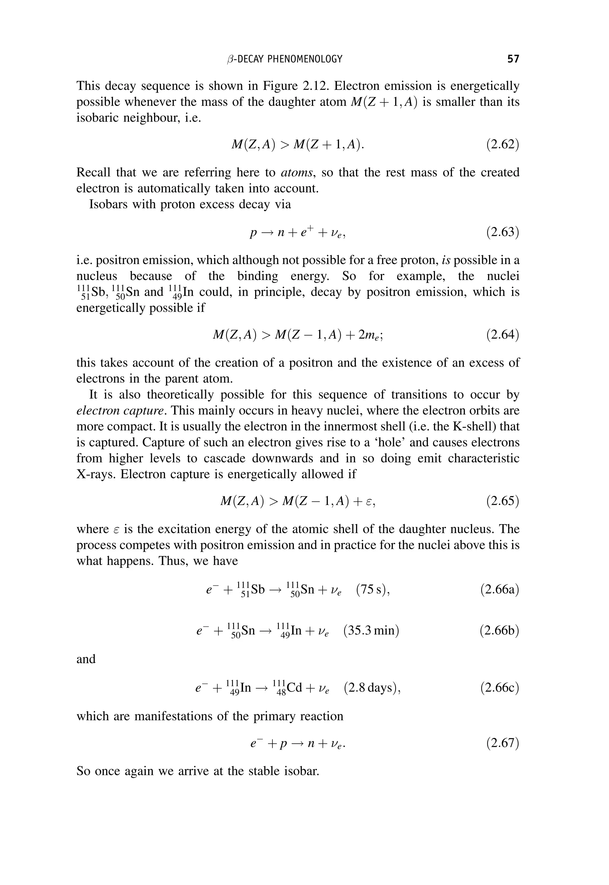This decay sequence is shown in Figure 2.12. Electron emission is energetically
possible whenever the mass of the daughter atom MðZ þ 1; AÞ is smaller than its
isobaric neighbour, i.e.
MðZ; AÞ  MðZ þ 1; AÞ: ð2:62Þ
Recall that we are referring here to atoms, so that the rest mass of the created
electron is automatically taken into account.
Isobars with proton excess decay via
p ! n þ eþ
þ e; ð2:63Þ
i.e. positron emission, which although not possible for a free proton, is possible in a
nucleus because of the binding energy. So for example, the nuclei
111
51Sb; 111
50Sn and 111
49In could, in principle, decay by positron emission, which is
energetically possible if
MðZ; AÞ  MðZ  1; AÞ þ 2me; ð2:64Þ
this takes account of the creation of a positron and the existence of an excess of
electrons in the parent atom.
It is also theoretically possible for this sequence of transitions to occur by
electron capture. This mainly occurs in heavy nuclei, where the electron orbits are
more compact. It is usually the electron in the innermost shell (i.e. the K-shell) that
is captured. Capture of such an electron gives rise to a ‘hole’ and causes electrons
from higher levels to cascade downwards and in so doing emit characteristic
X-rays. Electron capture is energetically allowed if
MðZ; AÞ  MðZ  1; AÞ þ ; ð2:65Þ
where  is the excitation energy of the atomic shell of the daughter nucleus. The
process competes with positron emission and in practice for the nuclei above this is
what happens. Thus, we have
e
þ 111
51Sb ! 111
50Sn þ e ð75 sÞ; ð2:66aÞ
e
þ 111
50Sn ! 111
49In þ e ð35:3 minÞ ð2:66bÞ
and
e
þ 111
49In ! 111
48Cd þ e ð2:8 daysÞ; ð2:66cÞ
which are manifestations of the primary reaction
e
þ p ! n þ e: ð2:67Þ
So once again we arrive at the stable isobar.
-DECAY PHENOMENOLOGY 57
 