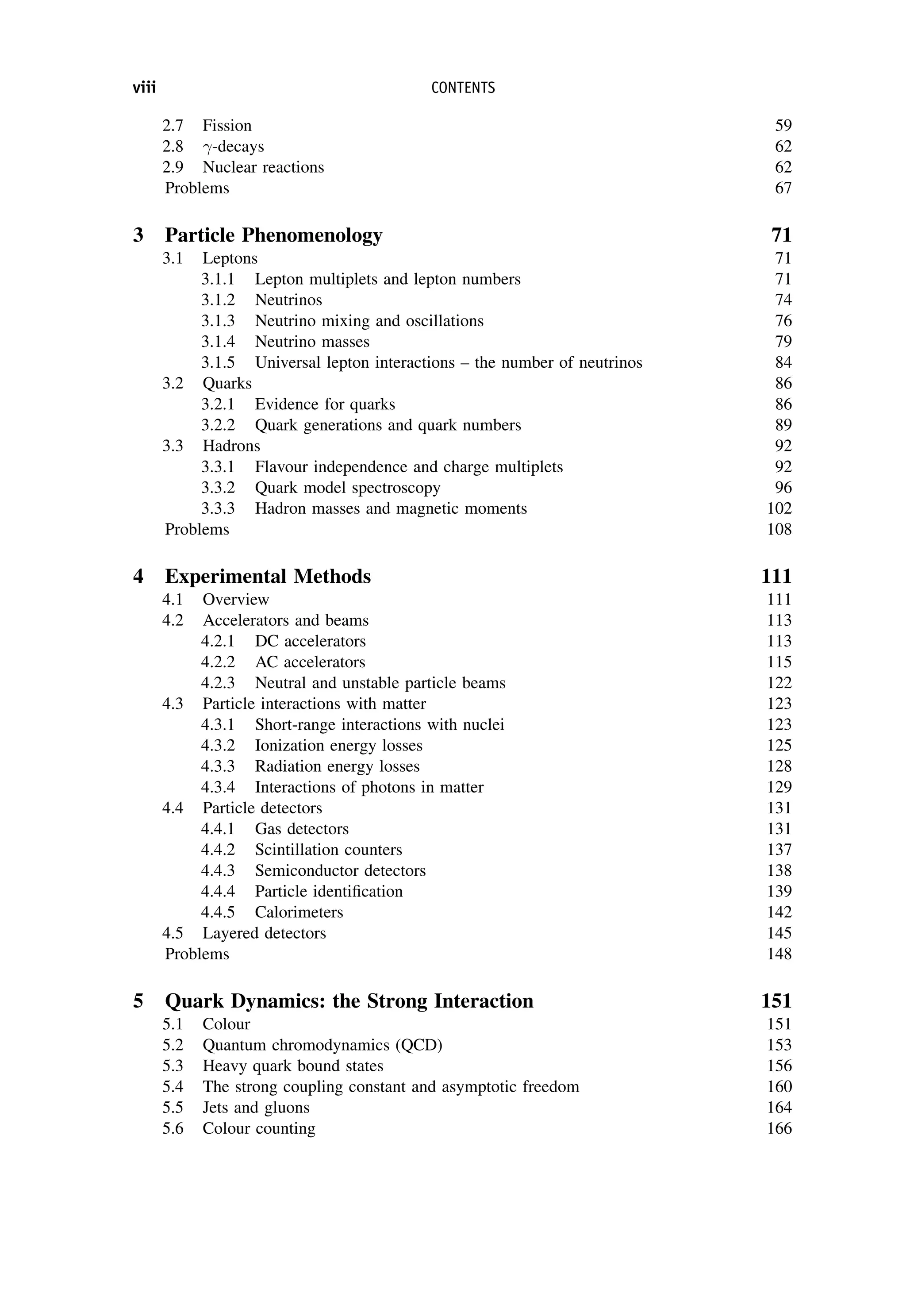 2.7 Fission 59
2.8 -decays 62
2.9 Nuclear reactions 62
Problems 67
3 Particle Phenomenology 71
3.1 Leptons 71
3.1.1 Lepton multiplets and lepton numbers 71
3.1.2 Neutrinos 74
3.1.3 Neutrino mixing and oscillations 76
3.1.4 Neutrino masses 79
3.1.5 Universal lepton interactions – the number of neutrinos 84
3.2 Quarks 86
3.2.1 Evidence for quarks 86
3.2.2 Quark generations and quark numbers 89
3.3 Hadrons 92
3.3.1 Flavour independence and charge multiplets 92
3.3.2 Quark model spectroscopy 96
3.3.3 Hadron masses and magnetic moments 102
Problems 108
4 Experimental Methods 111
4.1 Overview 111
4.2 Accelerators and beams 113
4.2.1 DC accelerators 113
4.2.2 AC accelerators 115
4.2.3 Neutral and unstable particle beams 122
4.3 Particle interactions with matter 123
4.3.1 Short-range interactions with nuclei 123
4.3.2 Ionization energy losses 125
4.3.3 Radiation energy losses 128
4.3.4 Interactions of photons in matter 129
4.4 Particle detectors 131
4.4.1 Gas detectors 131
4.4.2 Scintillation counters 137
4.4.3 Semiconductor detectors 138
4.4.4 Particle identification 139
4.4.5 Calorimeters 142
4.5 Layered detectors 145
Problems 148
5 Quark Dynamics: the Strong Interaction 151
5.1 Colour 151
5.2 Quantum chromodynamics (QCD) 153
5.3 Heavy quark bound states 156
5.4 The strong coupling constant and asymptotic freedom 160
5.5 Jets and gluons 164
5.6 Colour counting 166
viii CONTENTS
 