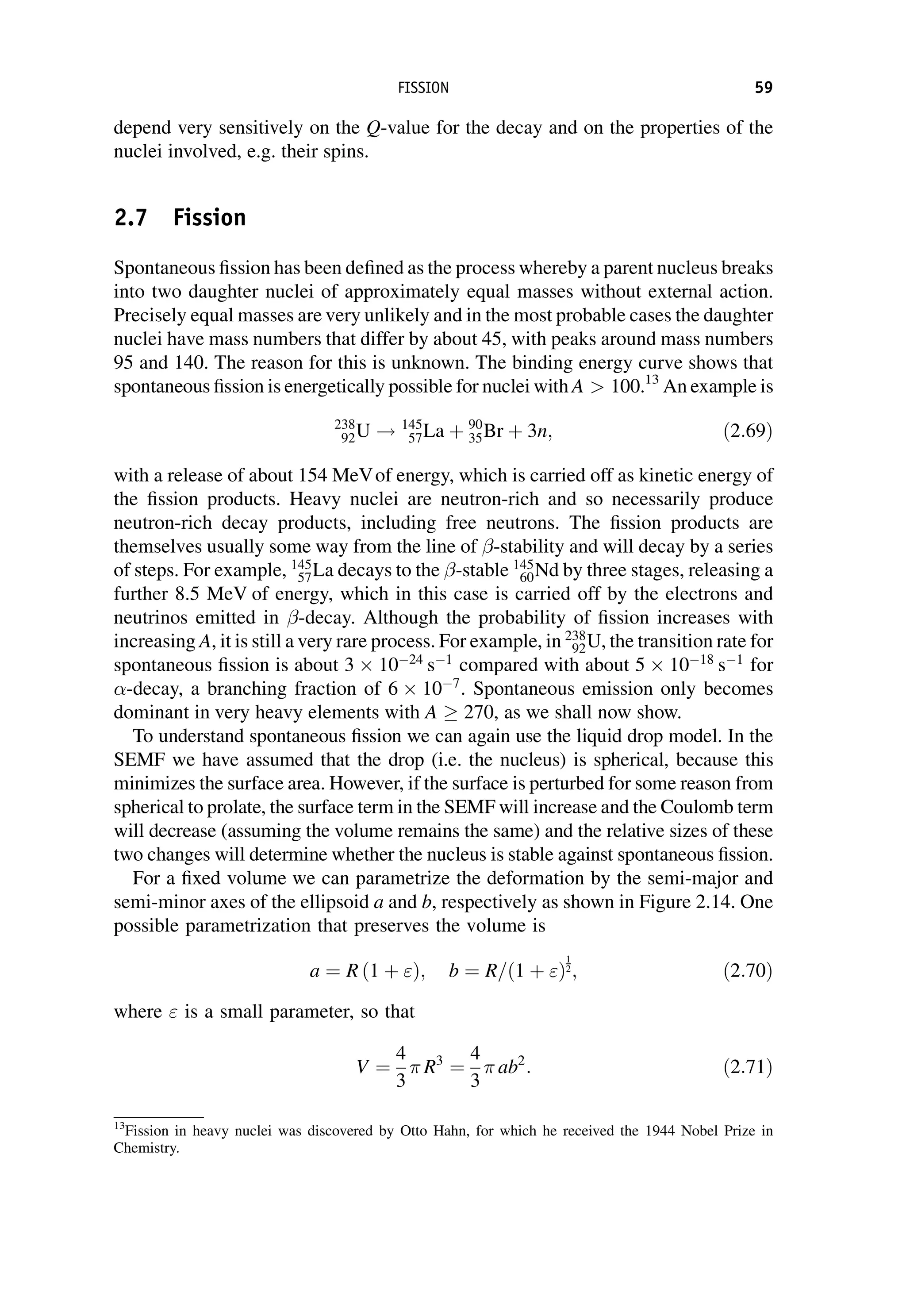 depend very sensitively on the Q-value for the decay and on the properties of the
nuclei involved, e.g. their spins.
2.7 Fission
Spontaneous fission has been defined as the process whereby a parent nucleus breaks
into two daughter nuclei of approximately equal masses without external action.
Precisely equal masses are very unlikely and in the most probable cases the daughter
nuclei have mass numbers that differ by about 45, with peaks around mass numbers
95 and 140. The reason for this is unknown. The binding energy curve shows that
spontaneous fission is energetically possible for nuclei with A  100.13
An example is
238
92U ! 145
57La þ 90
35Br þ 3n; ð2:69Þ
with a release of about 154 MeVof energy, which is carried off as kinetic energy of
the fission products. Heavy nuclei are neutron-rich and so necessarily produce
neutron-rich decay products, including free neutrons. The fission products are
themselves usually some way from the line of -stability and will decay by a series
of steps. For example, 145
57La decays to the -stable 145
60Nd by three stages, releasing a
further 8.5 MeV of energy, which in this case is carried off by the electrons and
neutrinos emitted in -decay. Although the probability of fission increases with
increasing A, it is still a very rare process. For example, in 238
92U, the transition rate for
spontaneous fission is about 3  1024
s1
compared with about 5  1018
s1
for
-decay, a branching fraction of 6  107
. Spontaneous emission only becomes
dominant in very heavy elements with A  270, as we shall now show.
To understand spontaneous fission we can again use the liquid drop model. In the
SEMF we have assumed that the drop (i.e. the nucleus) is spherical, because this
minimizes the surface area. However, if the surface is perturbed for some reason from
spherical to prolate, the surface term in the SEMF will increase and the Coulomb term
will decrease (assuming the volume remains the same) and the relative sizes of these
two changes will determine whether the nucleus is stable against spontaneous fission.
For a fixed volume we can parametrize the deformation by the semi-major and
semi-minor axes of the ellipsoid a and b, respectively as shown in Figure 2.14. One
possible parametrization that preserves the volume is
a ¼ R ð1 þ Þ; b ¼ R=ð1 þ Þ
1
2; ð2:70Þ
where  is a small parameter, so that
V ¼
4
3
R3
¼
4
3
ab2
: ð2:71Þ
13
Fission in heavy nuclei was discovered by Otto Hahn, for which he received the 1944 Nobel Prize in
Chemistry.
FISSION 59
 