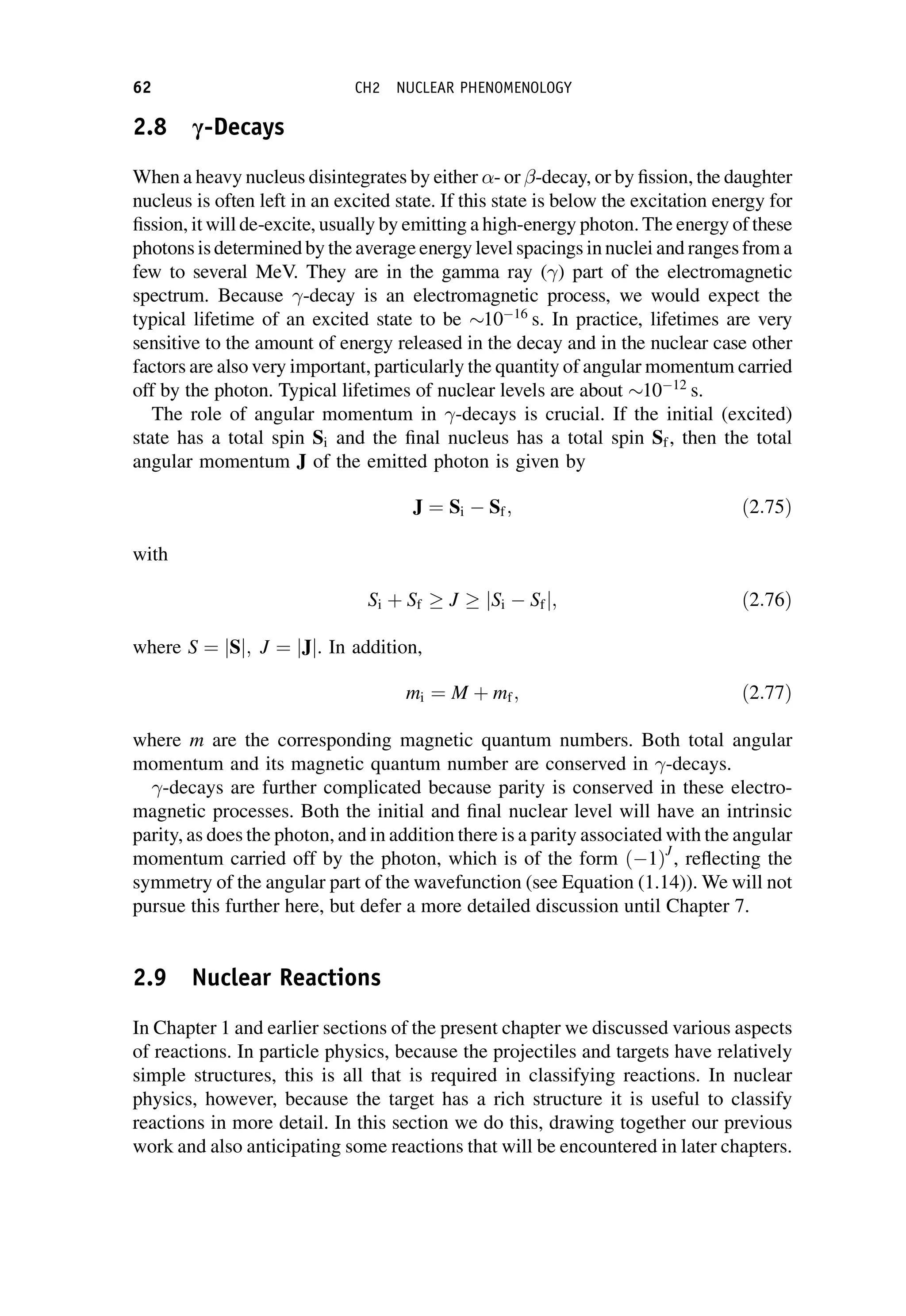 2.8 c-Decays
When a heavy nucleus disintegrates by either - or -decay, or by fission, the daughter
nucleus is often left in an excited state. If this state is below the excitation energy for
fission, it will de-excite, usually by emitting a high-energy photon. The energy of these
photons is determined by the average energy level spacings in nuclei and ranges from a
few to several MeV. They are in the gamma ray () part of the electromagnetic
spectrum. Because -decay is an electromagnetic process, we would expect the
typical lifetime of an excited state to be 1016
s. In practice, lifetimes are very
sensitive to the amount of energy released in the decay and in the nuclear case other
factors are also very important, particularly the quantity of angular momentum carried
off by the photon. Typical lifetimes of nuclear levels are about 1012
s.
The role of angular momentum in -decays is crucial. If the initial (excited)
state has a total spin Si and the final nucleus has a total spin Sf, then the total
angular momentum J of the emitted photon is given by
J ¼ Si  Sf; ð2:75Þ
with
Si þ Sf  J  jSi  Sfj; ð2:76Þ
where S ¼ jSj; J ¼ jJj. In addition,
mi ¼ M þ mf; ð2:77Þ
where m are the corresponding magnetic quantum numbers. Both total angular
momentum and its magnetic quantum number are conserved in -decays.
-decays are further complicated because parity is conserved in these electro-
magnetic processes. Both the initial and final nuclear level will have an intrinsic
parity, as does the photon, and in addition there is a parity associated with the angular
momentum carried off by the photon, which is of the form ð1ÞJ
, reflecting the
symmetry of the angular part of the wavefunction (see Equation (1.14)). We will not
pursue this further here, but defer a more detailed discussion until Chapter 7.
2.9 Nuclear Reactions
In Chapter 1 and earlier sections of the present chapter we discussed various aspects
of reactions. In particle physics, because the projectiles and targets have relatively
simple structures, this is all that is required in classifying reactions. In nuclear
physics, however, because the target has a rich structure it is useful to classify
reactions in more detail. In this section we do this, drawing together our previous
work and also anticipating some reactions that will be encountered in later chapters.
62 CH2 NUCLEAR PHENOMENOLOGY
 
